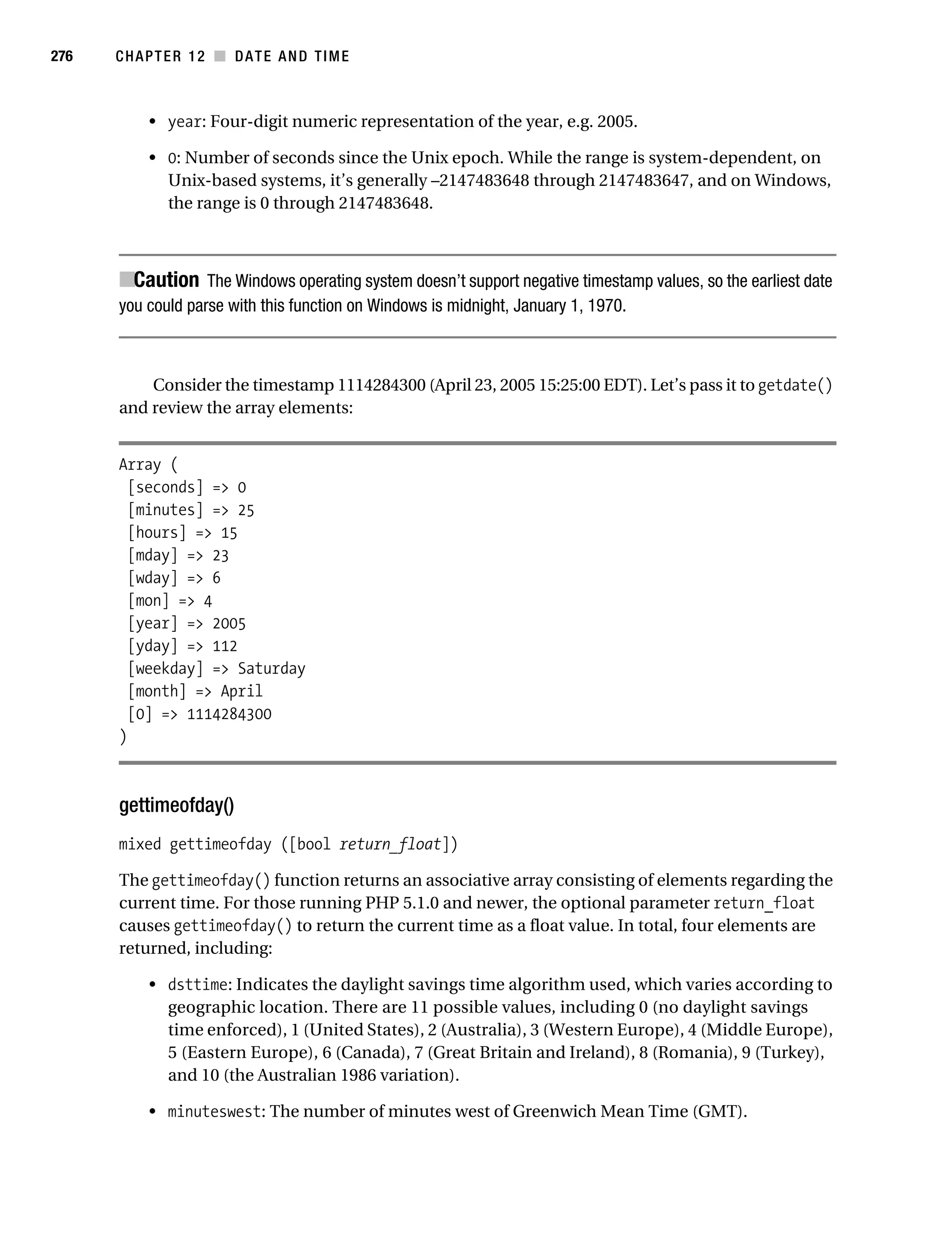 Gilmore 2E_552-1.book Page 276 Tuesday, November 1, 2005 1:31 PM




276        CHAPTER 12 ■ DATE AND TIME



                • year: Four-digit numeric representation of the year, e.g. 2005.

                • 0: Number of seconds since the Unix epoch. While the range is system-dependent, on
                  Unix-based systems, it’s generally –2147483648 through 2147483647, and on Windows,
                  the range is 0 through 2147483648.



           ■Caution The Windows operating system doesn’t support negative timestamp values, so the earliest date
           you could parse with this function on Windows is midnight, January 1, 1970.



               Consider the timestamp 1114284300 (April 23, 2005 15:25:00 EDT). Let’s pass it to getdate()
           and review the array elements:


           Array (
             [seconds] => 0
             [minutes] => 25
             [hours] => 15
             [mday] => 23
             [wday] => 6
             [mon] => 4
             [year] => 2005
             [yday] => 112
             [weekday] => Saturday
             [month] => April
             [0] => 1114284300
           )



           gettimeofday()
           mixed gettimeofday ([bool return_float])

           The gettimeofday() function returns an associative array consisting of elements regarding the
           current time. For those running PHP 5.1.0 and newer, the optional parameter return_float
           causes gettimeofday() to return the current time as a float value. In total, four elements are
           returned, including:

                • dsttime: Indicates the daylight savings time algorithm used, which varies according to
                  geographic location. There are 11 possible values, including 0 (no daylight savings
                  time enforced), 1 (United States), 2 (Australia), 3 (Western Europe), 4 (Middle Europe),
                  5 (Eastern Europe), 6 (Canada), 7 (Great Britain and Ireland), 8 (Romania), 9 (Turkey),
                  and 10 (the Australian 1986 variation).

                • minuteswest: The number of minutes west of Greenwich Mean Time (GMT).
 
