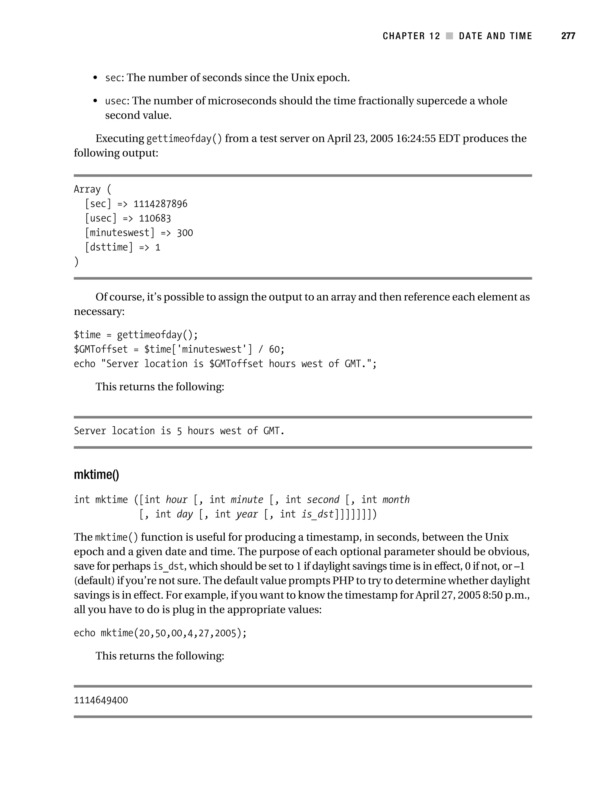 Gilmore 2E_552-1.book Page 277 Tuesday, November 1, 2005 1:31 PM




                                                                                 CHAPTER 12 ■ DATE AND TIME           277



                • sec: The number of seconds since the Unix epoch.

                • usec: The number of microseconds should the time fractionally supercede a whole
                  second value.

                Executing gettimeofday() from a test server on April 23, 2005 16:24:55 EDT produces the
           following output:


           Array (
             [sec] => 1114287896
             [usec] => 110683
             [minuteswest] => 300
             [dsttime] => 1
           )


               Of course, it’s possible to assign the output to an array and then reference each element as
           necessary:

           $time = gettimeofday();
           $GMToffset = $time['minuteswest'] / 60;
           echo "Server location is $GMToffset hours west of GMT.";

                This returns the following:



           Server location is 5 hours west of GMT.



           mktime()
           int mktime ([int hour [, int minute [, int second [, int month
                       [, int day [, int year [, int is_dst]]]]]]])

           The mktime() function is useful for producing a timestamp, in seconds, between the Unix
           epoch and a given date and time. The purpose of each optional parameter should be obvious,
           save for perhaps is_dst, which should be set to 1 if daylight savings time is in effect, 0 if not, or –1
           (default) if you’re not sure. The default value prompts PHP to try to determine whether daylight
           savings is in effect. For example, if you want to know the timestamp for April 27, 2005 8:50 p.m.,
           all you have to do is plug in the appropriate values:

           echo mktime(20,50,00,4,27,2005);

                This returns the following:



           1114649400
 
