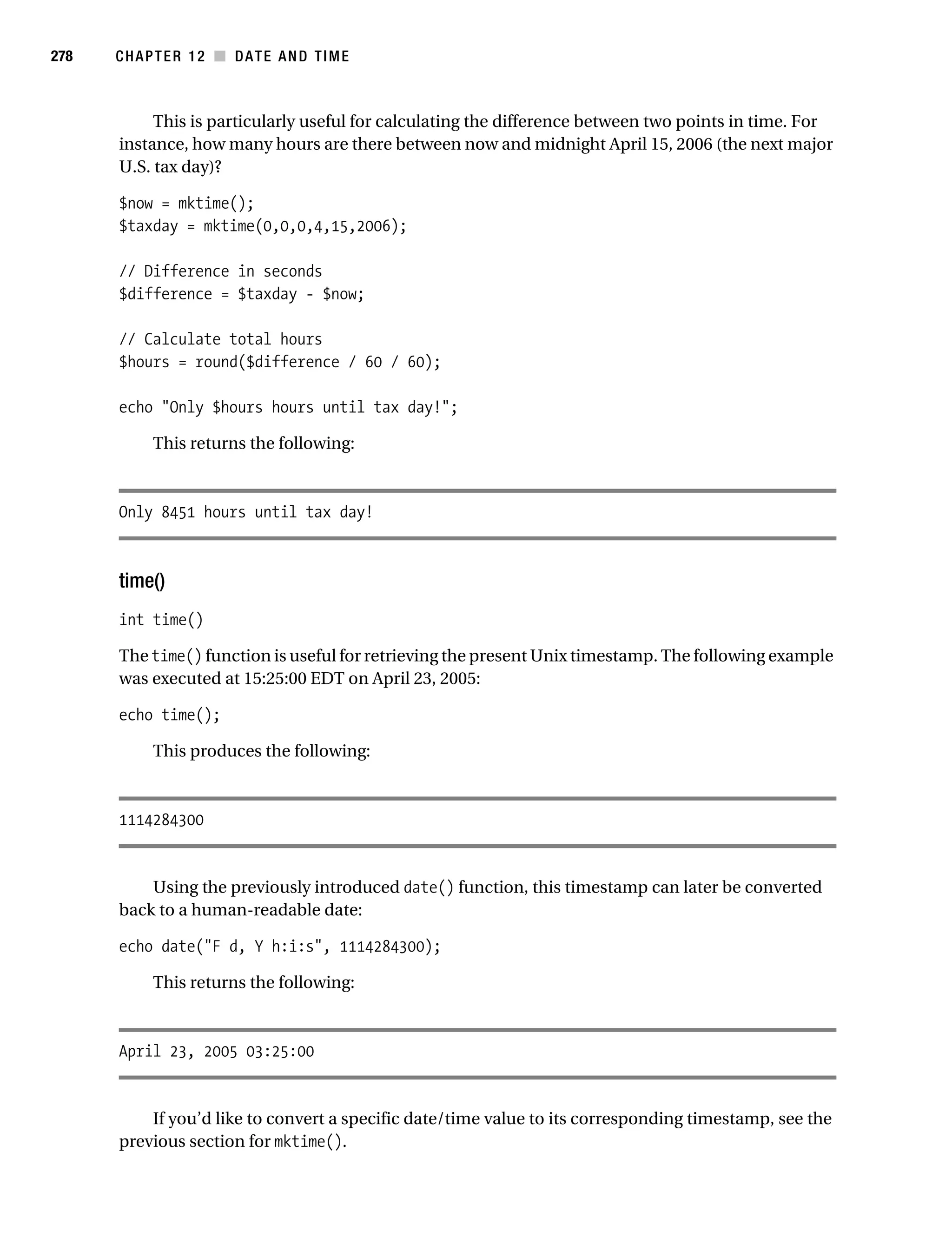Gilmore 2E_552-1.book Page 278 Tuesday, November 1, 2005 1:31 PM




278        CHAPTER 12 ■ DATE AND TIME



                This is particularly useful for calculating the difference between two points in time. For
           instance, how many hours are there between now and midnight April 15, 2006 (the next major
           U.S. tax day)?

           $now = mktime();
           $taxday = mktime(0,0,0,4,15,2006);

           // Difference in seconds
           $difference = $taxday - $now;

           // Calculate total hours
           $hours = round($difference / 60 / 60);

           echo "Only $hours hours until tax day!";

                 This returns the following:



           Only 8451 hours until tax day!



           time()
           int time()

           The time() function is useful for retrieving the present Unix timestamp. The following example
           was executed at 15:25:00 EDT on April 23, 2005:

           echo time();

                 This produces the following:



           1114284300


               Using the previously introduced date() function, this timestamp can later be converted
           back to a human-readable date:

           echo date("F d, Y h:i:s", 1114284300);

                 This returns the following:



           April 23, 2005 03:25:00


               If you’d like to convert a specific date/time value to its corresponding timestamp, see the
           previous section for mktime().
 