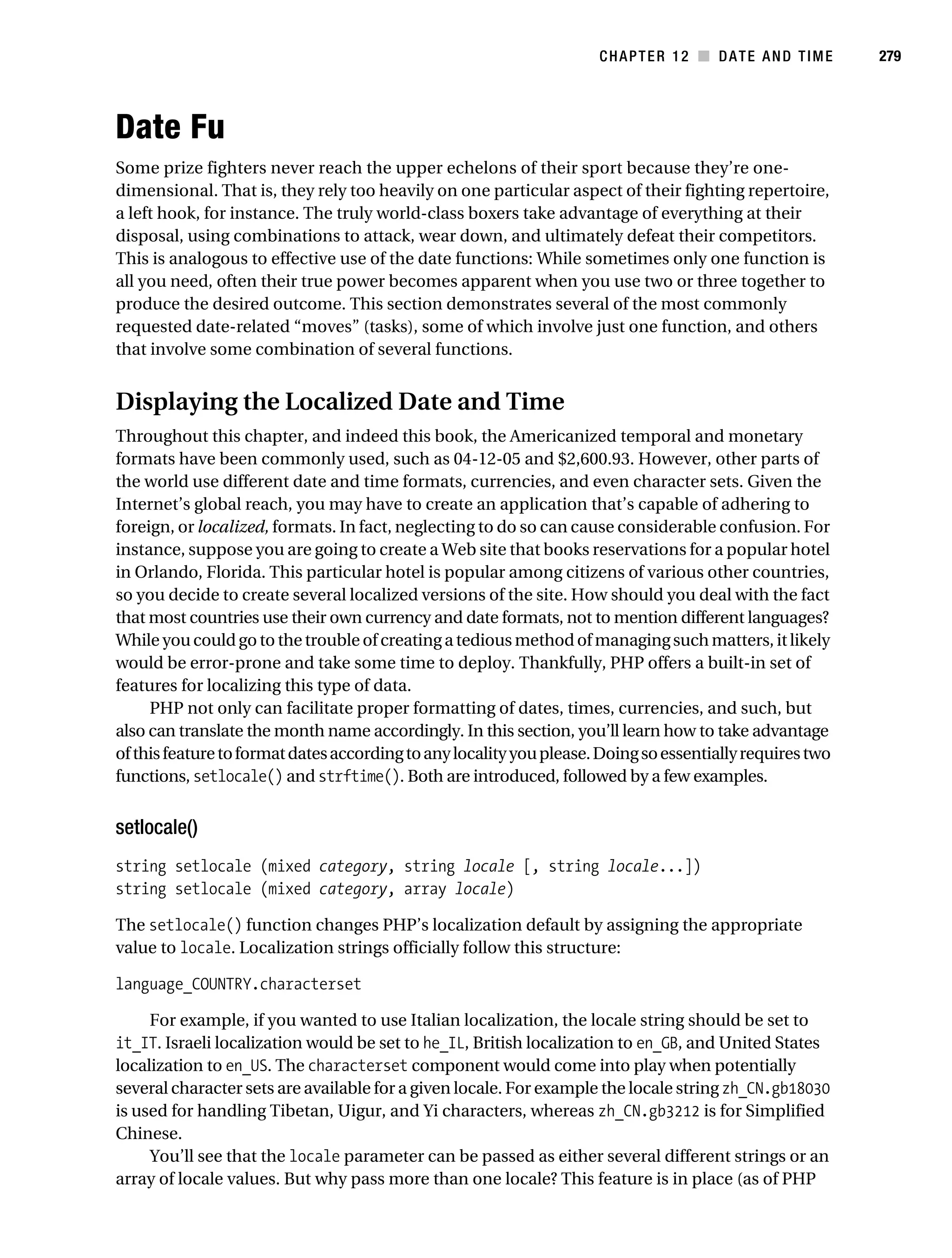Gilmore 2E_552-1.book Page 279 Tuesday, November 1, 2005 1:31 PM




                                                                                CHAPTER 12 ■ DATE AND TIME           279




           Date Fu
           Some prize fighters never reach the upper echelons of their sport because they’re one-
           dimensional. That is, they rely too heavily on one particular aspect of their fighting repertoire,
           a left hook, for instance. The truly world-class boxers take advantage of everything at their
           disposal, using combinations to attack, wear down, and ultimately defeat their competitors.
           This is analogous to effective use of the date functions: While sometimes only one function is
           all you need, often their true power becomes apparent when you use two or three together to
           produce the desired outcome. This section demonstrates several of the most commonly
           requested date-related “moves” (tasks), some of which involve just one function, and others
           that involve some combination of several functions.


           Displaying the Localized Date and Time
           Throughout this chapter, and indeed this book, the Americanized temporal and monetary
           formats have been commonly used, such as 04-12-05 and $2,600.93. However, other parts of
           the world use different date and time formats, currencies, and even character sets. Given the
           Internet’s global reach, you may have to create an application that’s capable of adhering to
           foreign, or localized, formats. In fact, neglecting to do so can cause considerable confusion. For
           instance, suppose you are going to create a Web site that books reservations for a popular hotel
           in Orlando, Florida. This particular hotel is popular among citizens of various other countries,
           so you decide to create several localized versions of the site. How should you deal with the fact
           that most countries use their own currency and date formats, not to mention different languages?
           While you could go to the trouble of creating a tedious method of managing such matters, it likely
           would be error-prone and take some time to deploy. Thankfully, PHP offers a built-in set of
           features for localizing this type of data.
                PHP not only can facilitate proper formatting of dates, times, currencies, and such, but
           also can translate the month name accordingly. In this section, you’ll learn how to take advantage
           of this feature to format dates according to any locality you please. Doing so essentially requires two
           functions, setlocale() and strftime(). Both are introduced, followed by a few examples.


           setlocale()
           string setlocale (mixed category, string locale [, string locale...])
           string setlocale (mixed category, array locale)

           The setlocale() function changes PHP’s localization default by assigning the appropriate
           value to locale. Localization strings officially follow this structure:

           language_COUNTRY.characterset

                For example, if you wanted to use Italian localization, the locale string should be set to
           it_IT. Israeli localization would be set to he_IL, British localization to en_GB, and United States
           localization to en_US. The characterset component would come into play when potentially
           several character sets are available for a given locale. For example the locale string zh_CN.gb18030
           is used for handling Tibetan, Uigur, and Yi characters, whereas zh_CN.gb3212 is for Simplified
           Chinese.
                You’ll see that the locale parameter can be passed as either several different strings or an
           array of locale values. But why pass more than one locale? This feature is in place (as of PHP
 