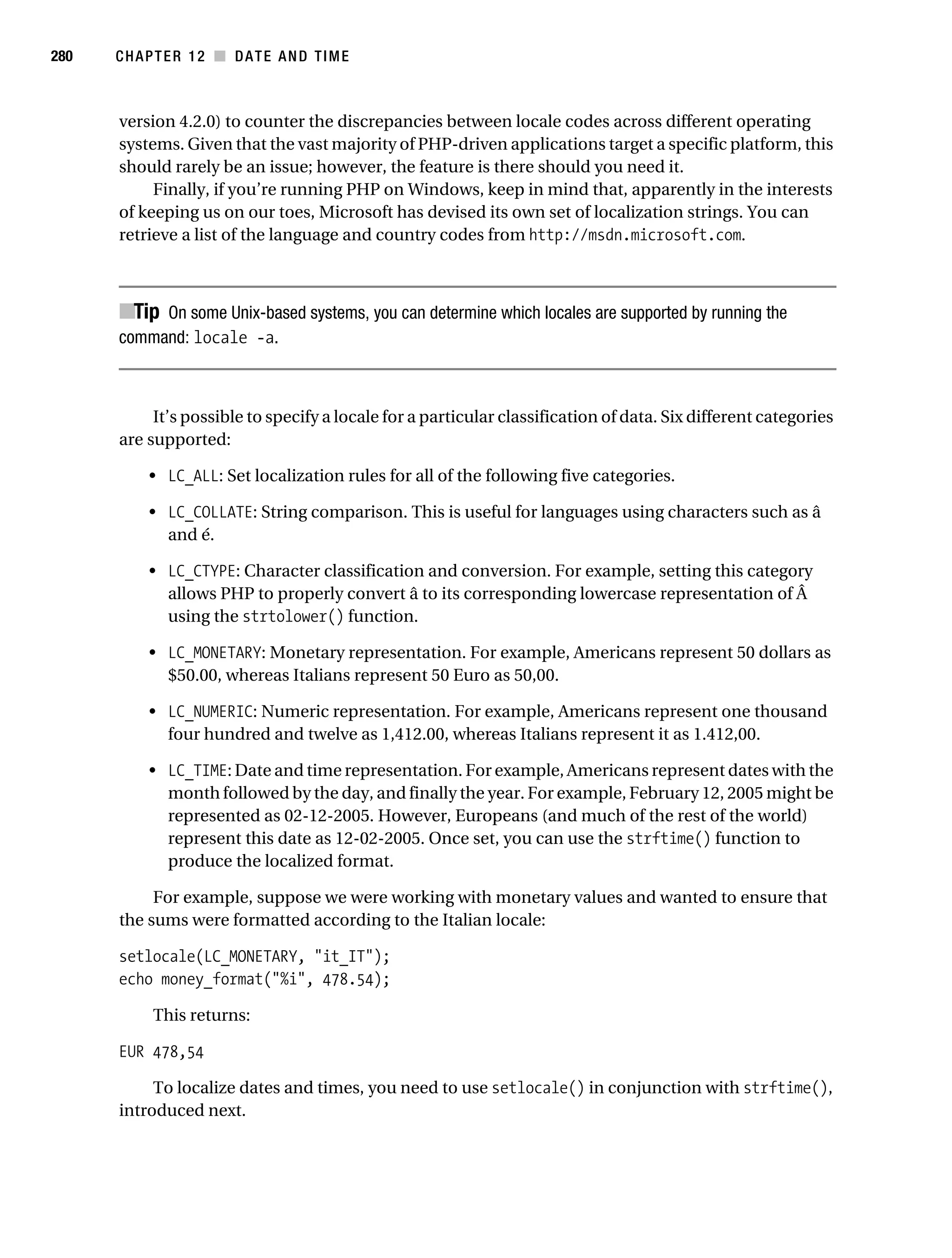 Gilmore 2E_552-1.book Page 280 Tuesday, November 1, 2005 1:31 PM




280        CHAPTER 12 ■ DATE AND TIME



           version 4.2.0) to counter the discrepancies between locale codes across different operating
           systems. Given that the vast majority of PHP-driven applications target a specific platform, this
           should rarely be an issue; however, the feature is there should you need it.
                Finally, if you’re running PHP on Windows, keep in mind that, apparently in the interests
           of keeping us on our toes, Microsoft has devised its own set of localization strings. You can
           retrieve a list of the language and country codes from http://msdn.microsoft.com.



           ■Tip On some Unix-based systems, you can determine which locales are supported by running the
           command: locale -a.



                It’s possible to specify a locale for a particular classification of data. Six different categories
           are supported:

                • LC_ALL: Set localization rules for all of the following five categories.

                • LC_COLLATE: String comparison. This is useful for languages using characters such as â
                  and é.

                • LC_CTYPE: Character classification and conversion. For example, setting this category
                  allows PHP to properly convert â to its corresponding lowercase representation of Â
                  using the strtolower() function.

                • LC_MONETARY: Monetary representation. For example, Americans represent 50 dollars as
                  $50.00, whereas Italians represent 50 Euro as 50,00.

                • LC_NUMERIC: Numeric representation. For example, Americans represent one thousand
                  four hundred and twelve as 1,412.00, whereas Italians represent it as 1.412,00.

                • LC_TIME: Date and time representation. For example, Americans represent dates with the
                  month followed by the day, and finally the year. For example, February 12, 2005 might be
                  represented as 02-12-2005. However, Europeans (and much of the rest of the world)
                  represent this date as 12-02-2005. Once set, you can use the strftime() function to
                  produce the localized format.

                For example, suppose we were working with monetary values and wanted to ensure that
           the sums were formatted according to the Italian locale:

           setlocale(LC_MONETARY, "it_IT");
           echo money_format("%i", 478.54);

                 This returns:

           EUR 478,54

                To localize dates and times, you need to use setlocale() in conjunction with strftime(),
           introduced next.
 