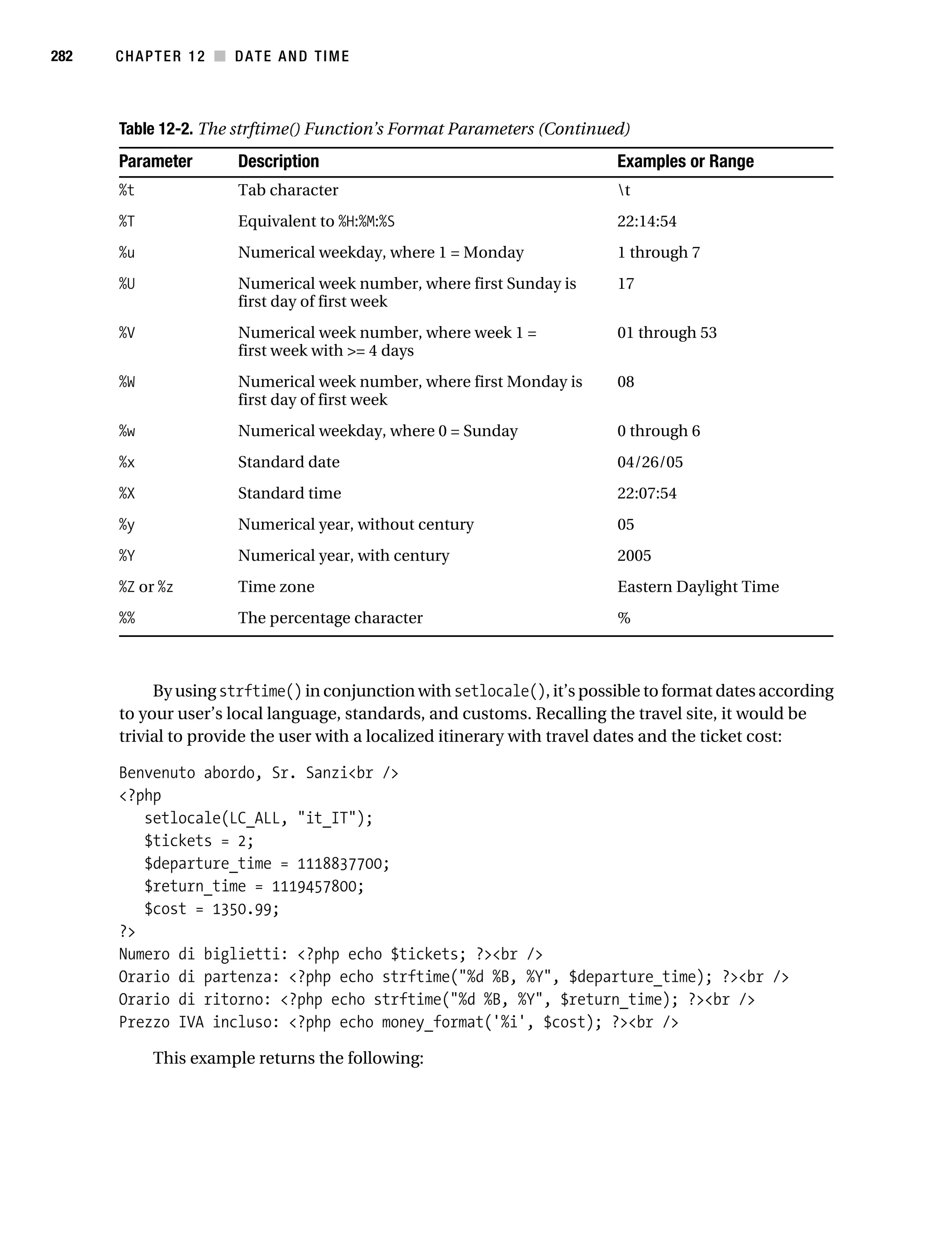 Gilmore 2E_552-1.book Page 282 Tuesday, November 1, 2005 1:31 PM




282        CHAPTER 12 ■ DATE AND TIME



           Table 12-2. The strftime() Function’s Format Parameters (Continued)
           Parameter           Description                                    Examples or Range
           %t                  Tab character                                  t
           %T                  Equivalent to %H:%M:%S                         22:14:54
           %u                  Numerical weekday, where 1 = Monday            1 through 7
           %U                  Numerical week number, where first Sunday is   17
                               first day of first week
           %V                  Numerical week number, where week 1 =          01 through 53
                               first week with >= 4 days
           %W                  Numerical week number, where first Monday is   08
                               first day of first week
           %w                  Numerical weekday, where 0 = Sunday            0 through 6
           %x                  Standard date                                  04/26/05
           %X                  Standard time                                  22:07:54
           %y                  Numerical year, without century                05
           %Y                  Numerical year, with century                   2005
           %Z or %z            Time zone                                      Eastern Daylight Time
           %%                  The percentage character                       %



                By using strftime() in conjunction with setlocale(), it’s possible to format dates according
           to your user’s local language, standards, and customs. Recalling the travel site, it would be
           trivial to provide the user with a localized itinerary with travel dates and the ticket cost:

           Benvenuto abordo, Sr. Sanzi<br />
           <?php
              setlocale(LC_ALL, "it_IT");
              $tickets = 2;
              $departure_time = 1118837700;
              $return_time = 1119457800;
              $cost = 1350.99;
           ?>
           Numero di biglietti: <?php echo $tickets; ?><br />
           Orario di partenza: <?php echo strftime("%d %B, %Y", $departure_time); ?><br />
           Orario di ritorno: <?php echo strftime("%d %B, %Y", $return_time); ?><br />
           Prezzo IVA incluso: <?php echo money_format('%i', $cost); ?><br />

                 This example returns the following:
 