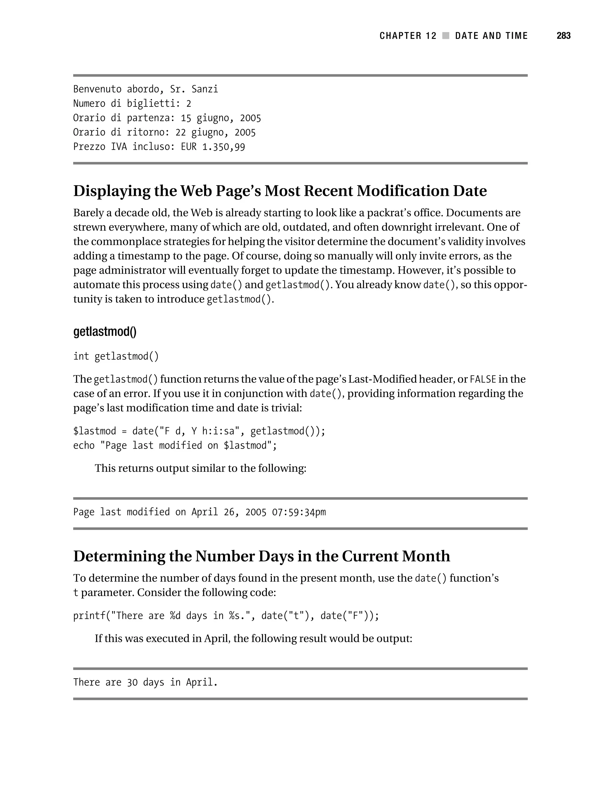 Gilmore 2E_552-1.book Page 283 Tuesday, November 1, 2005 1:31 PM




                                                                            CHAPTER 12 ■ DATE AND TIME       283




           Benvenuto abordo, Sr. Sanzi
           Numero di biglietti: 2
           Orario di partenza: 15 giugno, 2005
           Orario di ritorno: 22 giugno, 2005
           Prezzo IVA incluso: EUR 1.350,99



           Displaying the Web Page’s Most Recent Modification Date
           Barely a decade old, the Web is already starting to look like a packrat’s office. Documents are
           strewn everywhere, many of which are old, outdated, and often downright irrelevant. One of
           the commonplace strategies for helping the visitor determine the document’s validity involves
           adding a timestamp to the page. Of course, doing so manually will only invite errors, as the
           page administrator will eventually forget to update the timestamp. However, it’s possible to
           automate this process using date() and getlastmod(). You already know date(), so this oppor-
           tunity is taken to introduce getlastmod().


           getlastmod()
           int getlastmod()

           The getlastmod() function returns the value of the page’s Last-Modified header, or FALSE in the
           case of an error. If you use it in conjunction with date(), providing information regarding the
           page’s last modification time and date is trivial:

           $lastmod = date("F d, Y h:i:sa", getlastmod());
           echo "Page last modified on $lastmod";

                This returns output similar to the following:



           Page last modified on April 26, 2005 07:59:34pm



           Determining the Number Days in the Current Month
           To determine the number of days found in the present month, use the date() function’s
           t parameter. Consider the following code:

           printf("There are %d days in %s.", date("t"), date("F"));

                If this was executed in April, the following result would be output:



           There are 30 days in April.
 