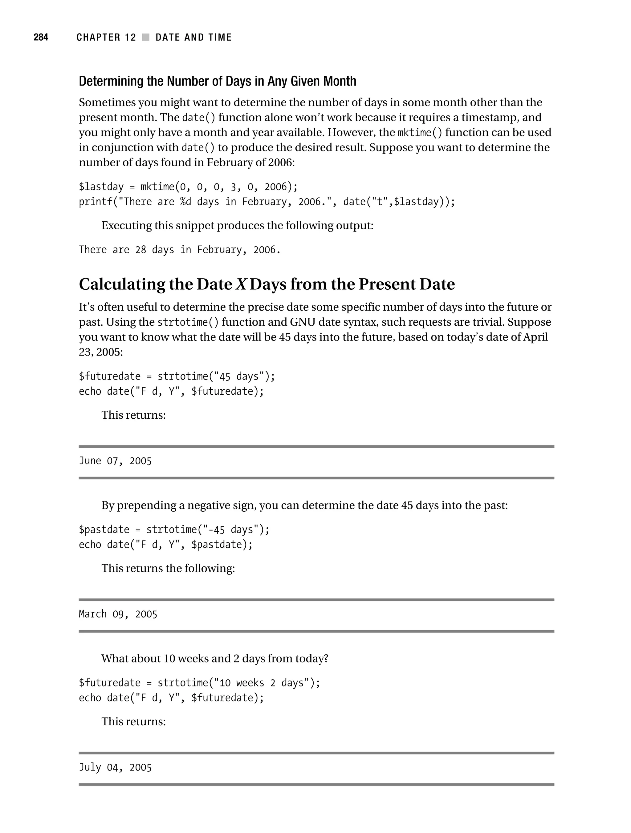 Gilmore 2E_552-1.book Page 284 Tuesday, November 1, 2005 1:31 PM




284        CHAPTER 12 ■ DATE AND TIME



           Determining the Number of Days in Any Given Month
           Sometimes you might want to determine the number of days in some month other than the
           present month. The date() function alone won’t work because it requires a timestamp, and
           you might only have a month and year available. However, the mktime() function can be used
           in conjunction with date() to produce the desired result. Suppose you want to determine the
           number of days found in February of 2006:

           $lastday = mktime(0, 0, 0, 3, 0, 2006);
           printf("There are %d days in February, 2006.", date("t",$lastday));

                 Executing this snippet produces the following output:

           There are 28 days in February, 2006.


           Calculating the Date X Days from the Present Date
           It’s often useful to determine the precise date some specific number of days into the future or
           past. Using the strtotime() function and GNU date syntax, such requests are trivial. Suppose
           you want to know what the date will be 45 days into the future, based on today’s date of April
           23, 2005:

           $futuredate = strtotime("45 days");
           echo date("F d, Y", $futuredate);

                 This returns:



           June 07, 2005


                 By prepending a negative sign, you can determine the date 45 days into the past:

           $pastdate = strtotime("-45 days");
           echo date("F d, Y", $pastdate);

                 This returns the following:



           March 09, 2005


                 What about 10 weeks and 2 days from today?

           $futuredate = strtotime("10 weeks 2 days");
           echo date("F d, Y", $futuredate);

                 This returns:



           July 04, 2005
 