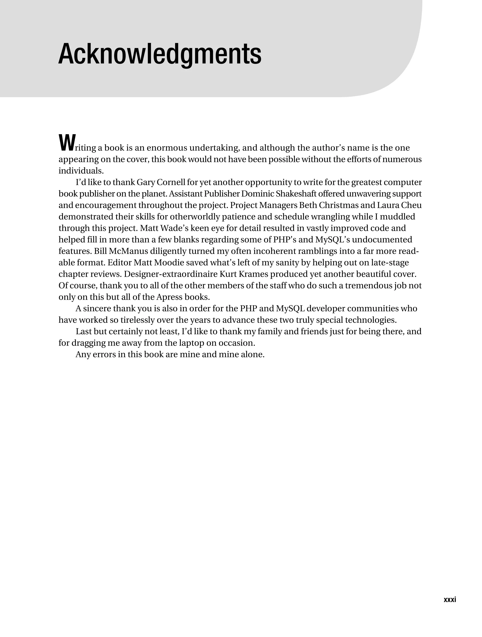 Gilmore_552-1Front.fm Page xxxi Wednesday, December 21, 2005 3:05 PM




           Acknowledgments


           W    riting a book is an enormous undertaking, and although the author’s name is the one
           appearing on the cover, this book would not have been possible without the efforts of numerous
           individuals.
                I’d like to thank Gary Cornell for yet another opportunity to write for the greatest computer
           book publisher on the planet. Assistant Publisher Dominic Shakeshaft offered unwavering support
           and encouragement throughout the project. Project Managers Beth Christmas and Laura Cheu
           demonstrated their skills for otherworldly patience and schedule wrangling while I muddled
           through this project. Matt Wade’s keen eye for detail resulted in vastly improved code and
           helped fill in more than a few blanks regarding some of PHP’s and MySQL’s undocumented
           features. Bill McManus diligently turned my often incoherent ramblings into a far more read-
           able format. Editor Matt Moodie saved what’s left of my sanity by helping out on late-stage
           chapter reviews. Designer-extraordinaire Kurt Krames produced yet another beautiful cover.
           Of course, thank you to all of the other members of the staff who do such a tremendous job not
           only on this but all of the Apress books.
                A sincere thank you is also in order for the PHP and MySQL developer communities who
           have worked so tirelessly over the years to advance these two truly special technologies.
                Last but certainly not least, I’d like to thank my family and friends just for being there, and
           for dragging me away from the laptop on occasion.
                Any errors in this book are mine and mine alone.




                                                                                                                  xxxi
 