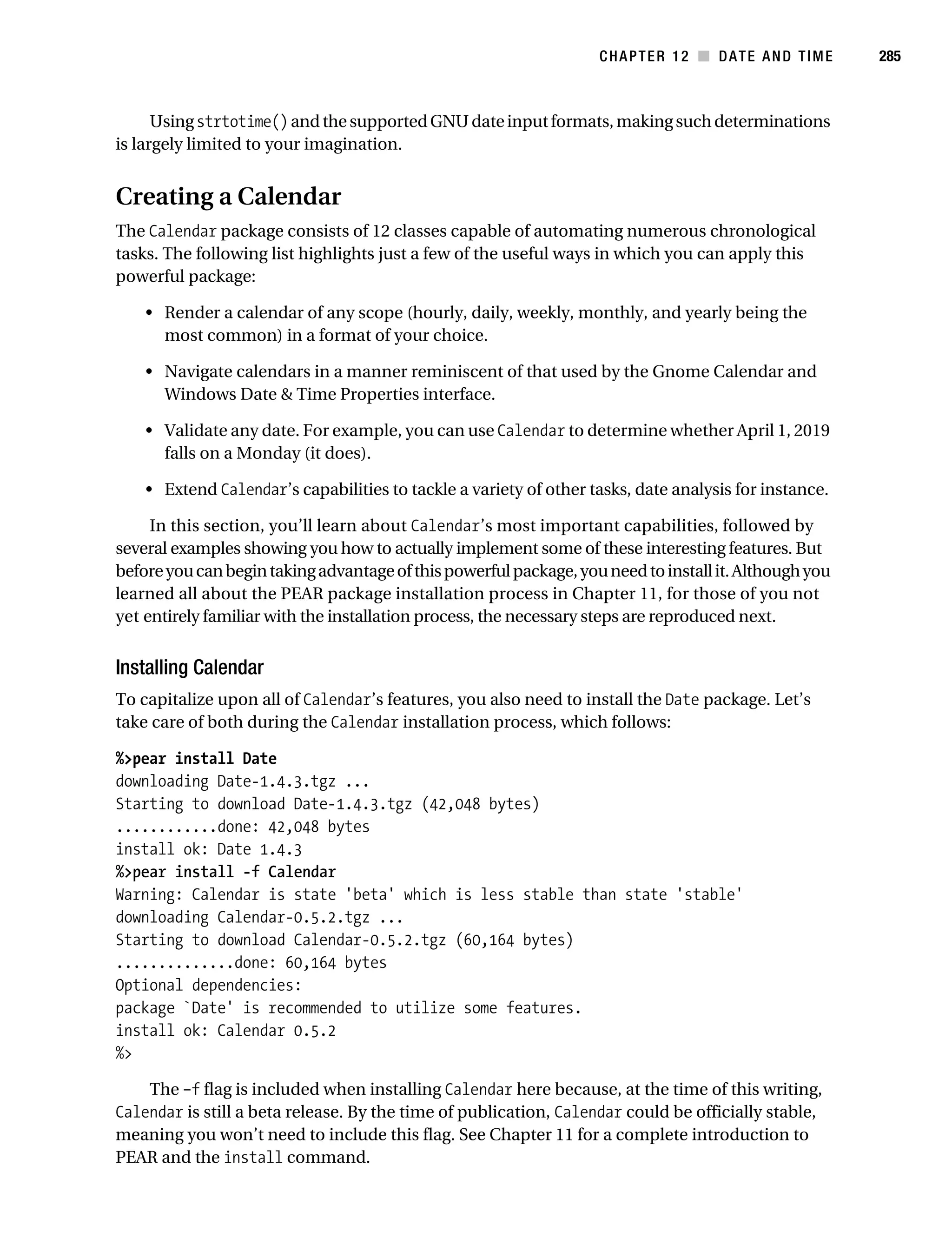 Gilmore 2E_552-1.book Page 285 Tuesday, November 1, 2005 1:31 PM




                                                                               CHAPTER 12 ■ DATE AND TIME          285



                 Using strtotime() and the supported GNU date input formats, making such determinations
           is largely limited to your imagination.


           Creating a Calendar
           The Calendar package consists of 12 classes capable of automating numerous chronological
           tasks. The following list highlights just a few of the useful ways in which you can apply this
           powerful package:

                • Render a calendar of any scope (hourly, daily, weekly, monthly, and yearly being the
                  most common) in a format of your choice.

                • Navigate calendars in a manner reminiscent of that used by the Gnome Calendar and
                  Windows Date & Time Properties interface.

                • Validate any date. For example, you can use Calendar to determine whether April 1, 2019
                  falls on a Monday (it does).

                • Extend Calendar’s capabilities to tackle a variety of other tasks, date analysis for instance.

                In this section, you’ll learn about Calendar’s most important capabilities, followed by
           several examples showing you how to actually implement some of these interesting features. But
           before you can begin taking advantage of this powerful package, you need to install it. Although you
           learned all about the PEAR package installation process in Chapter 11, for those of you not
           yet entirely familiar with the installation process, the necessary steps are reproduced next.


           Installing Calendar
           To capitalize upon all of Calendar’s features, you also need to install the Date package. Let’s
           take care of both during the Calendar installation process, which follows:

           %>pear install Date
           downloading Date-1.4.3.tgz ...
           Starting to download Date-1.4.3.tgz (42,048 bytes)
           ............done: 42,048 bytes
           install ok: Date 1.4.3
           %>pear install -f Calendar
           Warning: Calendar is state 'beta' which is less stable than state 'stable'
           downloading Calendar-0.5.2.tgz ...
           Starting to download Calendar-0.5.2.tgz (60,164 bytes)
           ..............done: 60,164 bytes
           Optional dependencies:
           package `Date' is recommended to utilize some features.
           install ok: Calendar 0.5.2
           %>

               The –f flag is included when installing Calendar here because, at the time of this writing,
           Calendar is still a beta release. By the time of publication, Calendar could be officially stable,
           meaning you won’t need to include this flag. See Chapter 11 for a complete introduction to
           PEAR and the install command.
 