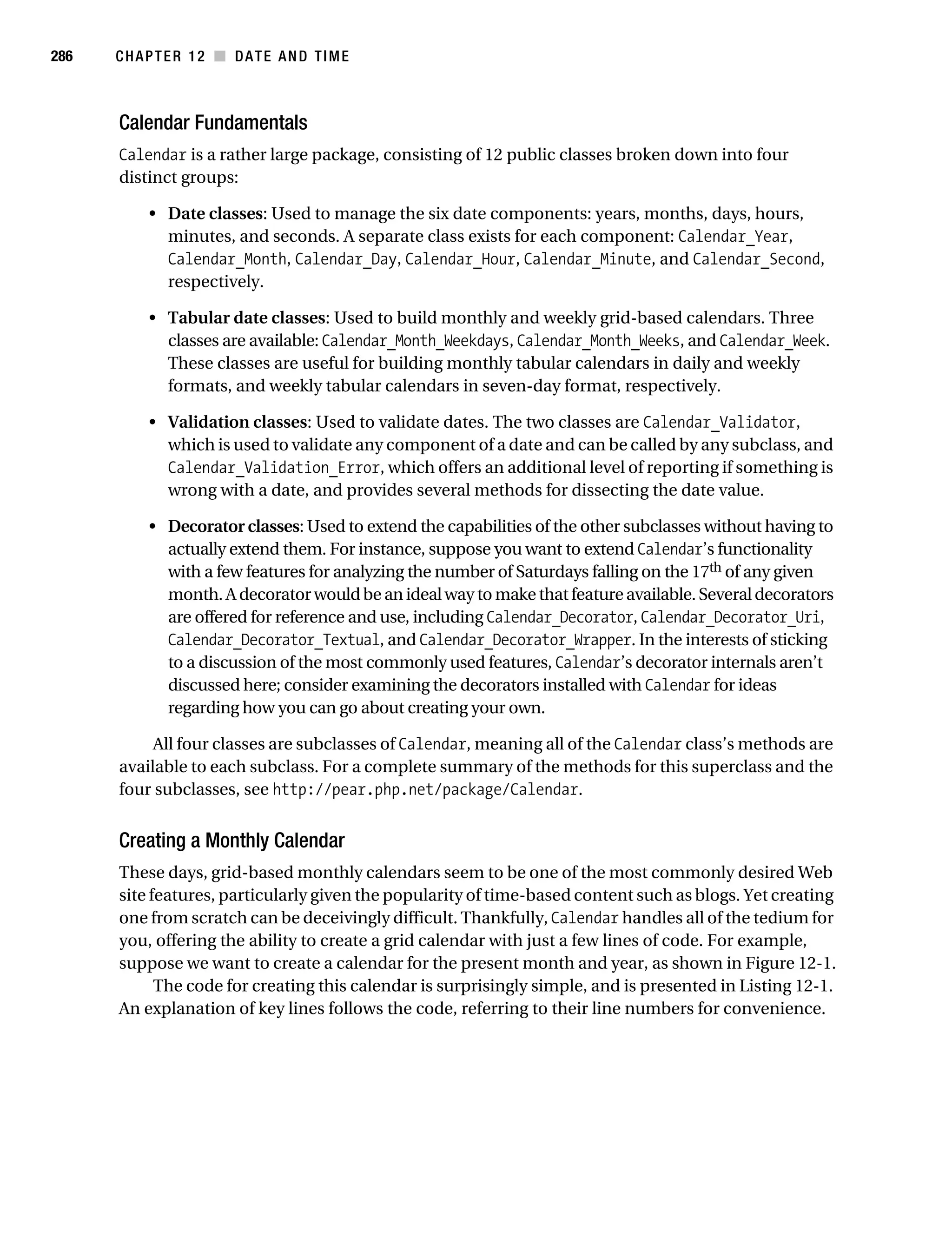 Gilmore 2E_552-1.book Page 286 Tuesday, November 1, 2005 1:31 PM




286        CHAPTER 12 ■ DATE AND TIME



           Calendar Fundamentals
           Calendar is a rather large package, consisting of 12 public classes broken down into four
           distinct groups:

                • Date classes: Used to manage the six date components: years, months, days, hours,
                  minutes, and seconds. A separate class exists for each component: Calendar_Year,
                  Calendar_Month, Calendar_Day, Calendar_Hour, Calendar_Minute, and Calendar_Second,
                  respectively.

                • Tabular date classes: Used to build monthly and weekly grid-based calendars. Three
                  classes are available: Calendar_Month_Weekdays, Calendar_Month_Weeks, and Calendar_Week.
                  These classes are useful for building monthly tabular calendars in daily and weekly
                  formats, and weekly tabular calendars in seven-day format, respectively.

                • Validation classes: Used to validate dates. The two classes are Calendar_Validator,
                  which is used to validate any component of a date and can be called by any subclass, and
                  Calendar_Validation_Error, which offers an additional level of reporting if something is
                  wrong with a date, and provides several methods for dissecting the date value.

                • Decorator classes: Used to extend the capabilities of the other subclasses without having to
                  actually extend them. For instance, suppose you want to extend Calendar’s functionality
                  with a few features for analyzing the number of Saturdays falling on the 17th of any given
                  month. A decorator would be an ideal way to make that feature available. Several decorators
                  are offered for reference and use, including Calendar_Decorator, Calendar_Decorator_Uri,
                  Calendar_Decorator_Textual, and Calendar_Decorator_Wrapper. In the interests of sticking
                  to a discussion of the most commonly used features, Calendar’s decorator internals aren’t
                  discussed here; consider examining the decorators installed with Calendar for ideas
                  regarding how you can go about creating your own.

                All four classes are subclasses of Calendar, meaning all of the Calendar class’s methods are
           available to each subclass. For a complete summary of the methods for this superclass and the
           four subclasses, see http://pear.php.net/package/Calendar.


           Creating a Monthly Calendar
           These days, grid-based monthly calendars seem to be one of the most commonly desired Web
           site features, particularly given the popularity of time-based content such as blogs. Yet creating
           one from scratch can be deceivingly difficult. Thankfully, Calendar handles all of the tedium for
           you, offering the ability to create a grid calendar with just a few lines of code. For example,
           suppose we want to create a calendar for the present month and year, as shown in Figure 12-1.
                 The code for creating this calendar is surprisingly simple, and is presented in Listing 12-1.
           An explanation of key lines follows the code, referring to their line numbers for convenience.
 