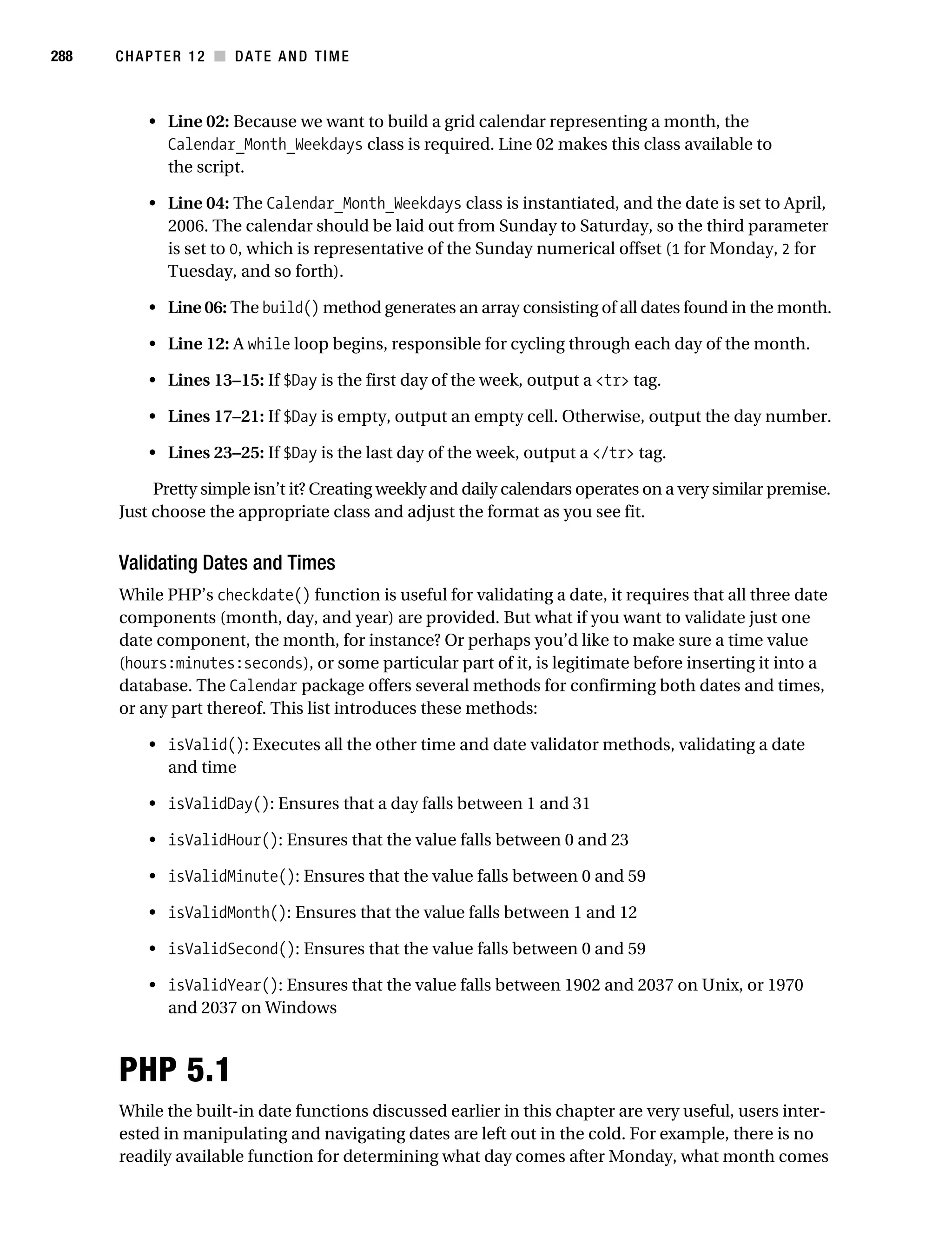 Gilmore 2E_552-1.book Page 288 Tuesday, November 1, 2005 1:31 PM




288        CHAPTER 12 ■ DATE AND TIME



                • Line 02: Because we want to build a grid calendar representing a month, the
                  Calendar_Month_Weekdays class is required. Line 02 makes this class available to
                  the script.

                • Line 04: The Calendar_Month_Weekdays class is instantiated, and the date is set to April,
                  2006. The calendar should be laid out from Sunday to Saturday, so the third parameter
                  is set to 0, which is representative of the Sunday numerical offset (1 for Monday, 2 for
                  Tuesday, and so forth).

                • Line 06: The build() method generates an array consisting of all dates found in the month.

                • Line 12: A while loop begins, responsible for cycling through each day of the month.

                • Lines 13–15: If $Day is the first day of the week, output a <tr> tag.

                • Lines 17–21: If $Day is empty, output an empty cell. Otherwise, output the day number.

                • Lines 23–25: If $Day is the last day of the week, output a </tr> tag.

                Pretty simple isn’t it? Creating weekly and daily calendars operates on a very similar premise.
           Just choose the appropriate class and adjust the format as you see fit.


           Validating Dates and Times
           While PHP’s checkdate() function is useful for validating a date, it requires that all three date
           components (month, day, and year) are provided. But what if you want to validate just one
           date component, the month, for instance? Or perhaps you’d like to make sure a time value
           (hours:minutes:seconds), or some particular part of it, is legitimate before inserting it into a
           database. The Calendar package offers several methods for confirming both dates and times,
           or any part thereof. This list introduces these methods:

                • isValid(): Executes all the other time and date validator methods, validating a date
                  and time

                • isValidDay(): Ensures that a day falls between 1 and 31

                • isValidHour(): Ensures that the value falls between 0 and 23

                • isValidMinute(): Ensures that the value falls between 0 and 59

                • isValidMonth(): Ensures that the value falls between 1 and 12

                • isValidSecond(): Ensures that the value falls between 0 and 59

                • isValidYear(): Ensures that the value falls between 1902 and 2037 on Unix, or 1970
                  and 2037 on Windows



           PHP 5.1
           While the built-in date functions discussed earlier in this chapter are very useful, users inter-
           ested in manipulating and navigating dates are left out in the cold. For example, there is no
           readily available function for determining what day comes after Monday, what month comes
 