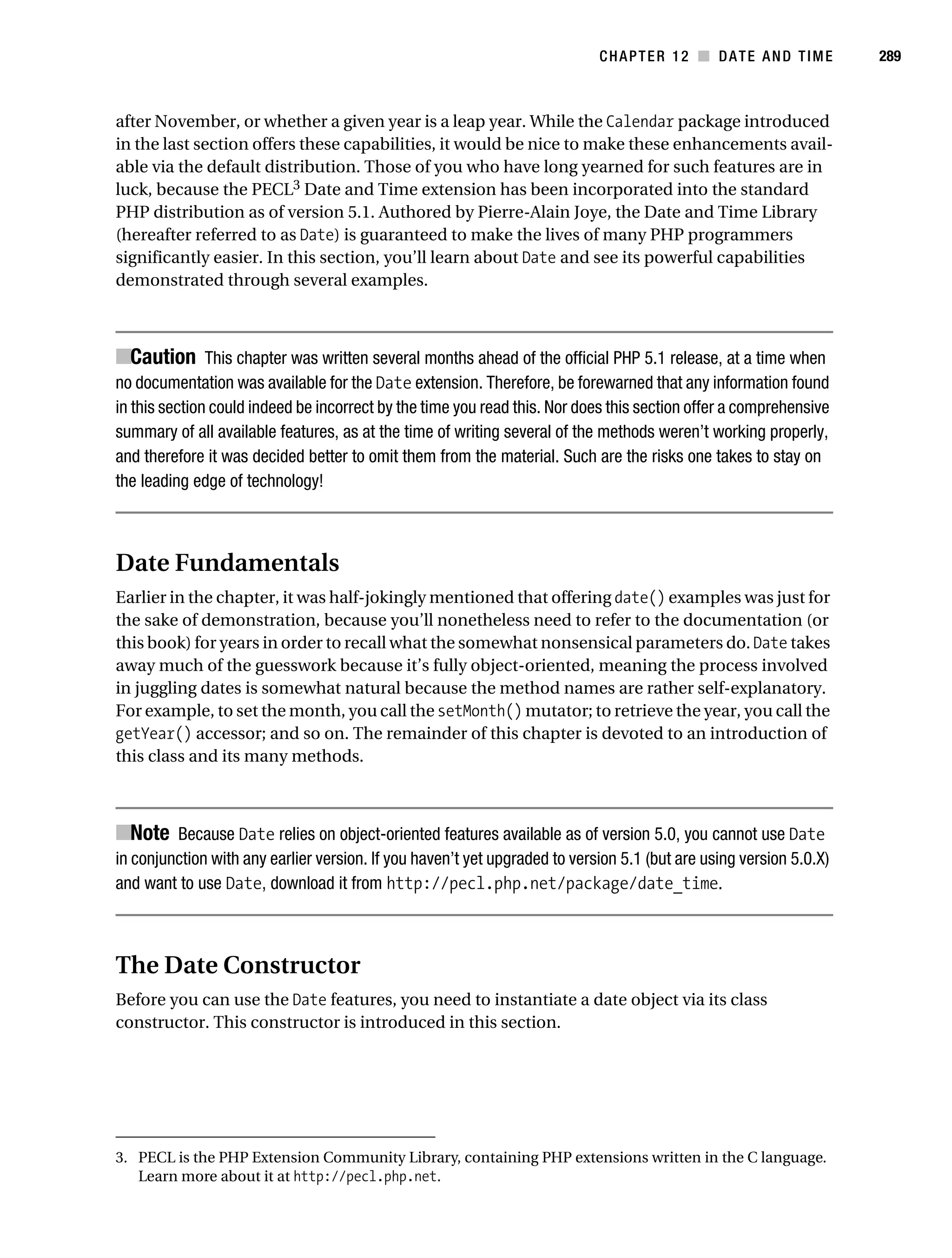 Gilmore 2E_552-1.book Page 289 Tuesday, November 1, 2005 1:31 PM




                                                                                       CHAPTER 12 ■ DATE AND TIME              289



           after November, or whether a given year is a leap year. While the Calendar package introduced
           in the last section offers these capabilities, it would be nice to make these enhancements avail-
           able via the default distribution. Those of you who have long yearned for such features are in
           luck, because the PECL3 Date and Time extension has been incorporated into the standard
           PHP distribution as of version 5.1. Authored by Pierre-Alain Joye, the Date and Time Library
           (hereafter referred to as Date) is guaranteed to make the lives of many PHP programmers
           significantly easier. In this section, you’ll learn about Date and see its powerful capabilities
           demonstrated through several examples.



           ■Caution This chapter was written several months ahead of the official PHP 5.1 release, at a time when
           no documentation was available for the Date extension. Therefore, be forewarned that any information found
           in this section could indeed be incorrect by the time you read this. Nor does this section offer a comprehensive
           summary of all available features, as at the time of writing several of the methods weren’t working properly,
           and therefore it was decided better to omit them from the material. Such are the risks one takes to stay on
           the leading edge of technology!



           Date Fundamentals
           Earlier in the chapter, it was half-jokingly mentioned that offering date() examples was just for
           the sake of demonstration, because you’ll nonetheless need to refer to the documentation (or
           this book) for years in order to recall what the somewhat nonsensical parameters do. Date takes
           away much of the guesswork because it’s fully object-oriented, meaning the process involved
           in juggling dates is somewhat natural because the method names are rather self-explanatory.
           For example, to set the month, you call the setMonth() mutator; to retrieve the year, you call the
           getYear() accessor; and so on. The remainder of this chapter is devoted to an introduction of
           this class and its many methods.



           ■Note Because Date relies on object-oriented features available as of version 5.0, you cannot use Date
           in conjunction with any earlier version. If you haven’t yet upgraded to version 5.1 (but are using version 5.0.X)
           and want to use Date, download it from http://pecl.php.net/package/date_time.



           The Date Constructor
           Before you can use the Date features, you need to instantiate a date object via its class
           constructor. This constructor is introduced in this section.




           3. PECL is the PHP Extension Community Library, containing PHP extensions written in the C language.
              Learn more about it at http://pecl.php.net.
 