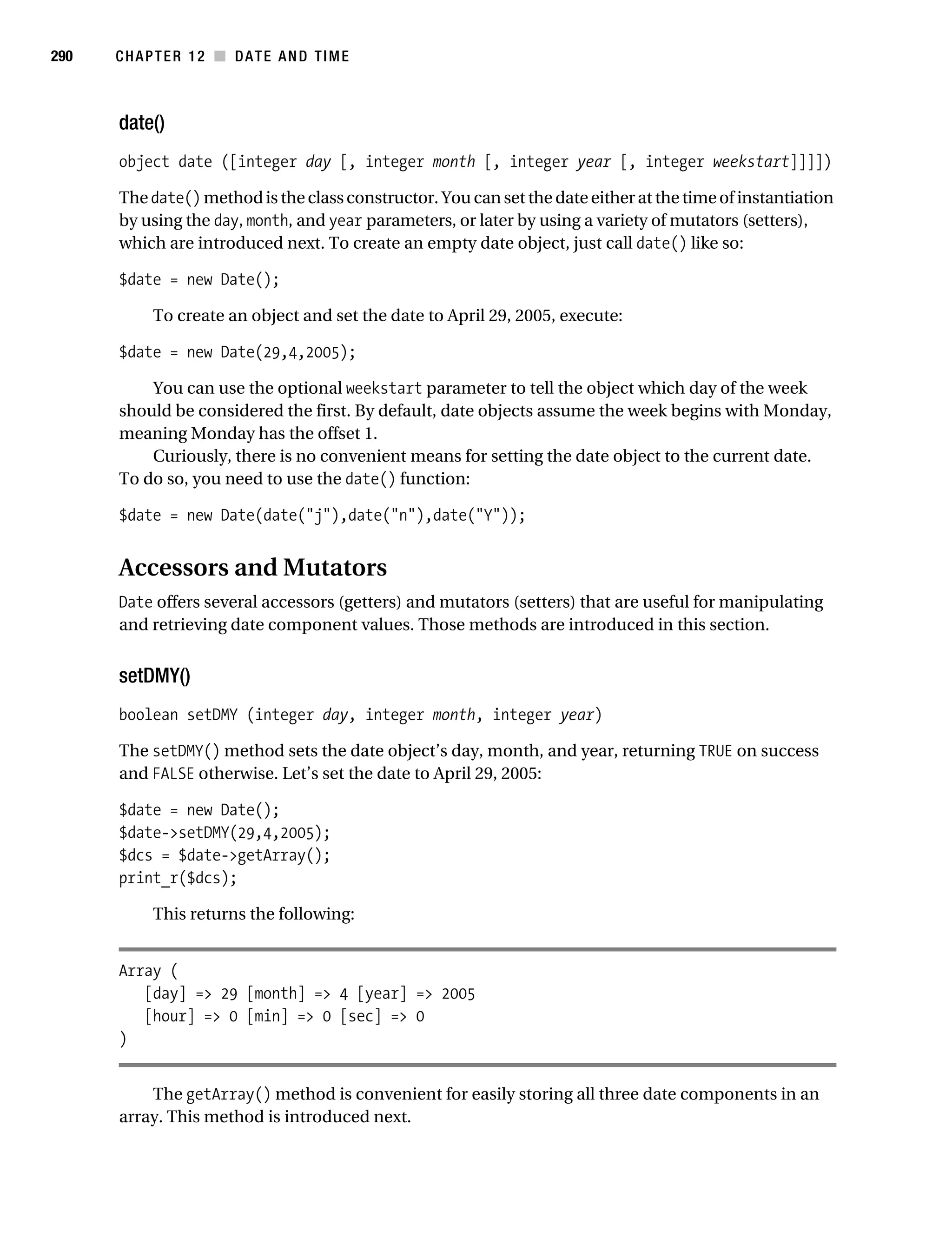Gilmore 2E_552-1.book Page 290 Tuesday, November 1, 2005 1:31 PM




290        CHAPTER 12 ■ DATE AND TIME



           date()
           object date ([integer day [, integer month [, integer year [, integer weekstart]]]])

           The date() method is the class constructor. You can set the date either at the time of instantiation
           by using the day, month, and year parameters, or later by using a variety of mutators (setters),
           which are introduced next. To create an empty date object, just call date() like so:

           $date = new Date();

                 To create an object and set the date to April 29, 2005, execute:

           $date = new Date(29,4,2005);

               You can use the optional weekstart parameter to tell the object which day of the week
           should be considered the first. By default, date objects assume the week begins with Monday,
           meaning Monday has the offset 1.
               Curiously, there is no convenient means for setting the date object to the current date.
           To do so, you need to use the date() function:

           $date = new Date(date("j"),date("n"),date("Y"));


           Accessors and Mutators
           Date offers several accessors (getters) and mutators (setters) that are useful for manipulating
           and retrieving date component values. Those methods are introduced in this section.


           setDMY()
           boolean setDMY (integer day, integer month, integer year)

           The setDMY() method sets the date object’s day, month, and year, returning TRUE on success
           and FALSE otherwise. Let’s set the date to April 29, 2005:

           $date = new Date();
           $date->setDMY(29,4,2005);
           $dcs = $date->getArray();
           print_r($dcs);

                 This returns the following:


           Array (
              [day] => 29 [month] => 4 [year] => 2005
              [hour] => 0 [min] => 0 [sec] => 0
           )


               The getArray() method is convenient for easily storing all three date components in an
           array. This method is introduced next.
 