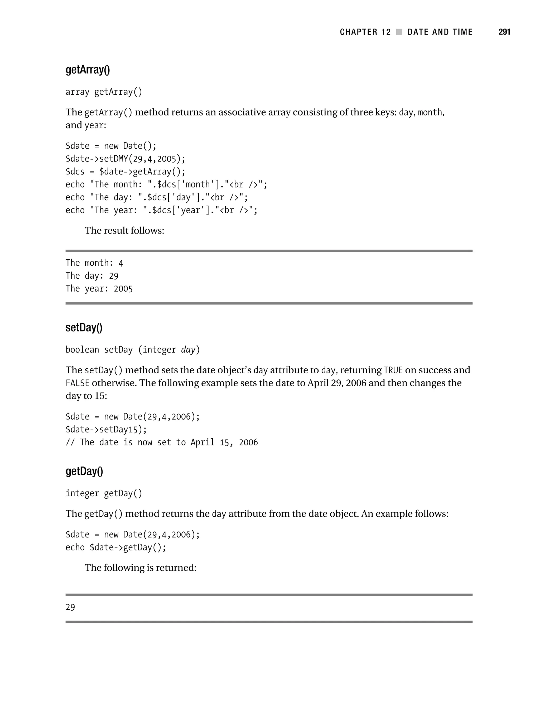 Gilmore 2E_552-1.book Page 291 Tuesday, November 1, 2005 1:31 PM




                                                                          CHAPTER 12 ■ DATE AND TIME        291



           getArray()
           array getArray()

           The getArray() method returns an associative array consisting of three keys: day, month,
           and year:

           $date = new Date();
           $date->setDMY(29,4,2005);
           $dcs = $date->getArray();
           echo "The month: ".$dcs['month']."<br />";
           echo "The day: ".$dcs['day']."<br />";
           echo "The year: ".$dcs['year']."<br />";

                The result follows:


           The month: 4
           The day: 29
           The year: 2005



           setDay()
           boolean setDay (integer day)

           The setDay() method sets the date object’s day attribute to day, returning TRUE on success and
           FALSE otherwise. The following example sets the date to April 29, 2006 and then changes the
           day to 15:

           $date = new Date(29,4,2006);
           $date->setDay15);
           // The date is now set to April 15, 2006


           getDay()
           integer getDay()

           The getDay() method returns the day attribute from the date object. An example follows:

           $date = new Date(29,4,2006);
           echo $date->getDay();

                The following is returned:



           29
 