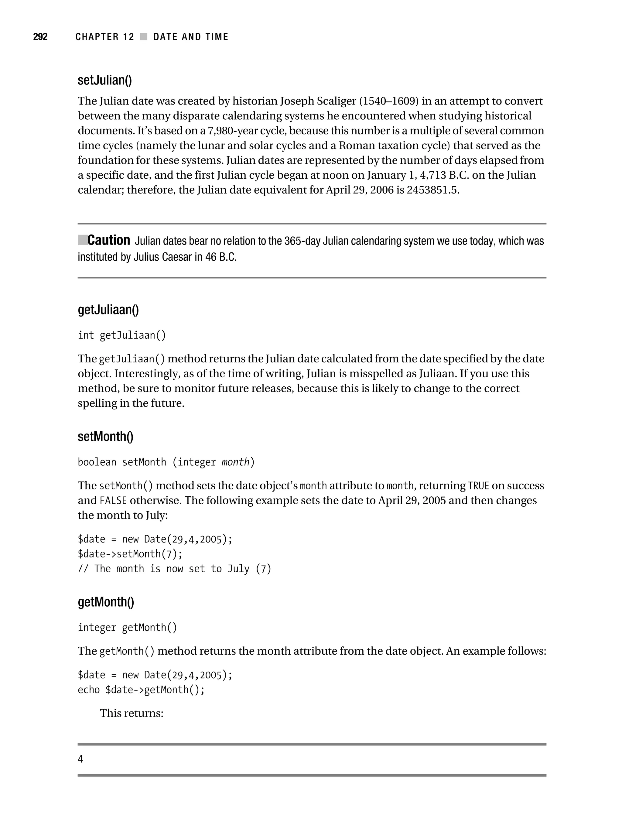 Gilmore 2E_552-1.book Page 292 Tuesday, November 1, 2005 1:31 PM




292        CHAPTER 12 ■ DATE AND TIME



           setJulian()
           The Julian date was created by historian Joseph Scaliger (1540–1609) in an attempt to convert
           between the many disparate calendaring systems he encountered when studying historical
           documents. It’s based on a 7,980-year cycle, because this number is a multiple of several common
           time cycles (namely the lunar and solar cycles and a Roman taxation cycle) that served as the
           foundation for these systems. Julian dates are represented by the number of days elapsed from
           a specific date, and the first Julian cycle began at noon on January 1, 4,713 B.C. on the Julian
           calendar; therefore, the Julian date equivalent for April 29, 2006 is 2453851.5.



           ■Caution Julian dates bear no relation to the 365-day Julian calendaring system we use today, which was
           instituted by Julius Caesar in 46 B.C.



           getJuliaan()
           int getJuliaan()

           The getJuliaan() method returns the Julian date calculated from the date specified by the date
           object. Interestingly, as of the time of writing, Julian is misspelled as Juliaan. If you use this
           method, be sure to monitor future releases, because this is likely to change to the correct
           spelling in the future.


           setMonth()
           boolean setMonth (integer month)

           The setMonth() method sets the date object’s month attribute to month, returning TRUE on success
           and FALSE otherwise. The following example sets the date to April 29, 2005 and then changes
           the month to July:

           $date = new Date(29,4,2005);
           $date->setMonth(7);
           // The month is now set to July (7)


           getMonth()
           integer getMonth()

           The getMonth() method returns the month attribute from the date object. An example follows:

           $date = new Date(29,4,2005);
           echo $date->getMonth();

                 This returns:



           4
 