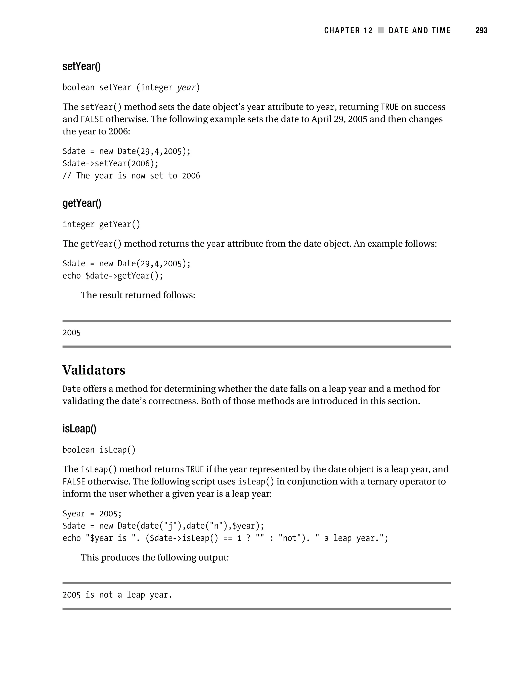 Gilmore 2E_552-1.book Page 293 Tuesday, November 1, 2005 1:31 PM




                                                                           CHAPTER 12 ■ DATE AND TIME        293



           setYear()
           boolean setYear (integer year)

           The setYear() method sets the date object’s year attribute to year, returning TRUE on success
           and FALSE otherwise. The following example sets the date to April 29, 2005 and then changes
           the year to 2006:

           $date = new Date(29,4,2005);
           $date->setYear(2006);
           // The year is now set to 2006


           getYear()
           integer getYear()

           The getYear() method returns the year attribute from the date object. An example follows:

           $date = new Date(29,4,2005);
           echo $date->getYear();

                  The result returned follows:



           2005



           Validators
           Date offers a method for determining whether the date falls on a leap year and a method for
           validating the date’s correctness. Both of those methods are introduced in this section.


           isLeap()
           boolean isLeap()

           The isLeap() method returns TRUE if the year represented by the date object is a leap year, and
           FALSE otherwise. The following script uses isLeap() in conjunction with a ternary operator to
           inform the user whether a given year is a leap year:

           $year = 2005;
           $date = new Date(date("j"),date("n"),$year);
           echo "$year is ". ($date->isLeap() == 1 ? "" : "not"). " a leap year.";

                  This produces the following output:



           2005 is not a leap year.
 