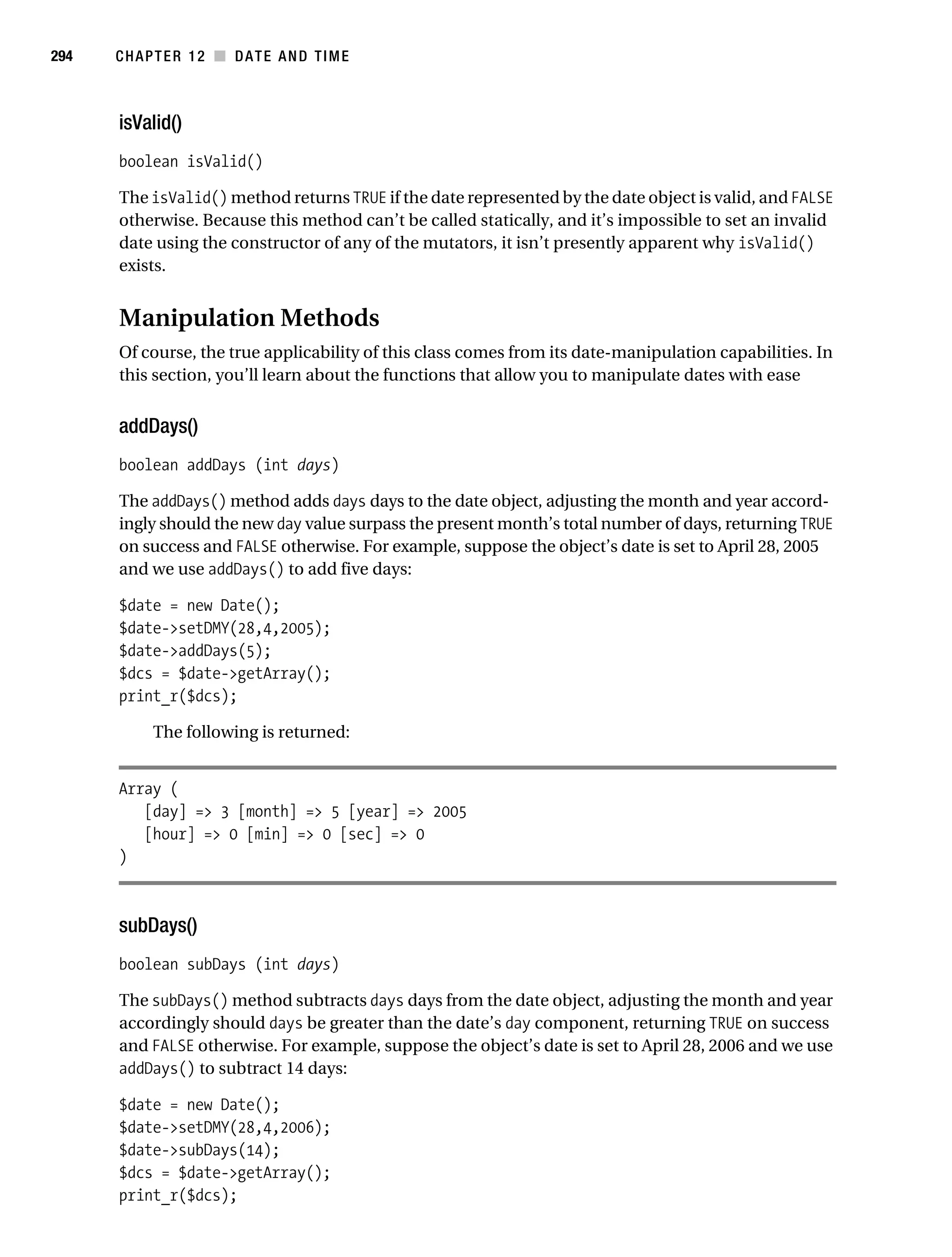 Gilmore 2E_552-1.book Page 294 Tuesday, November 1, 2005 1:31 PM




294        CHAPTER 12 ■ DATE AND TIME



           isValid()
           boolean isValid()

           The isValid() method returns TRUE if the date represented by the date object is valid, and FALSE
           otherwise. Because this method can’t be called statically, and it’s impossible to set an invalid
           date using the constructor of any of the mutators, it isn’t presently apparent why isValid()
           exists.


           Manipulation Methods
           Of course, the true applicability of this class comes from its date-manipulation capabilities. In
           this section, you’ll learn about the functions that allow you to manipulate dates with ease


           addDays()
           boolean addDays (int days)

           The addDays() method adds days days to the date object, adjusting the month and year accord-
           ingly should the new day value surpass the present month’s total number of days, returning TRUE
           on success and FALSE otherwise. For example, suppose the object’s date is set to April 28, 2005
           and we use addDays() to add five days:

           $date = new Date();
           $date->setDMY(28,4,2005);
           $date->addDays(5);
           $dcs = $date->getArray();
           print_r($dcs);

                 The following is returned:


           Array (
              [day] => 3 [month] => 5 [year] => 2005
              [hour] => 0 [min] => 0 [sec] => 0
           )



           subDays()
           boolean subDays (int days)

           The subDays() method subtracts days days from the date object, adjusting the month and year
           accordingly should days be greater than the date’s day component, returning TRUE on success
           and FALSE otherwise. For example, suppose the object’s date is set to April 28, 2006 and we use
           addDays() to subtract 14 days:

           $date = new Date();
           $date->setDMY(28,4,2006);
           $date->subDays(14);
           $dcs = $date->getArray();
           print_r($dcs);
 