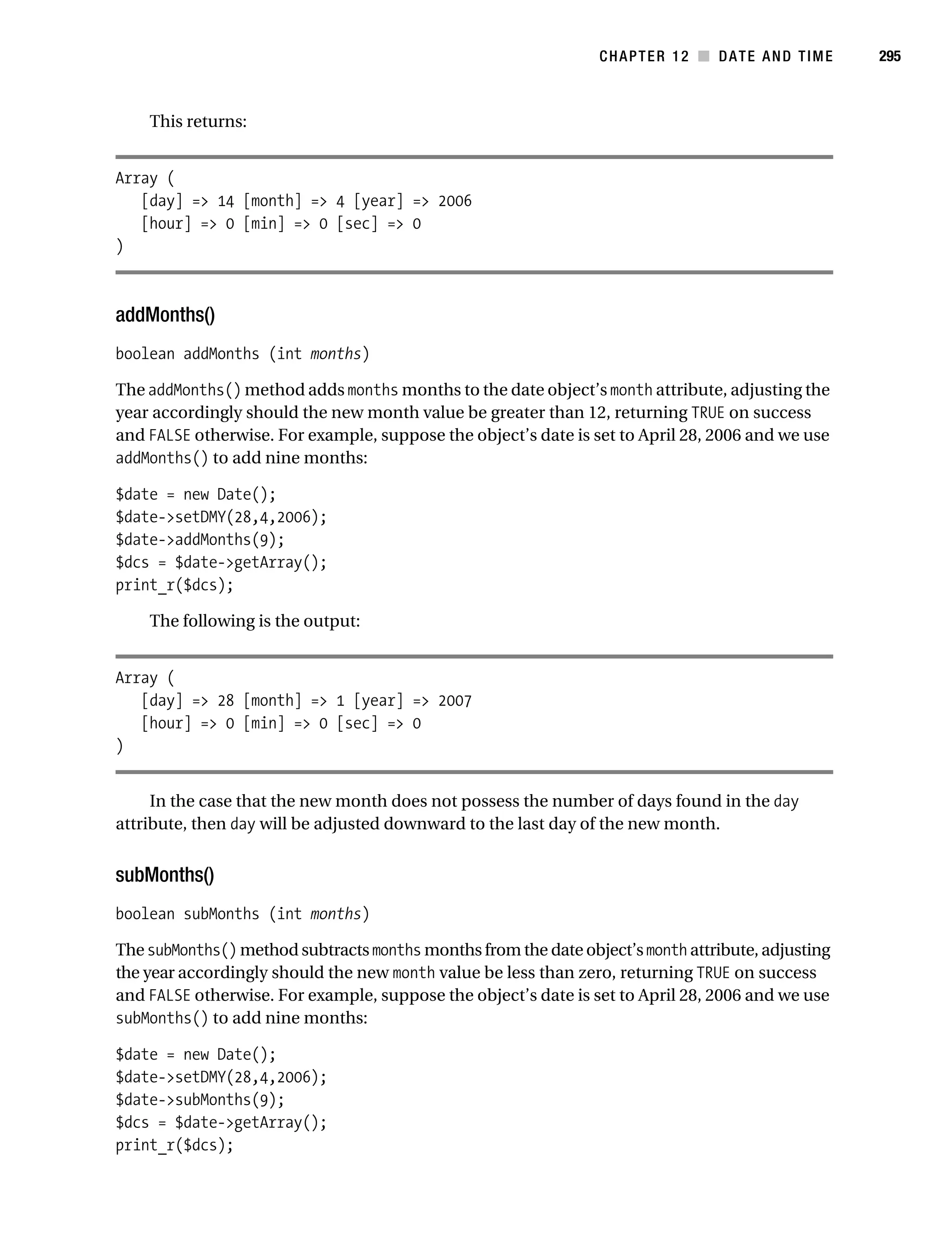 Gilmore 2E_552-1.book Page 295 Tuesday, November 1, 2005 1:31 PM




                                                                           CHAPTER 12 ■ DATE AND TIME         295



                This returns:


           Array (
              [day] => 14 [month] => 4 [year] => 2006
              [hour] => 0 [min] => 0 [sec] => 0
           )



           addMonths()
           boolean addMonths (int months)

           The addMonths() method adds months months to the date object’s month attribute, adjusting the
           year accordingly should the new month value be greater than 12, returning TRUE on success
           and FALSE otherwise. For example, suppose the object’s date is set to April 28, 2006 and we use
           addMonths() to add nine months:

           $date = new Date();
           $date->setDMY(28,4,2006);
           $date->addMonths(9);
           $dcs = $date->getArray();
           print_r($dcs);

                The following is the output:


           Array (
              [day] => 28 [month] => 1 [year] => 2007
              [hour] => 0 [min] => 0 [sec] => 0
           )


                In the case that the new month does not possess the number of days found in the day
           attribute, then day will be adjusted downward to the last day of the new month.


           subMonths()
           boolean subMonths (int months)

           The subMonths() method subtracts months months from the date object’s month attribute, adjusting
           the year accordingly should the new month value be less than zero, returning TRUE on success
           and FALSE otherwise. For example, suppose the object’s date is set to April 28, 2006 and we use
           subMonths() to add nine months:

           $date = new Date();
           $date->setDMY(28,4,2006);
           $date->subMonths(9);
           $dcs = $date->getArray();
           print_r($dcs);
 