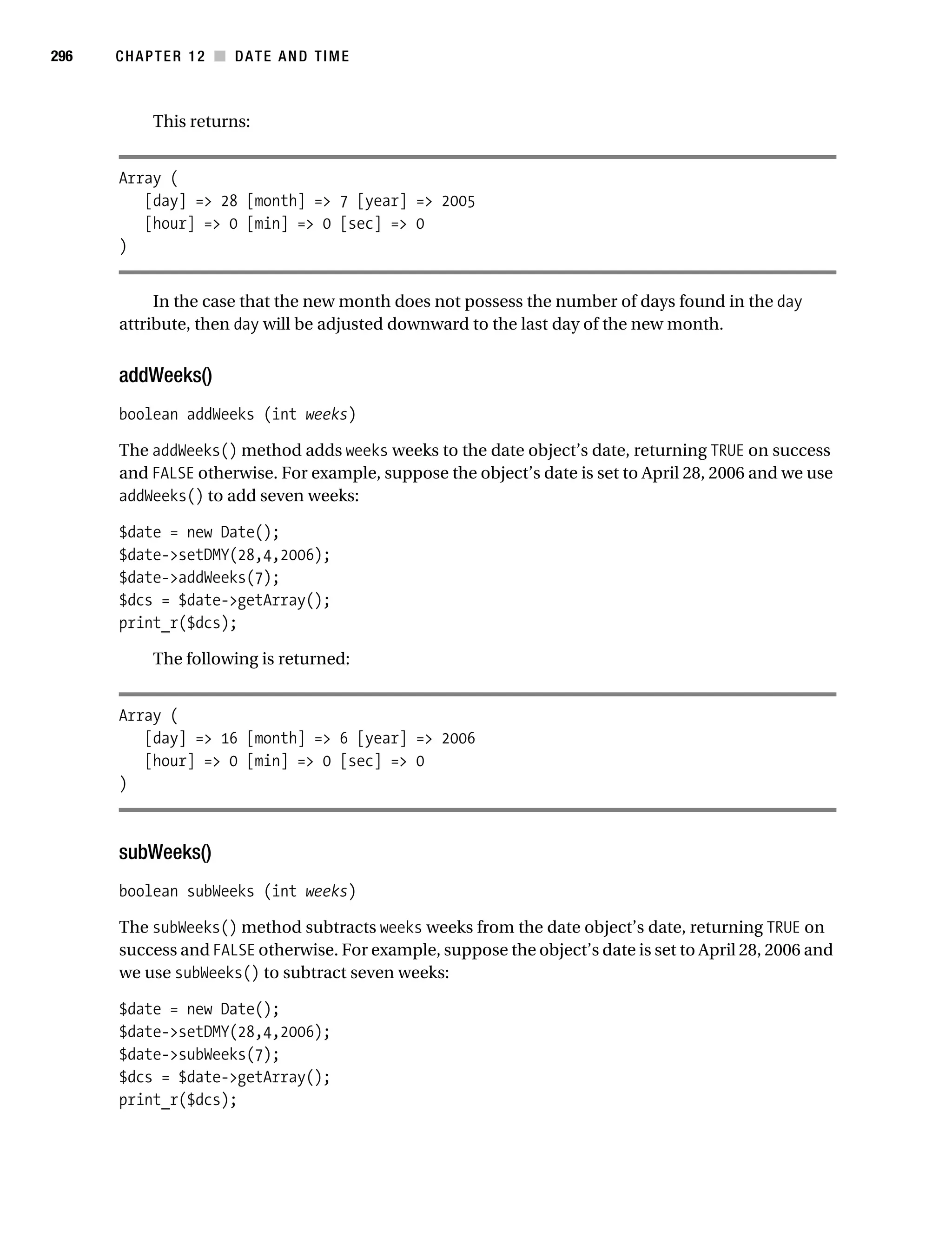 Gilmore 2E_552-1.book Page 296 Tuesday, November 1, 2005 1:31 PM




296        CHAPTER 12 ■ DATE AND TIME



                 This returns:


           Array (
              [day] => 28 [month] => 7 [year] => 2005
              [hour] => 0 [min] => 0 [sec] => 0
           )


                In the case that the new month does not possess the number of days found in the day
           attribute, then day will be adjusted downward to the last day of the new month.


           addWeeks()
           boolean addWeeks (int weeks)

           The addWeeks() method adds weeks weeks to the date object’s date, returning TRUE on success
           and FALSE otherwise. For example, suppose the object’s date is set to April 28, 2006 and we use
           addWeeks() to add seven weeks:

           $date = new Date();
           $date->setDMY(28,4,2006);
           $date->addWeeks(7);
           $dcs = $date->getArray();
           print_r($dcs);

                 The following is returned:


           Array (
              [day] => 16 [month] => 6 [year] => 2006
              [hour] => 0 [min] => 0 [sec] => 0
           )



           subWeeks()
           boolean subWeeks (int weeks)

           The subWeeks() method subtracts weeks weeks from the date object’s date, returning TRUE on
           success and FALSE otherwise. For example, suppose the object’s date is set to April 28, 2006 and
           we use subWeeks() to subtract seven weeks:

           $date = new Date();
           $date->setDMY(28,4,2006);
           $date->subWeeks(7);
           $dcs = $date->getArray();
           print_r($dcs);
 