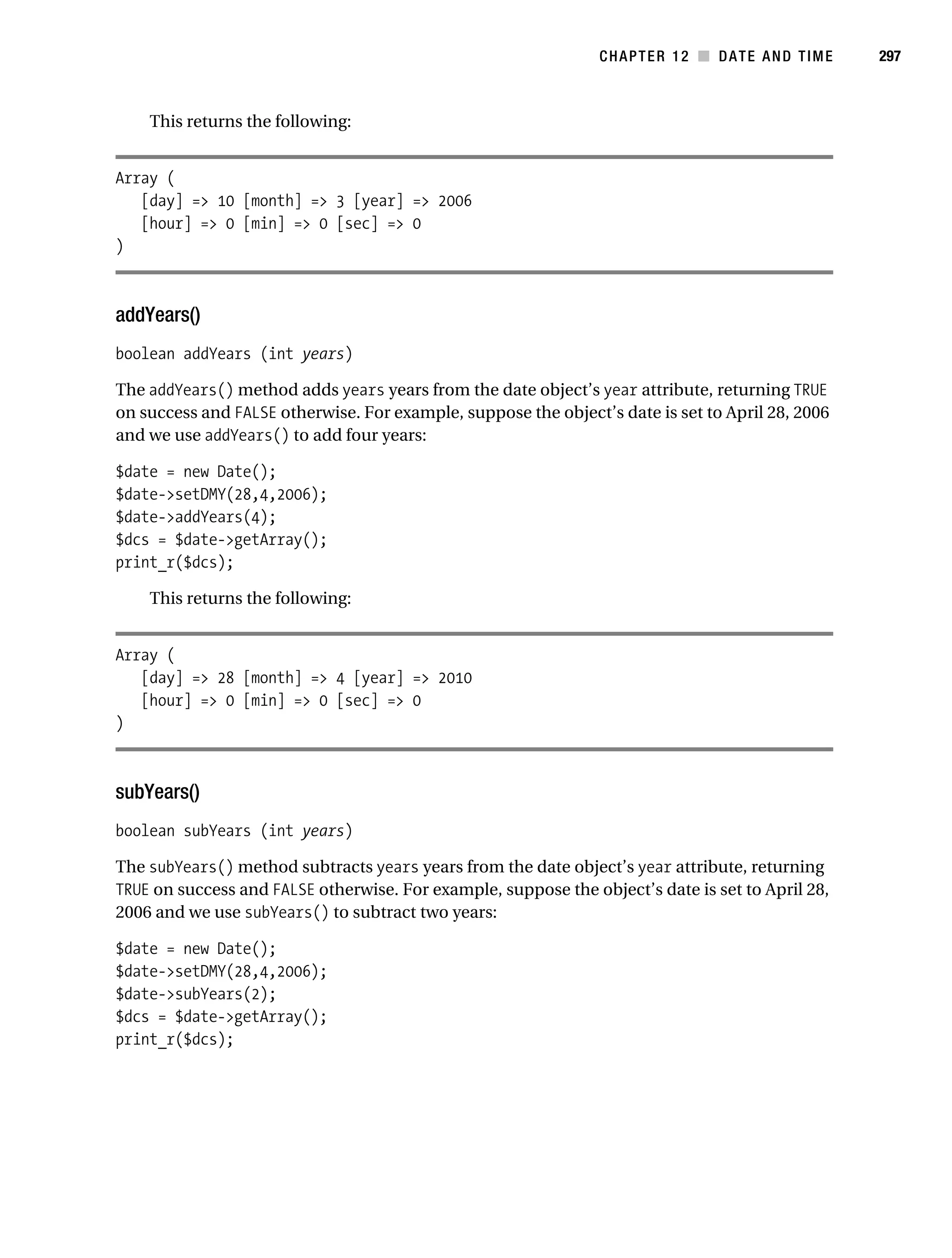 Gilmore 2E_552-1.book Page 297 Tuesday, November 1, 2005 1:31 PM




                                                                           CHAPTER 12 ■ DATE AND TIME        297



                This returns the following:


           Array (
              [day] => 10 [month] => 3 [year] => 2006
              [hour] => 0 [min] => 0 [sec] => 0
           )



           addYears()
           boolean addYears (int years)

           The addYears() method adds years years from the date object’s year attribute, returning TRUE
           on success and FALSE otherwise. For example, suppose the object’s date is set to April 28, 2006
           and we use addYears() to add four years:

           $date = new Date();
           $date->setDMY(28,4,2006);
           $date->addYears(4);
           $dcs = $date->getArray();
           print_r($dcs);

                This returns the following:


           Array (
              [day] => 28 [month] => 4 [year] => 2010
              [hour] => 0 [min] => 0 [sec] => 0
           )



           subYears()
           boolean subYears (int years)

           The subYears() method subtracts years years from the date object’s year attribute, returning
           TRUE on success and FALSE otherwise. For example, suppose the object’s date is set to April 28,
           2006 and we use subYears() to subtract two years:

           $date = new Date();
           $date->setDMY(28,4,2006);
           $date->subYears(2);
           $dcs = $date->getArray();
           print_r($dcs);
 