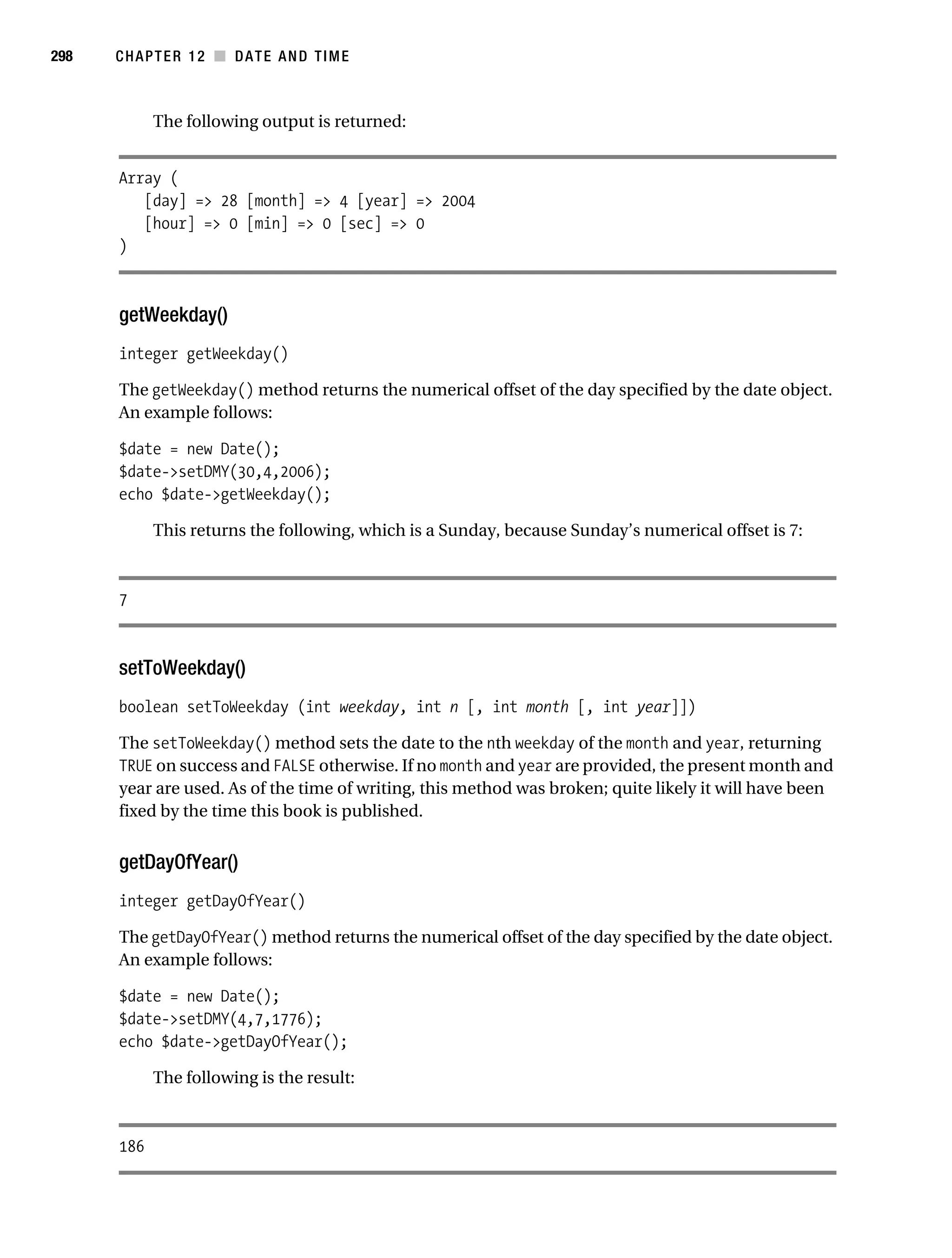 Gilmore 2E_552-1.book Page 298 Tuesday, November 1, 2005 1:31 PM




298        CHAPTER 12 ■ DATE AND TIME



                 The following output is returned:


           Array (
              [day] => 28 [month] => 4 [year] => 2004
              [hour] => 0 [min] => 0 [sec] => 0
           )



           getWeekday()
           integer getWeekday()

           The getWeekday() method returns the numerical offset of the day specified by the date object.
           An example follows:

           $date = new Date();
           $date->setDMY(30,4,2006);
           echo $date->getWeekday();

                 This returns the following, which is a Sunday, because Sunday’s numerical offset is 7:



           7



           setToWeekday()
           boolean setToWeekday (int weekday, int n [, int month [, int year]])

           The setToWeekday() method sets the date to the nth weekday of the month and year, returning
           TRUE on success and FALSE otherwise. If no month and year are provided, the present month and
           year are used. As of the time of writing, this method was broken; quite likely it will have been
           fixed by the time this book is published.


           getDayOfYear()
           integer getDayOfYear()

           The getDayOfYear() method returns the numerical offset of the day specified by the date object.
           An example follows:

           $date = new Date();
           $date->setDMY(4,7,1776);
           echo $date->getDayOfYear();

                 The following is the result:



           186
 