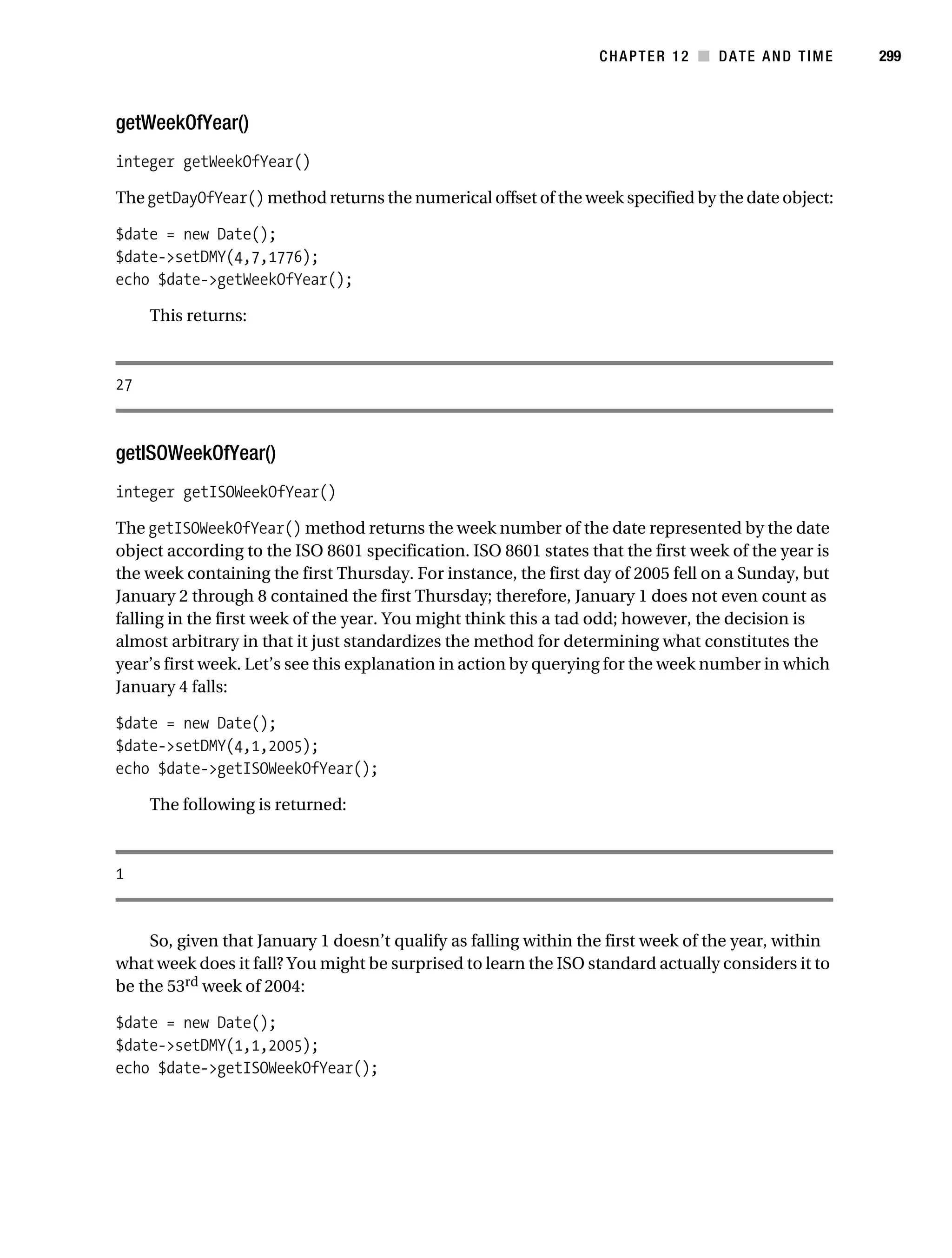 Gilmore 2E_552-1.book Page 299 Tuesday, November 1, 2005 1:31 PM




                                                                             CHAPTER 12 ■ DATE AND TIME         299



           getWeekOfYear()
           integer getWeekOfYear()

           The getDayOfYear() method returns the numerical offset of the week specified by the date object:

           $date = new Date();
           $date->setDMY(4,7,1776);
           echo $date->getWeekOfYear();

                This returns:



           27



           getISOWeekOfYear()
           integer getISOWeekOfYear()

           The getISOWeekOfYear() method returns the week number of the date represented by the date
           object according to the ISO 8601 specification. ISO 8601 states that the first week of the year is
           the week containing the first Thursday. For instance, the first day of 2005 fell on a Sunday, but
           January 2 through 8 contained the first Thursday; therefore, January 1 does not even count as
           falling in the first week of the year. You might think this a tad odd; however, the decision is
           almost arbitrary in that it just standardizes the method for determining what constitutes the
           year’s first week. Let’s see this explanation in action by querying for the week number in which
           January 4 falls:

           $date = new Date();
           $date->setDMY(4,1,2005);
           echo $date->getISOWeekOfYear();

                The following is returned:



           1


                So, given that January 1 doesn’t qualify as falling within the first week of the year, within
           what week does it fall? You might be surprised to learn the ISO standard actually considers it to
           be the 53rd week of 2004:

           $date = new Date();
           $date->setDMY(1,1,2005);
           echo $date->getISOWeekOfYear();
 