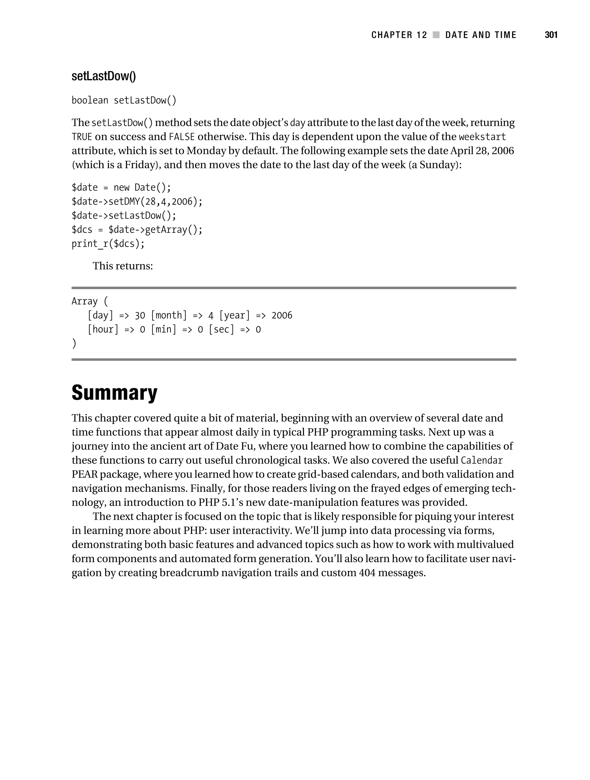 Gilmore 2E_552-1.book Page 301 Tuesday, November 1, 2005 1:31 PM




                                                                              CHAPTER 12 ■ DATE AND TIME         301



           setLastDow()
           boolean setLastDow()

           The setLastDow() method sets the date object’s day attribute to the last day of the week, returning
           TRUE on success and FALSE otherwise. This day is dependent upon the value of the weekstart
           attribute, which is set to Monday by default. The following example sets the date April 28, 2006
           (which is a Friday), and then moves the date to the last day of the week (a Sunday):

           $date = new Date();
           $date->setDMY(28,4,2006);
           $date->setLastDow();
           $dcs = $date->getArray();
           print_r($dcs);

                This returns:


           Array (
              [day] => 30 [month] => 4 [year] => 2006
              [hour] => 0 [min] => 0 [sec] => 0
           )




           Summary
           This chapter covered quite a bit of material, beginning with an overview of several date and
           time functions that appear almost daily in typical PHP programming tasks. Next up was a
           journey into the ancient art of Date Fu, where you learned how to combine the capabilities of
           these functions to carry out useful chronological tasks. We also covered the useful Calendar
           PEAR package, where you learned how to create grid-based calendars, and both validation and
           navigation mechanisms. Finally, for those readers living on the frayed edges of emerging tech-
           nology, an introduction to PHP 5.1’s new date-manipulation features was provided.
                The next chapter is focused on the topic that is likely responsible for piquing your interest
           in learning more about PHP: user interactivity. We’ll jump into data processing via forms,
           demonstrating both basic features and advanced topics such as how to work with multivalued
           form components and automated form generation. You’ll also learn how to facilitate user navi-
           gation by creating breadcrumb navigation trails and custom 404 messages.
 