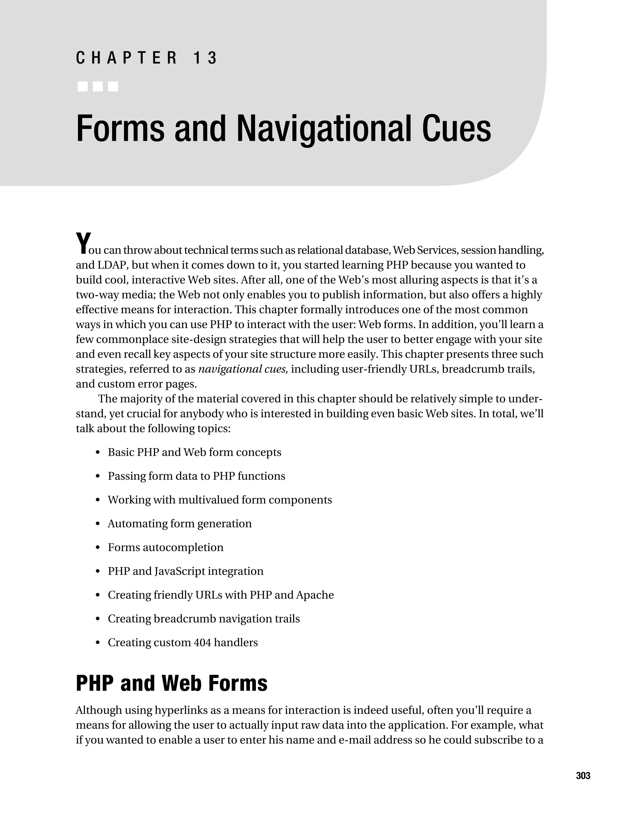 Gilmore_552-1C13.fm Page 303 Monday, November 7, 2005 4:00 PM




           CHAPTER 13
           ■■■


           Forms and Navigational Cues


           Y  ou can throw about technical terms such as relational database, Web Services, session handling,
           and LDAP, but when it comes down to it, you started learning PHP because you wanted to
           build cool, interactive Web sites. After all, one of the Web’s most alluring aspects is that it’s a
           two-way media; the Web not only enables you to publish information, but also offers a highly
           effective means for interaction. This chapter formally introduces one of the most common
           ways in which you can use PHP to interact with the user: Web forms. In addition, you’ll learn a
           few commonplace site-design strategies that will help the user to better engage with your site
           and even recall key aspects of your site structure more easily. This chapter presents three such
           strategies, referred to as navigational cues, including user-friendly URLs, breadcrumb trails,
           and custom error pages.
                The majority of the material covered in this chapter should be relatively simple to under-
           stand, yet crucial for anybody who is interested in building even basic Web sites. In total, we’ll
           talk about the following topics:

               • Basic PHP and Web form concepts

               • Passing form data to PHP functions

               • Working with multivalued form components

               • Automating form generation

               • Forms autocompletion

               • PHP and JavaScript integration

               • Creating friendly URLs with PHP and Apache

               • Creating breadcrumb navigation trails

               • Creating custom 404 handlers



           PHP and Web Forms
           Although using hyperlinks as a means for interaction is indeed useful, often you’ll require a
           means for allowing the user to actually input raw data into the application. For example, what
           if you wanted to enable a user to enter his name and e-mail address so he could subscribe to a


                                                                                                                 303
 