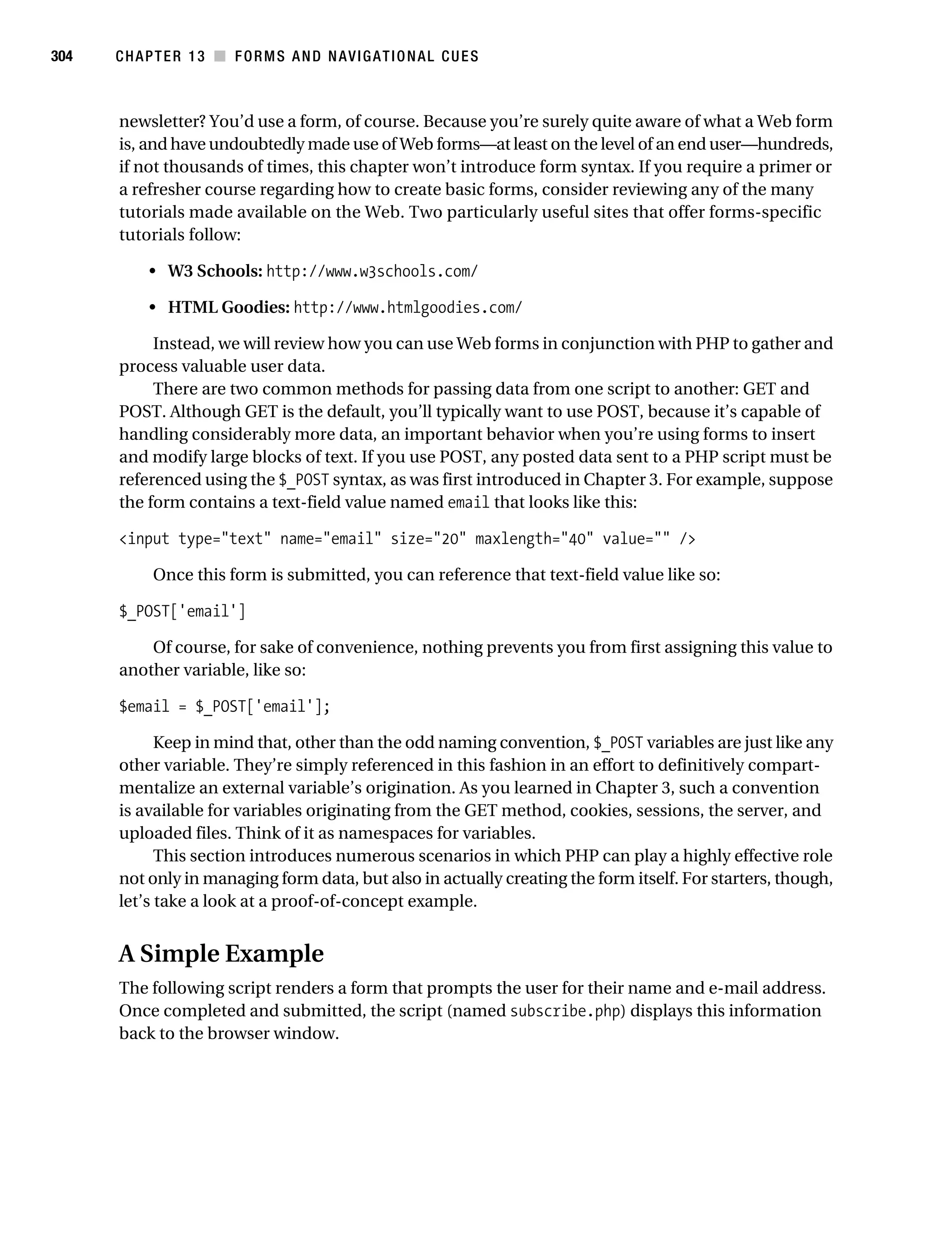 Gilmore_552-1C13.fm Page 304 Monday, November 7, 2005 4:00 PM




304        CHAPTER 13 ■ FORMS AND NAVIGATIONAL CUES



           newsletter? You’d use a form, of course. Because you’re surely quite aware of what a Web form
           is, and have undoubtedly made use of Web forms—at least on the level of an end user—hundreds,
           if not thousands of times, this chapter won’t introduce form syntax. If you require a primer or
           a refresher course regarding how to create basic forms, consider reviewing any of the many
           tutorials made available on the Web. Two particularly useful sites that offer forms-specific
           tutorials follow:

                • W3 Schools: http://www.w3schools.com/

                • HTML Goodies: http://www.htmlgoodies.com/

                Instead, we will review how you can use Web forms in conjunction with PHP to gather and
           process valuable user data.
                There are two common methods for passing data from one script to another: GET and
           POST. Although GET is the default, you’ll typically want to use POST, because it’s capable of
           handling considerably more data, an important behavior when you’re using forms to insert
           and modify large blocks of text. If you use POST, any posted data sent to a PHP script must be
           referenced using the $_POST syntax, as was first introduced in Chapter 3. For example, suppose
           the form contains a text-field value named email that looks like this:

           <input type="text" name="email" size="20" maxlength="40" value="" />

                 Once this form is submitted, you can reference that text-field value like so:

           $_POST['email']

               Of course, for sake of convenience, nothing prevents you from first assigning this value to
           another variable, like so:

           $email = $_POST['email'];

                 Keep in mind that, other than the odd naming convention, $_POST variables are just like any
           other variable. They’re simply referenced in this fashion in an effort to definitively compart-
           mentalize an external variable’s origination. As you learned in Chapter 3, such a convention
           is available for variables originating from the GET method, cookies, sessions, the server, and
           uploaded files. Think of it as namespaces for variables.
                 This section introduces numerous scenarios in which PHP can play a highly effective role
           not only in managing form data, but also in actually creating the form itself. For starters, though,
           let’s take a look at a proof-of-concept example.


           A Simple Example
           The following script renders a form that prompts the user for their name and e-mail address.
           Once completed and submitted, the script (named subscribe.php) displays this information
           back to the browser window.
 