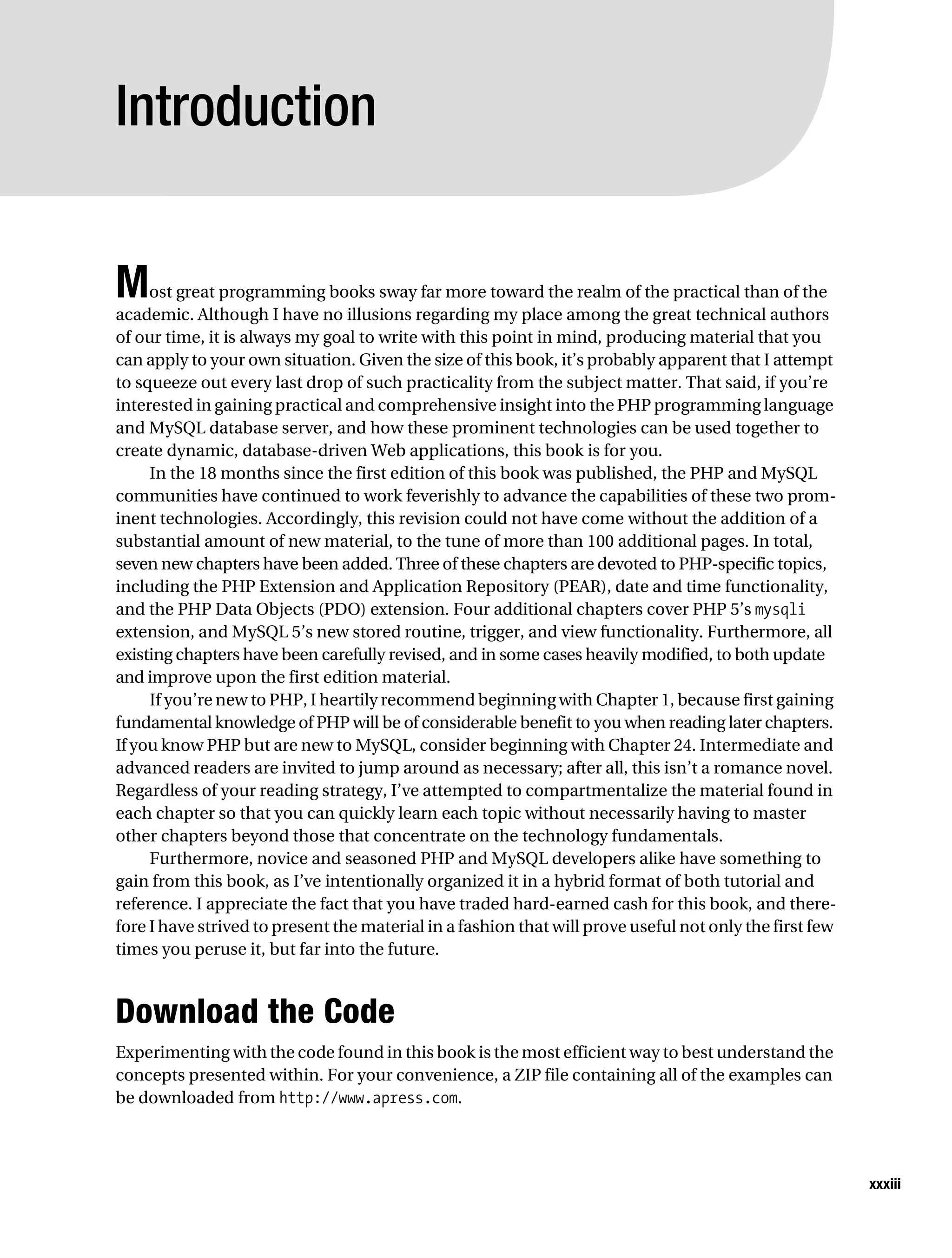 Gilmore_552-1Front.fm Page xxxiii Wednesday, December 21, 2005 3:05 PM




           Introduction


           M    ost great programming books sway far more toward the realm of the practical than of the
           academic. Although I have no illusions regarding my place among the great technical authors
           of our time, it is always my goal to write with this point in mind, producing material that you
           can apply to your own situation. Given the size of this book, it’s probably apparent that I attempt
           to squeeze out every last drop of such practicality from the subject matter. That said, if you’re
           interested in gaining practical and comprehensive insight into the PHP programming language
           and MySQL database server, and how these prominent technologies can be used together to
           create dynamic, database-driven Web applications, this book is for you.
                In the 18 months since the first edition of this book was published, the PHP and MySQL
           communities have continued to work feverishly to advance the capabilities of these two prom-
           inent technologies. Accordingly, this revision could not have come without the addition of a
           substantial amount of new material, to the tune of more than 100 additional pages. In total,
           seven new chapters have been added. Three of these chapters are devoted to PHP-specific topics,
           including the PHP Extension and Application Repository (PEAR), date and time functionality,
           and the PHP Data Objects (PDO) extension. Four additional chapters cover PHP 5’s mysqli
           extension, and MySQL 5’s new stored routine, trigger, and view functionality. Furthermore, all
           existing chapters have been carefully revised, and in some cases heavily modified, to both update
           and improve upon the first edition material.
                If you’re new to PHP, I heartily recommend beginning with Chapter 1, because first gaining
           fundamental knowledge of PHP will be of considerable benefit to you when reading later chapters.
           If you know PHP but are new to MySQL, consider beginning with Chapter 24. Intermediate and
           advanced readers are invited to jump around as necessary; after all, this isn’t a romance novel.
           Regardless of your reading strategy, I’ve attempted to compartmentalize the material found in
           each chapter so that you can quickly learn each topic without necessarily having to master
           other chapters beyond those that concentrate on the technology fundamentals.
                Furthermore, novice and seasoned PHP and MySQL developers alike have something to
           gain from this book, as I’ve intentionally organized it in a hybrid format of both tutorial and
           reference. I appreciate the fact that you have traded hard-earned cash for this book, and there-
           fore I have strived to present the material in a fashion that will prove useful not only the first few
           times you peruse it, but far into the future.



           Download the Code
           Experimenting with the code found in this book is the most efficient way to best understand the
           concepts presented within. For your convenience, a ZIP file containing all of the examples can
           be downloaded from http://www.apress.com.




                                                                                                                    xxxiii
 