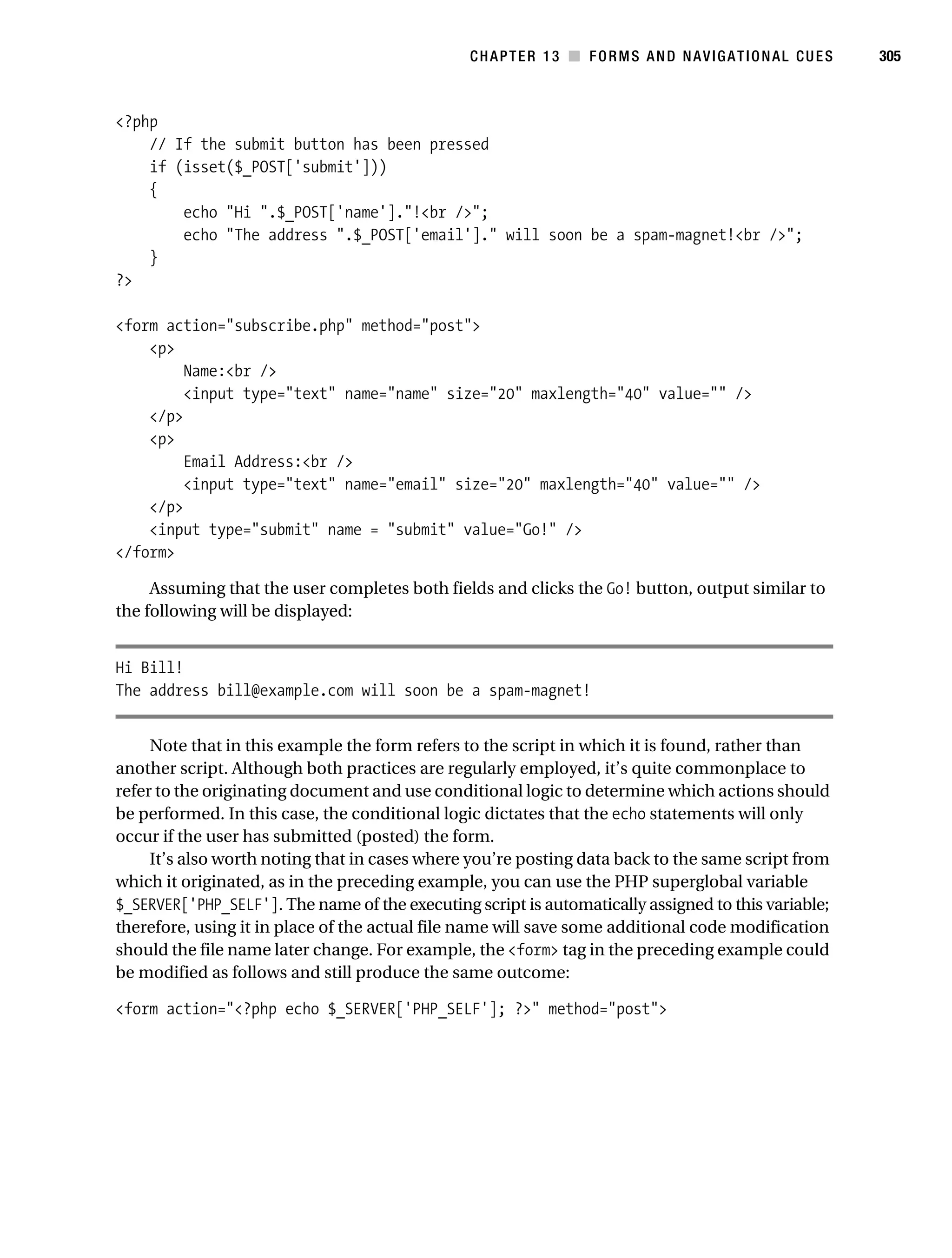 Gilmore_552-1C13.fm Page 305 Monday, November 7, 2005 4:00 PM




                                                                CHAPTER 13 ■ FORMS AND NAVIGATIONAL CUES        305



           <?php
               // If the submit button has been pressed
               if (isset($_POST['submit']))
               {
                   echo "Hi ".$_POST['name']."!<br />";
                   echo "The address ".$_POST['email']." will soon be a spam-magnet!<br />";
               }
           ?>

           <form action="subscribe.php" method="post">
               <p>
                    Name:<br />
                    <input type="text" name="name" size="20" maxlength="40" value="" />
               </p>
               <p>
                    Email Address:<br />
                    <input type="text" name="email" size="20" maxlength="40" value="" />
               </p>
               <input type="submit" name = "submit" value="Go!" />
           </form>

                Assuming that the user completes both fields and clicks the Go! button, output similar to
           the following will be displayed:


           Hi Bill!
           The address bill@example.com will soon be a spam-magnet!


                Note that in this example the form refers to the script in which it is found, rather than
           another script. Although both practices are regularly employed, it’s quite commonplace to
           refer to the originating document and use conditional logic to determine which actions should
           be performed. In this case, the conditional logic dictates that the echo statements will only
           occur if the user has submitted (posted) the form.
                It’s also worth noting that in cases where you’re posting data back to the same script from
           which it originated, as in the preceding example, you can use the PHP superglobal variable
           $_SERVER['PHP_SELF']. The name of the executing script is automatically assigned to this variable;
           therefore, using it in place of the actual file name will save some additional code modification
           should the file name later change. For example, the <form> tag in the preceding example could
           be modified as follows and still produce the same outcome:

           <form action="<?php echo $_SERVER['PHP_SELF']; ?>" method="post">
 