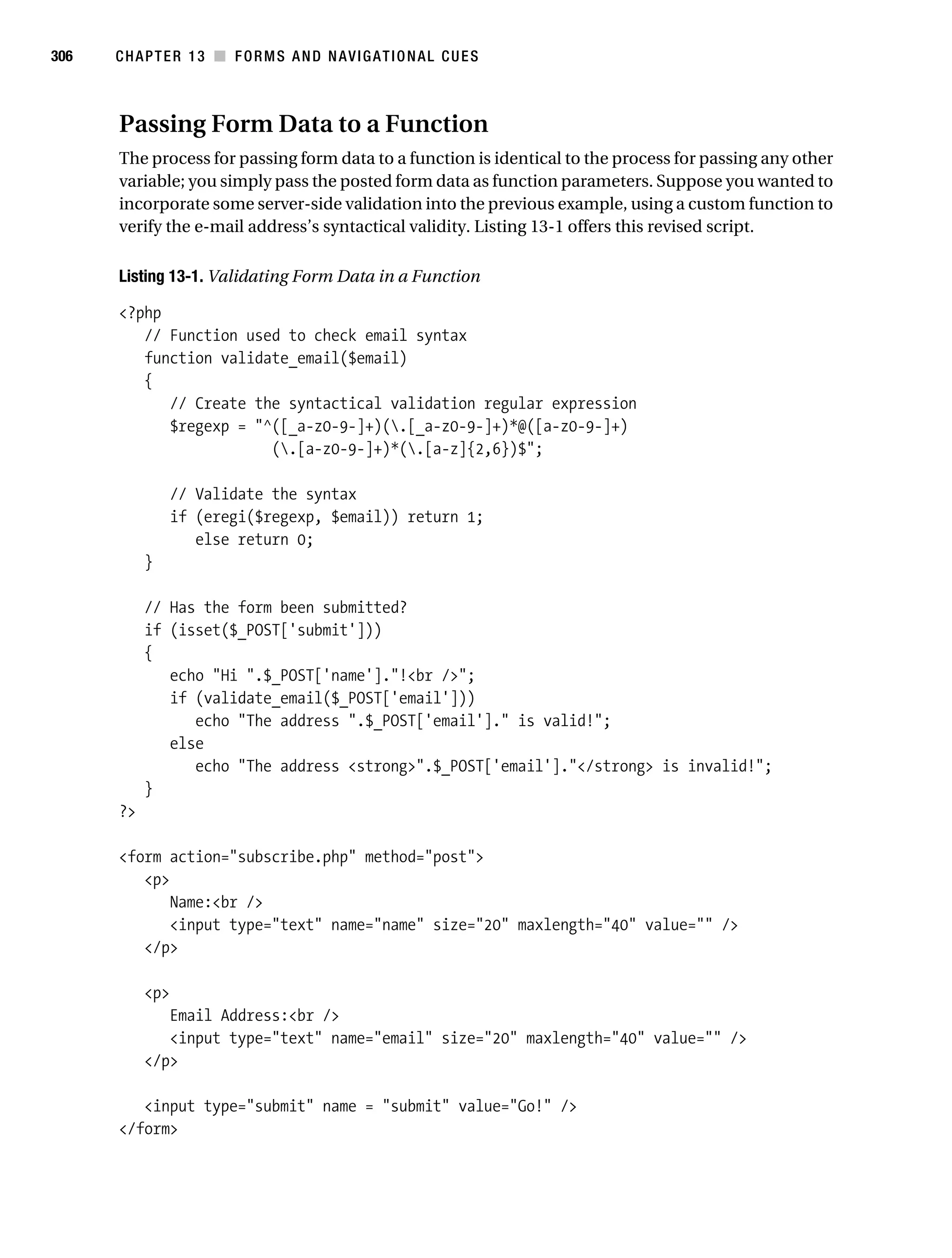Gilmore_552-1C13.fm Page 306 Monday, November 7, 2005 4:00 PM




306        CHAPTER 13 ■ FORMS AND NAVIGATIONAL CUES



           Passing Form Data to a Function
           The process for passing form data to a function is identical to the process for passing any other
           variable; you simply pass the posted form data as function parameters. Suppose you wanted to
           incorporate some server-side validation into the previous example, using a custom function to
           verify the e-mail address’s syntactical validity. Listing 13-1 offers this revised script.

           Listing 13-1. Validating Form Data in a Function

           <?php
              // Function used to check email syntax
              function validate_email($email)
              {
                 // Create the syntactical validation regular expression
                 $regexp = "^([_a-z0-9-]+)(.[_a-z0-9-]+)*@([a-z0-9-]+)
                             (.[a-z0-9-]+)*(.[a-z]{2,6})$";

                    // Validate the syntax
                    if (eregi($regexp, $email)) return 1;
                       else return 0;
                }

                // Has the form been submitted?
                if (isset($_POST['submit']))
                {
                   echo "Hi ".$_POST['name']."!<br />";
                   if (validate_email($_POST['email']))
                      echo "The address ".$_POST['email']." is valid!";
                   else
                      echo "The address <strong>".$_POST['email']."</strong> is invalid!";
                }
           ?>

           <form action="subscribe.php" method="post">
              <p>
                  Name:<br />
                  <input type="text" name="name" size="20" maxlength="40" value="" />
              </p>

                <p>
                   Email Address:<br />
                   <input type="text" name="email" size="20" maxlength="40" value="" />
                </p>

              <input type="submit" name = "submit" value="Go!" />
           </form>
 
