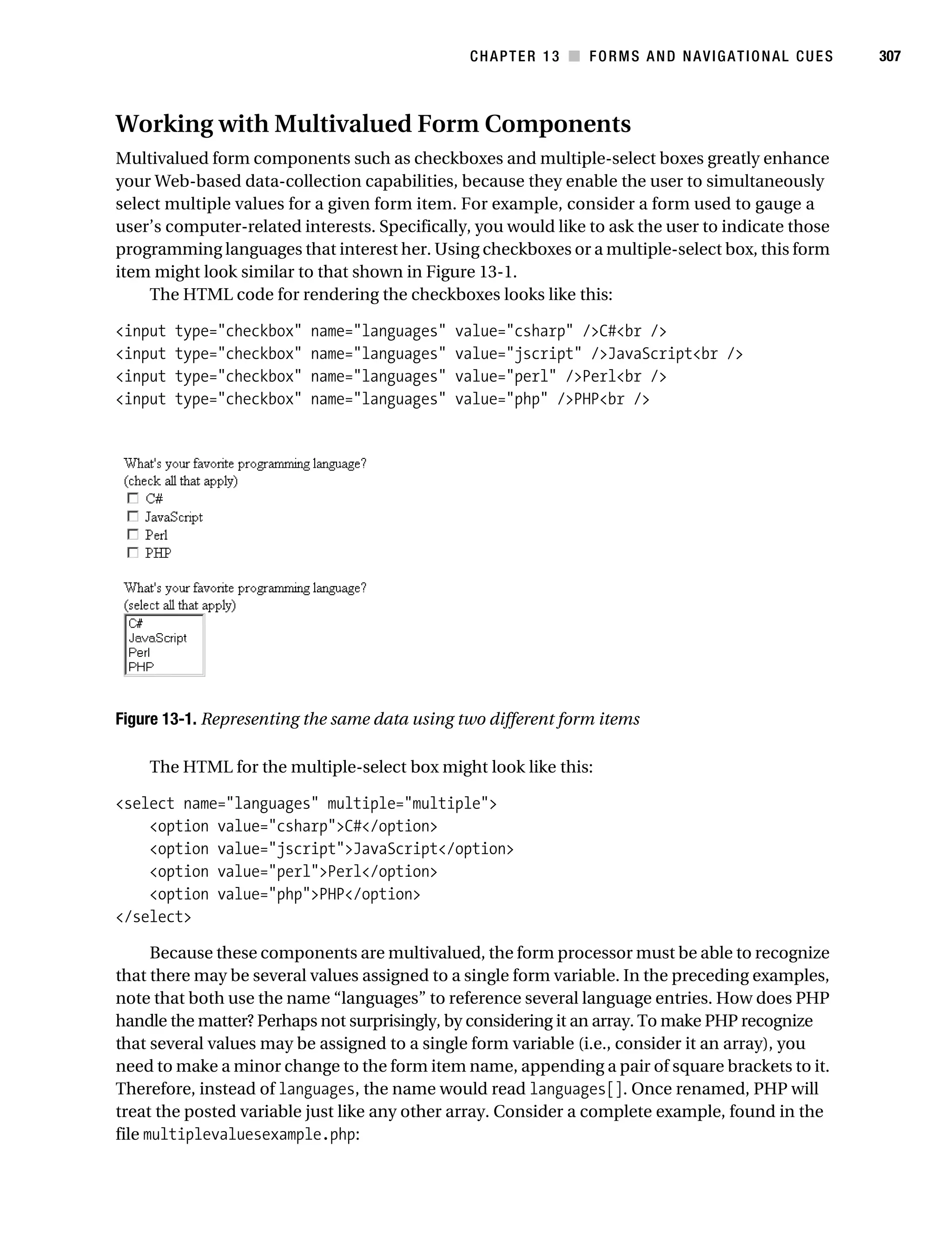 Gilmore_552-1C13.fm Page 307 Monday, November 7, 2005 4:00 PM




                                                                 CHAPTER 13 ■ FORMS AND NAVIGATIONAL CUES      307



           Working with Multivalued Form Components
           Multivalued form components such as checkboxes and multiple-select boxes greatly enhance
           your Web-based data-collection capabilities, because they enable the user to simultaneously
           select multiple values for a given form item. For example, consider a form used to gauge a
           user’s computer-related interests. Specifically, you would like to ask the user to indicate those
           programming languages that interest her. Using checkboxes or a multiple-select box, this form
           item might look similar to that shown in Figure 13-1.
               The HTML code for rendering the checkboxes looks like this:

           <input   type="checkbox"       name="languages"      value="csharp" />C#<br />
           <input   type="checkbox"       name="languages"      value="jscript" />JavaScript<br />
           <input   type="checkbox"       name="languages"      value="perl" />Perl<br />
           <input   type="checkbox"       name="languages"      value="php" />PHP<br />




           Figure 13-1. Representing the same data using two different form items

                The HTML for the multiple-select box might look like this:

           <select name="languages" multiple="multiple">
               <option value="csharp">C#</option>
               <option value="jscript">JavaScript</option>
               <option value="perl">Perl</option>
               <option value="php">PHP</option>
           </select>

                 Because these components are multivalued, the form processor must be able to recognize
           that there may be several values assigned to a single form variable. In the preceding examples,
           note that both use the name “languages” to reference several language entries. How does PHP
           handle the matter? Perhaps not surprisingly, by considering it an array. To make PHP recognize
           that several values may be assigned to a single form variable (i.e., consider it an array), you
           need to make a minor change to the form item name, appending a pair of square brackets to it.
           Therefore, instead of languages, the name would read languages[]. Once renamed, PHP will
           treat the posted variable just like any other array. Consider a complete example, found in the
           file multiplevaluesexample.php:
 