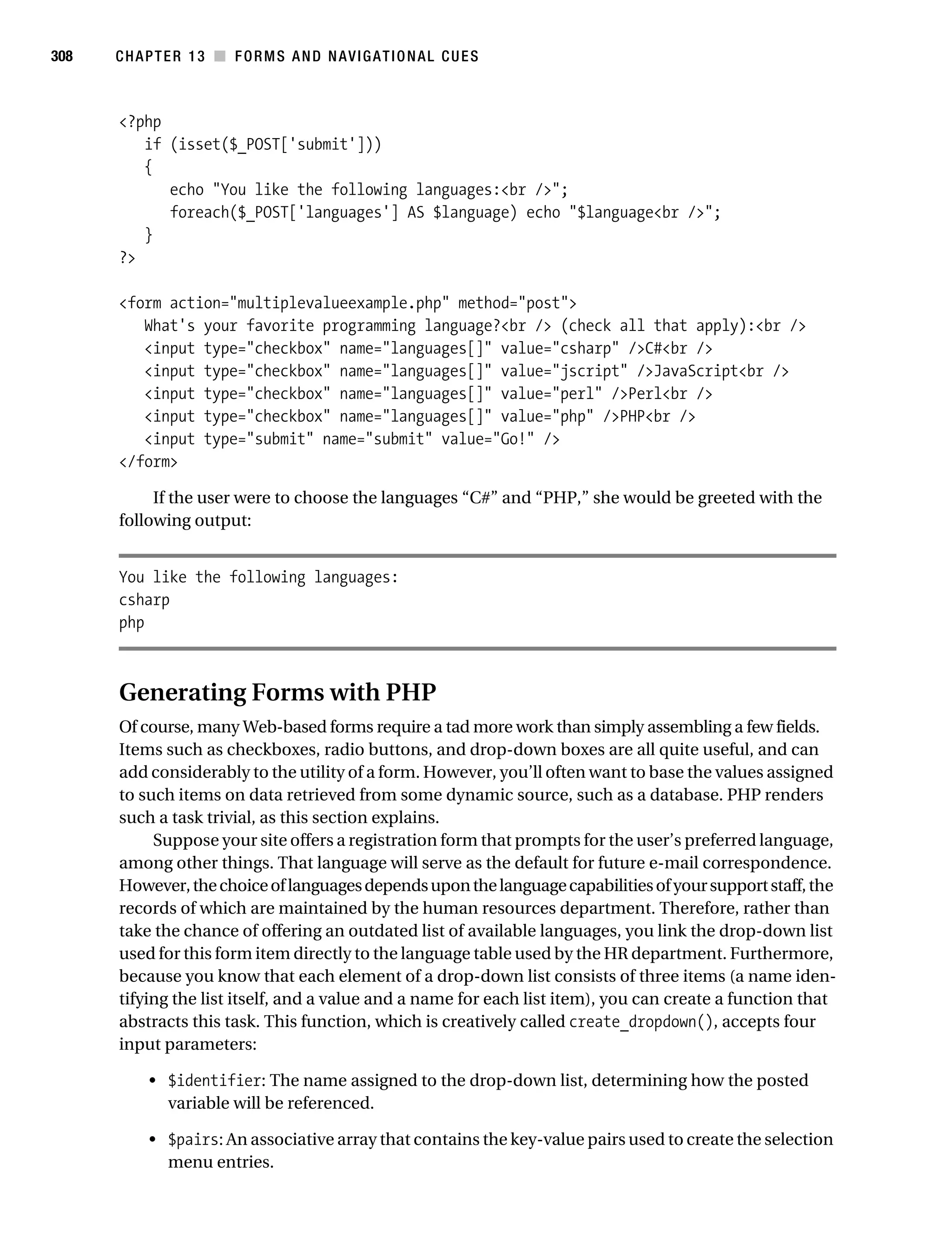 Gilmore_552-1C13.fm Page 308 Monday, November 7, 2005 4:00 PM




308        CHAPTER 13 ■ FORMS AND NAVIGATIONAL CUES



           <?php
              if (isset($_POST['submit']))
              {
                 echo "You like the following languages:<br />";
                 foreach($_POST['languages'] AS $language) echo "$language<br />";
              }
           ?>

           <form action="multiplevalueexample.php" method="post">
              What's your favorite programming language?<br /> (check all that apply):<br />
              <input type="checkbox" name="languages[]" value="csharp" />C#<br />
              <input type="checkbox" name="languages[]" value="jscript" />JavaScript<br />
              <input type="checkbox" name="languages[]" value="perl" />Perl<br />
              <input type="checkbox" name="languages[]" value="php" />PHP<br />
              <input type="submit" name="submit" value="Go!" />
           </form>

                If the user were to choose the languages “C#” and “PHP,” she would be greeted with the
           following output:


           You like the following languages:
           csharp
           php



           Generating Forms with PHP
           Of course, many Web-based forms require a tad more work than simply assembling a few fields.
           Items such as checkboxes, radio buttons, and drop-down boxes are all quite useful, and can
           add considerably to the utility of a form. However, you’ll often want to base the values assigned
           to such items on data retrieved from some dynamic source, such as a database. PHP renders
           such a task trivial, as this section explains.
                Suppose your site offers a registration form that prompts for the user’s preferred language,
           among other things. That language will serve as the default for future e-mail correspondence.
           However, the choice of languages depends upon the language capabilities of your support staff, the
           records of which are maintained by the human resources department. Therefore, rather than
           take the chance of offering an outdated list of available languages, you link the drop-down list
           used for this form item directly to the language table used by the HR department. Furthermore,
           because you know that each element of a drop-down list consists of three items (a name iden-
           tifying the list itself, and a value and a name for each list item), you can create a function that
           abstracts this task. This function, which is creatively called create_dropdown(), accepts four
           input parameters:

                • $identifier: The name assigned to the drop-down list, determining how the posted
                  variable will be referenced.

                • $pairs: An associative array that contains the key-value pairs used to create the selection
                  menu entries.
 