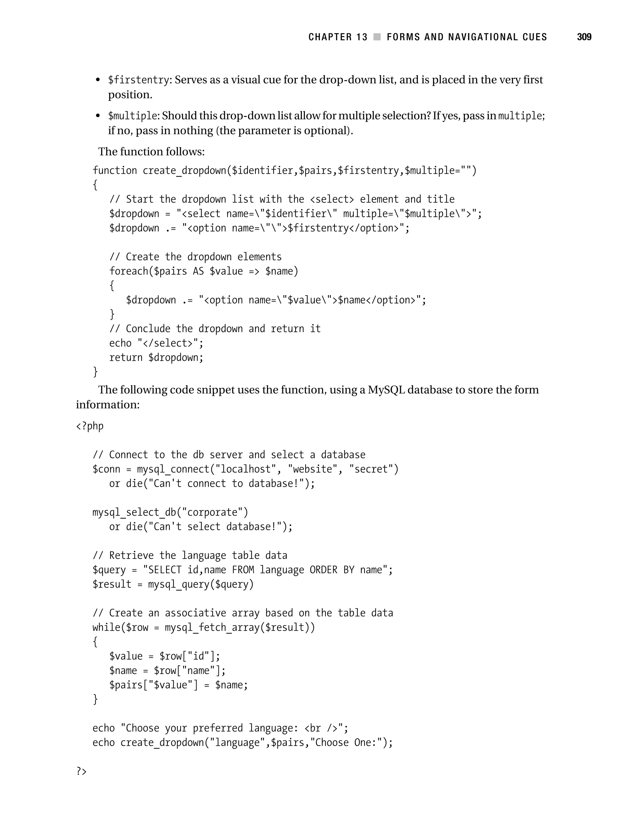 Gilmore_552-1C13.fm Page 309 Monday, November 7, 2005 4:00 PM




                                                                CHAPTER 13 ■ FORMS AND NAVIGATIONAL CUES          309



                • $firstentry: Serves as a visual cue for the drop-down list, and is placed in the very first
                  position.
                • $multiple: Should this drop-down list allow for multiple selection? If yes, pass in multiple;
                  if no, pass in nothing (the parameter is optional).
                    The function follows:
                function create_dropdown($identifier,$pairs,$firstentry,$multiple="")
                {
                   // Start the dropdown list with the <select> element and title
                   $dropdown = "<select name="$identifier" multiple="$multiple">";
                   $dropdown .= "<option name="">$firstentry</option>";

                      // Create the dropdown elements
                      foreach($pairs AS $value => $name)
                      {
                         $dropdown .= "<option name="$value">$name</option>";
                      }
                      // Conclude the dropdown and return it
                      echo "</select>";
                      return $dropdown;
                }
                The following code snippet uses the function, using a MySQL database to store the form
           information:
           <?php

                // Connect to the db server and select a database
                $conn = mysql_connect("localhost", "website", "secret")
                   or die("Can't connect to database!");

                mysql_select_db("corporate")
                   or die("Can't select database!");

                // Retrieve the language table data
                $query = "SELECT id,name FROM language ORDER BY name";
                $result = mysql_query($query)

                // Create an associative array based on the table data
                while($row = mysql_fetch_array($result))
                {
                   $value = $row["id"];
                   $name = $row["name"];
                   $pairs["$value"] = $name;
                }

                echo "Choose your preferred language: <br />";
                echo create_dropdown("language",$pairs,"Choose One:");

           ?>
 