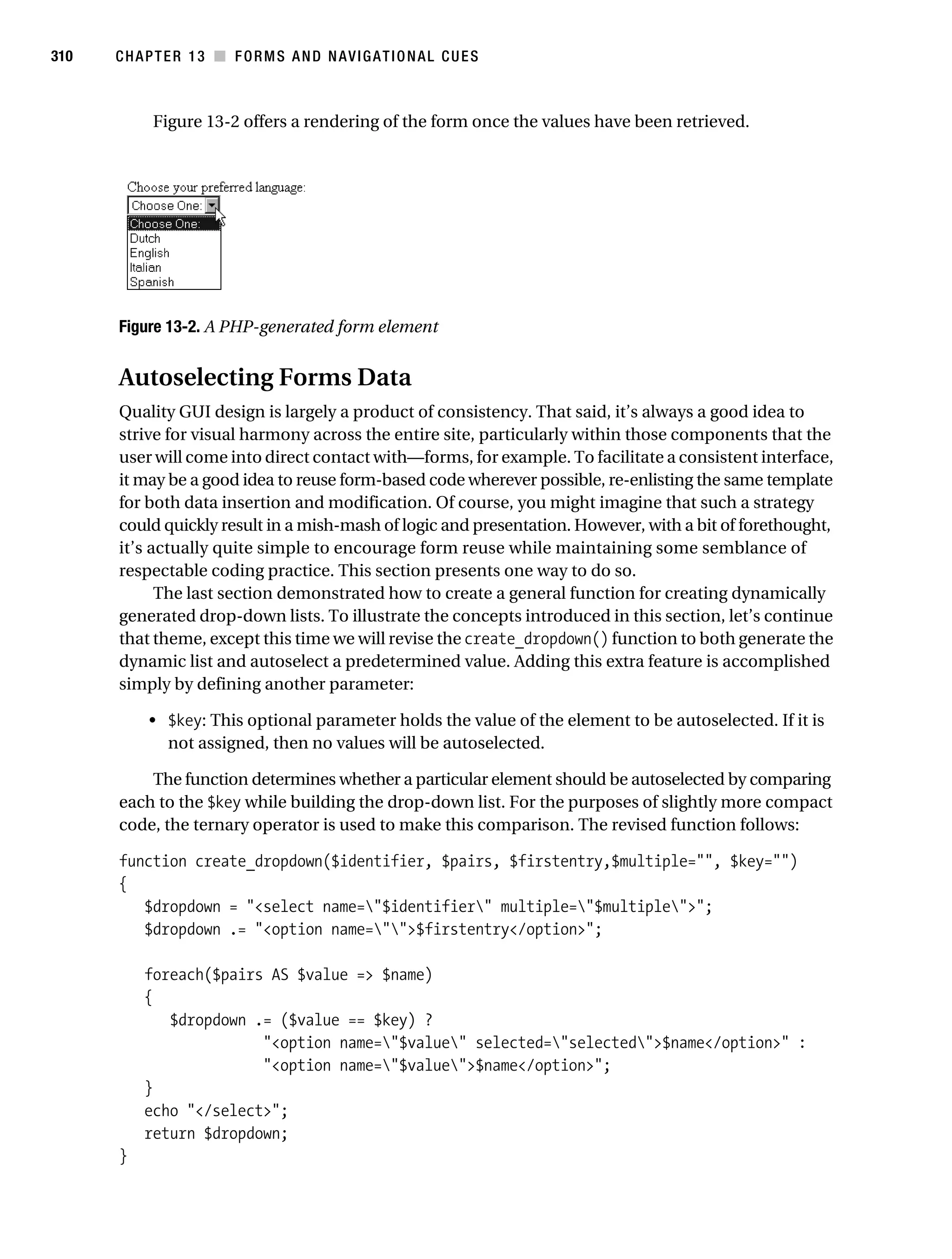 Gilmore_552-1C13.fm Page 310 Monday, November 7, 2005 4:00 PM




310        CHAPTER 13 ■ FORMS AND NAVIGATIONAL CUES



                 Figure 13-2 offers a rendering of the form once the values have been retrieved.




           Figure 13-2. A PHP-generated form element


           Autoselecting Forms Data
           Quality GUI design is largely a product of consistency. That said, it’s always a good idea to
           strive for visual harmony across the entire site, particularly within those components that the
           user will come into direct contact with—forms, for example. To facilitate a consistent interface,
           it may be a good idea to reuse form-based code wherever possible, re-enlisting the same template
           for both data insertion and modification. Of course, you might imagine that such a strategy
           could quickly result in a mish-mash of logic and presentation. However, with a bit of forethought,
           it’s actually quite simple to encourage form reuse while maintaining some semblance of
           respectable coding practice. This section presents one way to do so.
                 The last section demonstrated how to create a general function for creating dynamically
           generated drop-down lists. To illustrate the concepts introduced in this section, let’s continue
           that theme, except this time we will revise the create_dropdown() function to both generate the
           dynamic list and autoselect a predetermined value. Adding this extra feature is accomplished
           simply by defining another parameter:

                • $key: This optional parameter holds the value of the element to be autoselected. If it is
                  not assigned, then no values will be autoselected.

               The function determines whether a particular element should be autoselected by comparing
           each to the $key while building the drop-down list. For the purposes of slightly more compact
           code, the ternary operator is used to make this comparison. The revised function follows:

           function create_dropdown($identifier, $pairs, $firstentry,$multiple="", $key="")
           {
              $dropdown = "<select name="$identifier" multiple="$multiple">";
              $dropdown .= "<option name="">$firstentry</option>";

               foreach($pairs AS $value => $name)
               {
                  $dropdown .= ($value == $key) ?
                             "<option name="$value" selected="selected">$name</option>" :
                             "<option name="$value">$name</option>";
               }
               echo "</select>";
               return $dropdown;
           }
 
