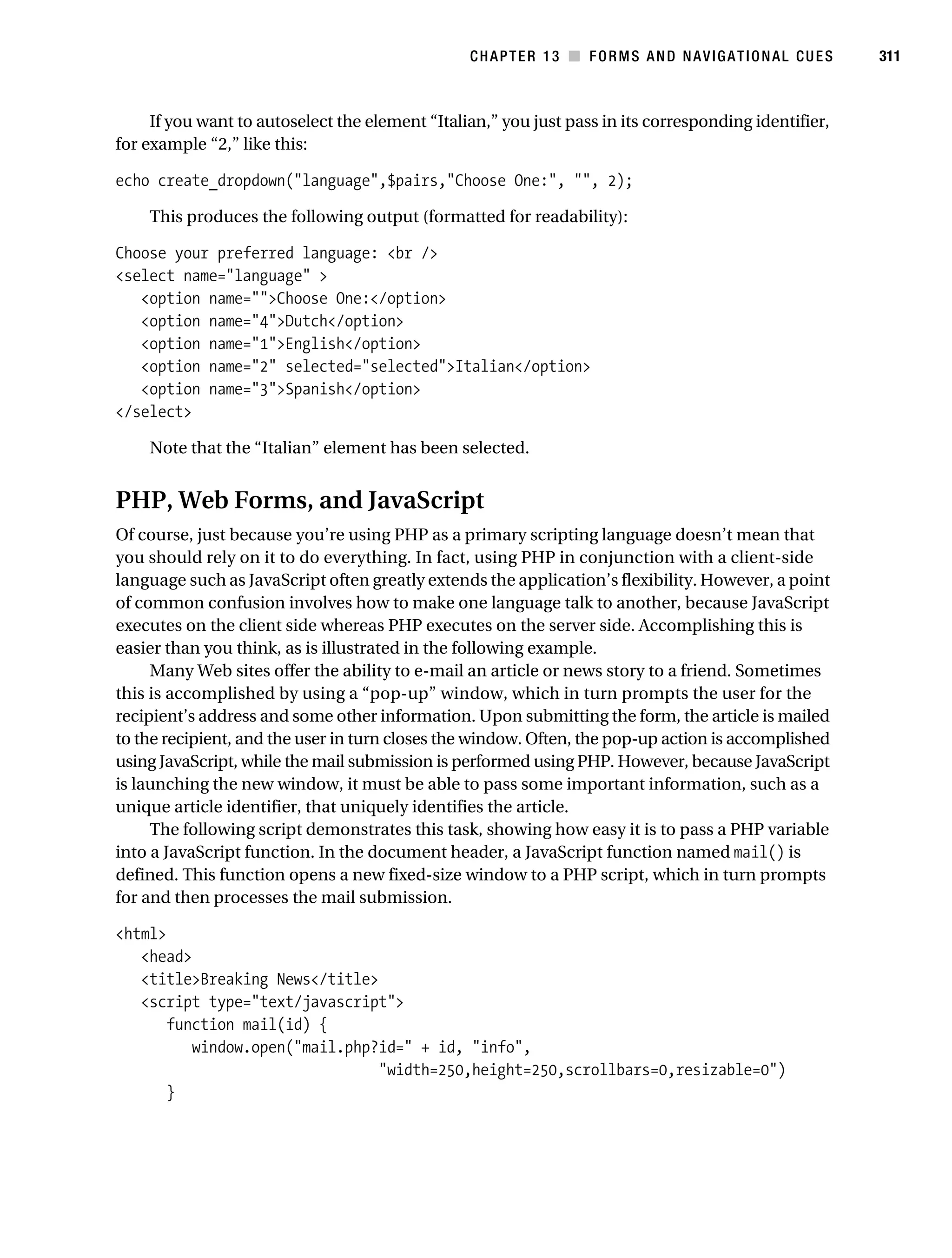Gilmore_552-1C13.fm Page 311 Monday, November 7, 2005 4:00 PM




                                                                CHAPTER 13 ■ FORMS AND NAVIGATIONAL CUES          311



                If you want to autoselect the element “Italian,” you just pass in its corresponding identifier,
           for example “2,” like this:

           echo create_dropdown("language",$pairs,"Choose One:", "", 2);

                This produces the following output (formatted for readability):

           Choose your preferred language: <br />
           <select name="language" >
              <option name="">Choose One:</option>
              <option name="4">Dutch</option>
              <option name="1">English</option>
              <option name="2" selected="selected">Italian</option>
              <option name="3">Spanish</option>
           </select>

                Note that the “Italian” element has been selected.


           PHP, Web Forms, and JavaScript
           Of course, just because you’re using PHP as a primary scripting language doesn’t mean that
           you should rely on it to do everything. In fact, using PHP in conjunction with a client-side
           language such as JavaScript often greatly extends the application’s flexibility. However, a point
           of common confusion involves how to make one language talk to another, because JavaScript
           executes on the client side whereas PHP executes on the server side. Accomplishing this is
           easier than you think, as is illustrated in the following example.
                Many Web sites offer the ability to e-mail an article or news story to a friend. Sometimes
           this is accomplished by using a “pop-up” window, which in turn prompts the user for the
           recipient’s address and some other information. Upon submitting the form, the article is mailed
           to the recipient, and the user in turn closes the window. Often, the pop-up action is accomplished
           using JavaScript, while the mail submission is performed using PHP. However, because JavaScript
           is launching the new window, it must be able to pass some important information, such as a
           unique article identifier, that uniquely identifies the article.
                The following script demonstrates this task, showing how easy it is to pass a PHP variable
           into a JavaScript function. In the document header, a JavaScript function named mail() is
           defined. This function opens a new fixed-size window to a PHP script, which in turn prompts
           for and then processes the mail submission.

           <html>
              <head>
              <title>Breaking News</title>
              <script type="text/javascript">
                  function mail(id) {
                     window.open("mail.php?id=" + id, "info",
                                           "width=250,height=250,scrollbars=0,resizable=0")
                  }
 