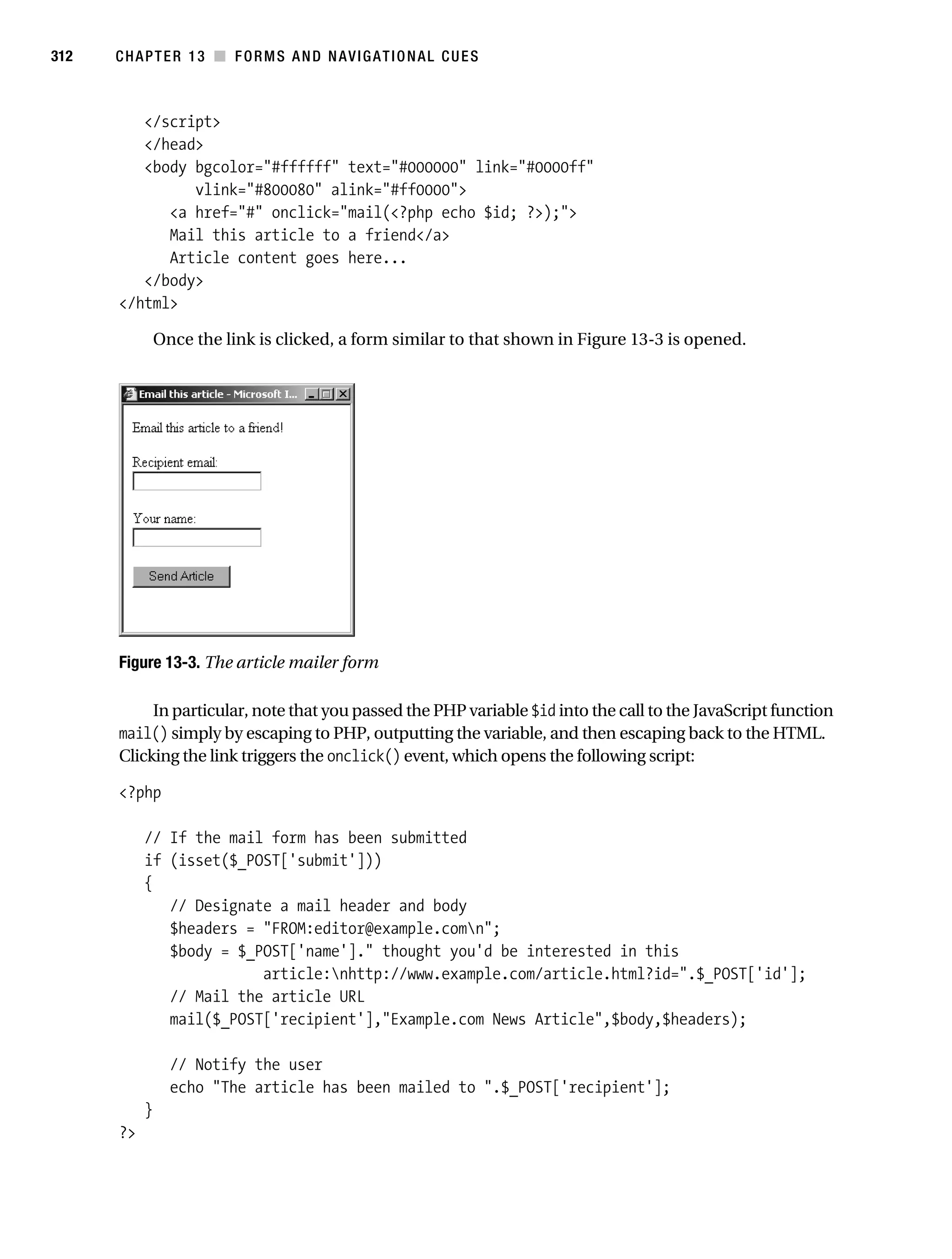 Gilmore_552-1C13.fm Page 312 Monday, November 7, 2005 4:00 PM




312        CHAPTER 13 ■ FORMS AND NAVIGATIONAL CUES



              </script>
              </head>
              <body bgcolor="#ffffff" text="#000000" link="#0000ff"
                    vlink="#800080" alink="#ff0000">
                 <a href="#" onclick="mail(<?php echo $id; ?>);">
                 Mail this article to a friend</a>
                 Article content goes here...
              </body>
           </html>

                    Once the link is clicked, a form similar to that shown in Figure 13-3 is opened.




           Figure 13-3. The article mailer form

                In particular, note that you passed the PHP variable $id into the call to the JavaScript function
           mail() simply by escaping to PHP, outputting the variable, and then escaping back to the HTML.
           Clicking the link triggers the onclick() event, which opens the following script:

           <?php

                // If the mail form has been submitted
                if (isset($_POST['submit']))
                {
                   // Designate a mail header and body
                   $headers = "FROM:editor@example.comn";
                   $body = $_POST['name']." thought you'd be interested in this
                              article:nhttp://www.example.com/article.html?id=".$_POST['id'];
                   // Mail the article URL
                   mail($_POST['recipient'],"Example.com News Article",$body,$headers);

                      // Notify the user
                      echo "The article has been mailed to ".$_POST['recipient'];
                }
           ?>
 