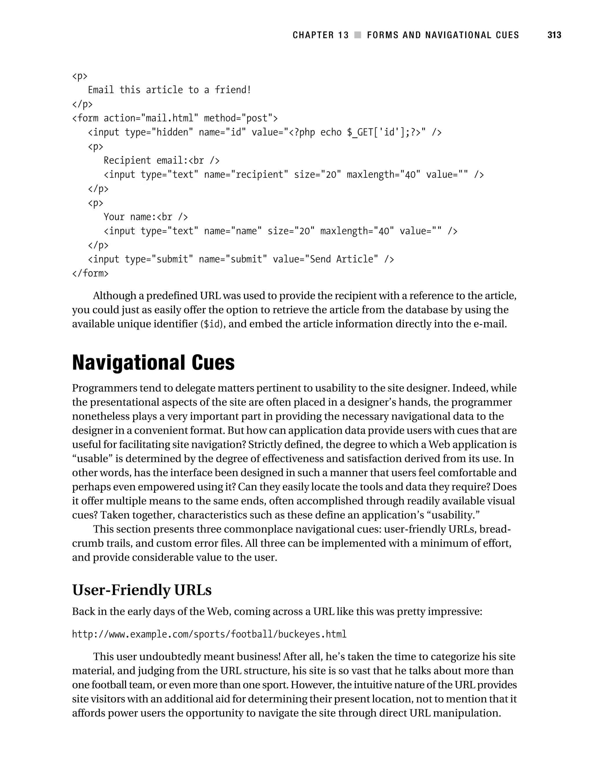 Gilmore_552-1C13.fm Page 313 Monday, November 7, 2005 4:00 PM




                                                                CHAPTER 13 ■ FORMS AND NAVIGATIONAL CUES         313



           <p>
              Email this article to a friend!
           </p>
           <form action="mail.html" method="post">
              <input type="hidden" name="id" value="<?php echo $_GET['id'];?>" />
              <p>
                  Recipient email:<br />
                  <input type="text" name="recipient" size="20" maxlength="40" value="" />
              </p>
              <p>
                  Your name:<br />
                  <input type="text" name="name" size="20" maxlength="40" value="" />
              </p>
              <input type="submit" name="submit" value="Send Article" />
           </form>

                Although a predefined URL was used to provide the recipient with a reference to the article,
           you could just as easily offer the option to retrieve the article from the database by using the
           available unique identifier ($id), and embed the article information directly into the e-mail.



           Navigational Cues
           Programmers tend to delegate matters pertinent to usability to the site designer. Indeed, while
           the presentational aspects of the site are often placed in a designer’s hands, the programmer
           nonetheless plays a very important part in providing the necessary navigational data to the
           designer in a convenient format. But how can application data provide users with cues that are
           useful for facilitating site navigation? Strictly defined, the degree to which a Web application is
           “usable” is determined by the degree of effectiveness and satisfaction derived from its use. In
           other words, has the interface been designed in such a manner that users feel comfortable and
           perhaps even empowered using it? Can they easily locate the tools and data they require? Does
           it offer multiple means to the same ends, often accomplished through readily available visual
           cues? Taken together, characteristics such as these define an application’s “usability.”
                 This section presents three commonplace navigational cues: user-friendly URLs, bread-
           crumb trails, and custom error files. All three can be implemented with a minimum of effort,
           and provide considerable value to the user.


           User-Friendly URLs
           Back in the early days of the Web, coming across a URL like this was pretty impressive:

           http://www.example.com/sports/football/buckeyes.html

                This user undoubtedly meant business! After all, he’s taken the time to categorize his site
           material, and judging from the URL structure, his site is so vast that he talks about more than
           one football team, or even more than one sport. However, the intuitive nature of the URL provides
           site visitors with an additional aid for determining their present location, not to mention that it
           affords power users the opportunity to navigate the site through direct URL manipulation.
 