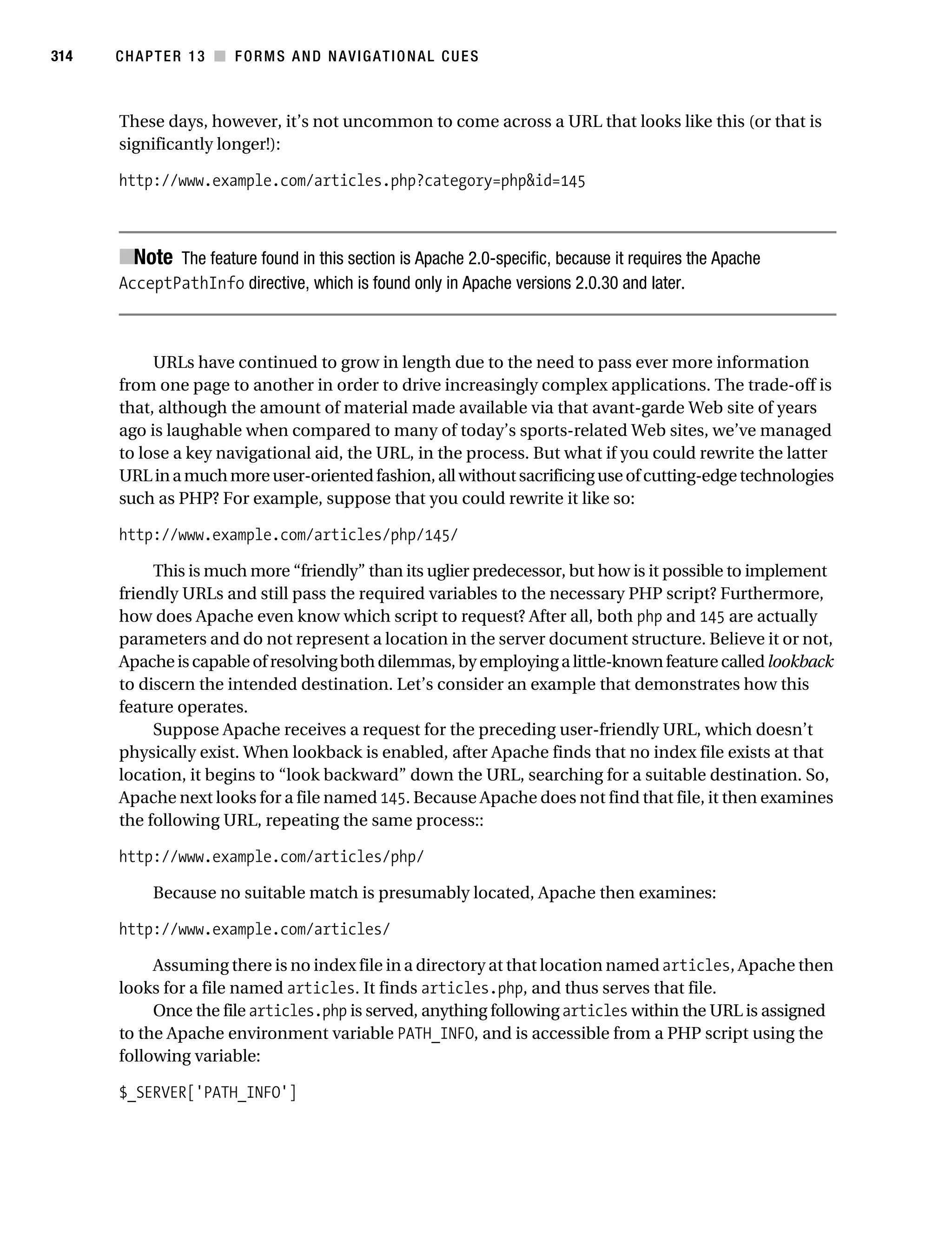 Gilmore_552-1C13.fm Page 314 Monday, November 7, 2005 4:00 PM




314        CHAPTER 13 ■ FORMS AND NAVIGATIONAL CUES



           These days, however, it’s not uncommon to come across a URL that looks like this (or that is
           significantly longer!):

           http://www.example.com/articles.php?category=php&id=145



           ■Note The feature found in this section is Apache 2.0-specific, because it requires the Apache
           AcceptPathInfo directive, which is found only in Apache versions 2.0.30 and later.



                URLs have continued to grow in length due to the need to pass ever more information
           from one page to another in order to drive increasingly complex applications. The trade-off is
           that, although the amount of material made available via that avant-garde Web site of years
           ago is laughable when compared to many of today’s sports-related Web sites, we’ve managed
           to lose a key navigational aid, the URL, in the process. But what if you could rewrite the latter
           URL in a much more user-oriented fashion, all without sacrificing use of cutting-edge technologies
           such as PHP? For example, suppose that you could rewrite it like so:

           http://www.example.com/articles/php/145/

                This is much more “friendly” than its uglier predecessor, but how is it possible to implement
           friendly URLs and still pass the required variables to the necessary PHP script? Furthermore,
           how does Apache even know which script to request? After all, both php and 145 are actually
           parameters and do not represent a location in the server document structure. Believe it or not,
           Apache is capable of resolving both dilemmas, by employing a little-known feature called lookback
           to discern the intended destination. Let’s consider an example that demonstrates how this
           feature operates.
                Suppose Apache receives a request for the preceding user-friendly URL, which doesn’t
           physically exist. When lookback is enabled, after Apache finds that no index file exists at that
           location, it begins to “look backward” down the URL, searching for a suitable destination. So,
           Apache next looks for a file named 145. Because Apache does not find that file, it then examines
           the following URL, repeating the same process::

           http://www.example.com/articles/php/

                 Because no suitable match is presumably located, Apache then examines:

           http://www.example.com/articles/

                Assuming there is no index file in a directory at that location named articles, Apache then
           looks for a file named articles. It finds articles.php, and thus serves that file.
                Once the file articles.php is served, anything following articles within the URL is assigned
           to the Apache environment variable PATH_INFO, and is accessible from a PHP script using the
           following variable:

           $_SERVER['PATH_INFO']
 