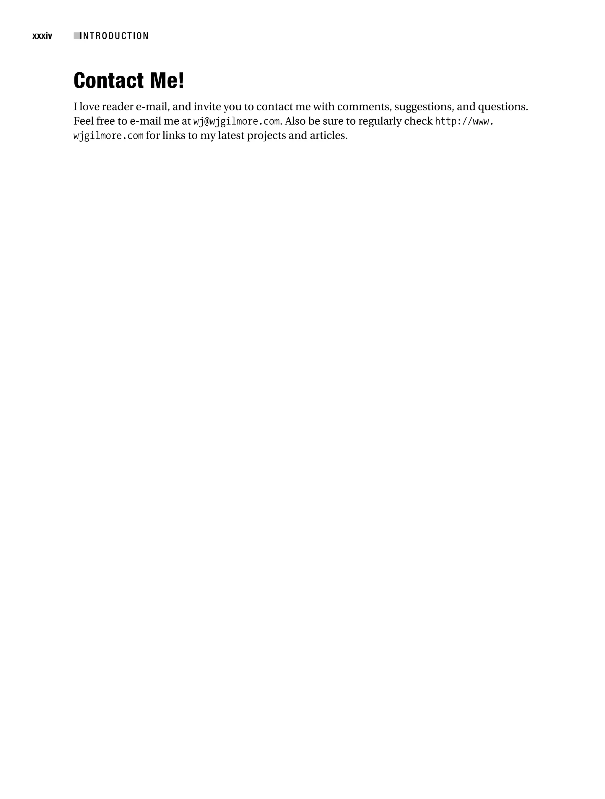 Gilmore_552-1Front.fm Page xxxiv Wednesday, December 21, 2005 3:05 PM




xxxiv      ■I N T R O D U C T I O N



           Contact Me!
           I love reader e-mail, and invite you to contact me with comments, suggestions, and questions.
           Feel free to e-mail me at wj@wjgilmore.com. Also be sure to regularly check http://www.
           wjgilmore.com for links to my latest projects and articles.
 