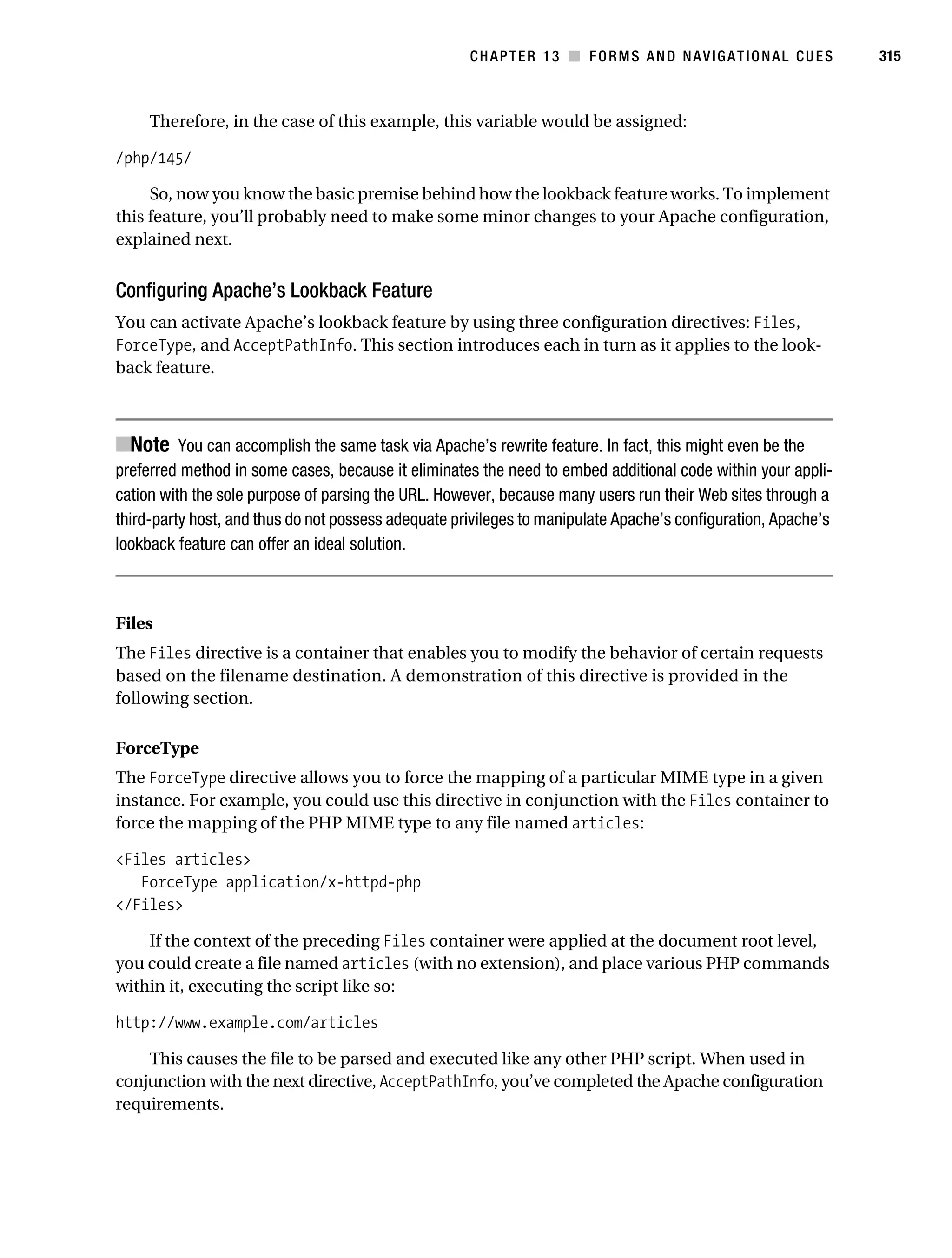 Gilmore_552-1C13.fm Page 315 Monday, November 7, 2005 4:00 PM




                                                                CHAPTER 13 ■ FORMS AND NAVIGATIONAL CUES                  315



                Therefore, in the case of this example, this variable would be assigned:

           /php/145/

                So, now you know the basic premise behind how the lookback feature works. To implement
           this feature, you’ll probably need to make some minor changes to your Apache configuration,
           explained next.


           Configuring Apache’s Lookback Feature
           You can activate Apache’s lookback feature by using three configuration directives: Files,
           ForceType, and AcceptPathInfo. This section introduces each in turn as it applies to the look-
           back feature.



           ■Note You can accomplish the same task via Apache’s rewrite feature. In fact, this might even be the
           preferred method in some cases, because it eliminates the need to embed additional code within your appli-
           cation with the sole purpose of parsing the URL. However, because many users run their Web sites through a
           third-party host, and thus do not possess adequate privileges to manipulate Apache’s configuration, Apache’s
           lookback feature can offer an ideal solution.



           Files
           The Files directive is a container that enables you to modify the behavior of certain requests
           based on the filename destination. A demonstration of this directive is provided in the
           following section.

           ForceType
           The ForceType directive allows you to force the mapping of a particular MIME type in a given
           instance. For example, you could use this directive in conjunction with the Files container to
           force the mapping of the PHP MIME type to any file named articles:

           <Files articles>
              ForceType application/x-httpd-php
           </Files>

               If the context of the preceding Files container were applied at the document root level,
           you could create a file named articles (with no extension), and place various PHP commands
           within it, executing the script like so:

           http://www.example.com/articles

               This causes the file to be parsed and executed like any other PHP script. When used in
           conjunction with the next directive, AcceptPathInfo, you’ve completed the Apache configuration
           requirements.
 