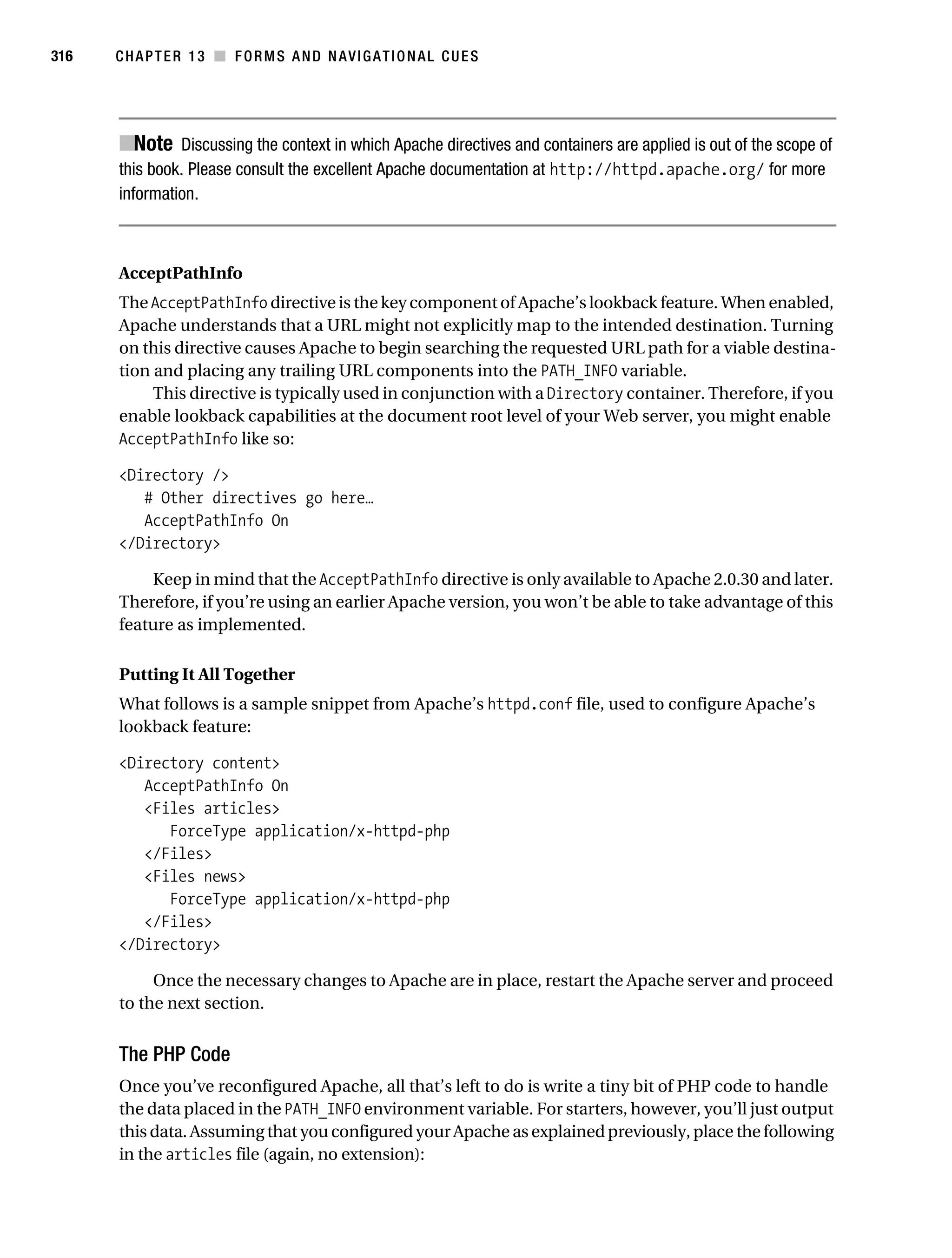 Gilmore_552-1C13.fm Page 316 Monday, November 7, 2005 4:00 PM




316        CHAPTER 13 ■ FORMS AND NAVIGATIONAL CUES




           ■Note Discussing the context in which Apache directives and containers are applied is out of the scope of
           this book. Please consult the excellent Apache documentation at http://httpd.apache.org/ for more
           information.



           AcceptPathInfo
           The AcceptPathInfo directive is the key component of Apache’s lookback feature. When enabled,
           Apache understands that a URL might not explicitly map to the intended destination. Turning
           on this directive causes Apache to begin searching the requested URL path for a viable destina-
           tion and placing any trailing URL components into the PATH_INFO variable.
                This directive is typically used in conjunction with a Directory container. Therefore, if you
           enable lookback capabilities at the document root level of your Web server, you might enable
           AcceptPathInfo like so:

           <Directory />
              # Other directives go here…
              AcceptPathInfo On
           </Directory>

                Keep in mind that the AcceptPathInfo directive is only available to Apache 2.0.30 and later.
           Therefore, if you’re using an earlier Apache version, you won’t be able to take advantage of this
           feature as implemented.

           Putting It All Together
           What follows is a sample snippet from Apache’s httpd.conf file, used to configure Apache’s
           lookback feature:

           <Directory content>
              AcceptPathInfo On
              <Files articles>
                 ForceType application/x-httpd-php
              </Files>
              <Files news>
                 ForceType application/x-httpd-php
              </Files>
           </Directory>

                Once the necessary changes to Apache are in place, restart the Apache server and proceed
           to the next section.


           The PHP Code
           Once you’ve reconfigured Apache, all that’s left to do is write a tiny bit of PHP code to handle
           the data placed in the PATH_INFO environment variable. For starters, however, you’ll just output
           this data. Assuming that you configured your Apache as explained previously, place the following
           in the articles file (again, no extension):
 