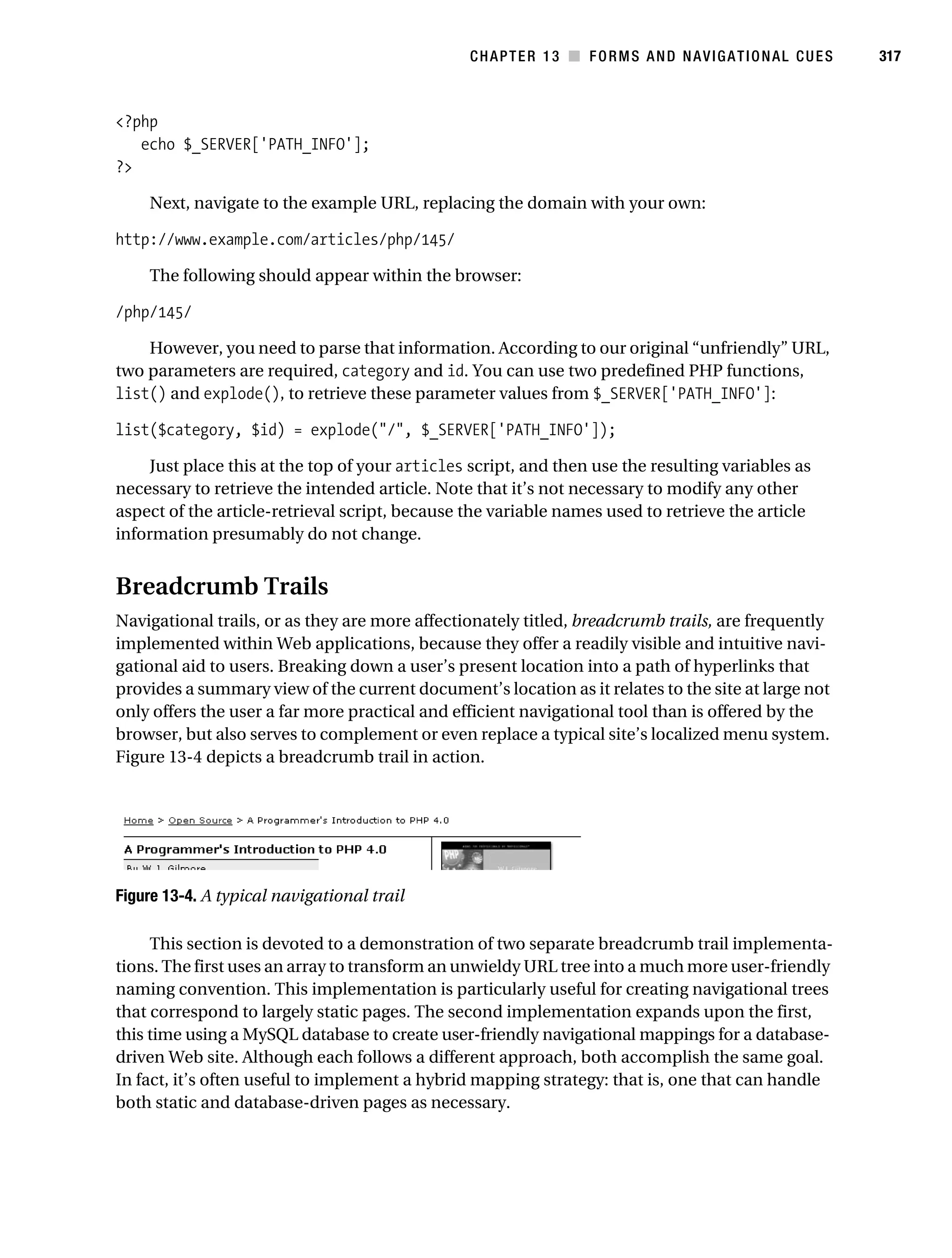 Gilmore_552-1C13.fm Page 317 Monday, November 7, 2005 4:00 PM




                                                                CHAPTER 13 ■ FORMS AND NAVIGATIONAL CUES       317



           <?php
              echo $_SERVER['PATH_INFO'];
           ?>

                Next, navigate to the example URL, replacing the domain with your own:

           http://www.example.com/articles/php/145/

                The following should appear within the browser:

           /php/145/

               However, you need to parse that information. According to our original “unfriendly” URL,
           two parameters are required, category and id. You can use two predefined PHP functions,
           list() and explode(), to retrieve these parameter values from $_SERVER['PATH_INFO']:

           list($category, $id) = explode("/", $_SERVER['PATH_INFO']);

                Just place this at the top of your articles script, and then use the resulting variables as
           necessary to retrieve the intended article. Note that it’s not necessary to modify any other
           aspect of the article-retrieval script, because the variable names used to retrieve the article
           information presumably do not change.


           Breadcrumb Trails
           Navigational trails, or as they are more affectionately titled, breadcrumb trails, are frequently
           implemented within Web applications, because they offer a readily visible and intuitive navi-
           gational aid to users. Breaking down a user’s present location into a path of hyperlinks that
           provides a summary view of the current document’s location as it relates to the site at large not
           only offers the user a far more practical and efficient navigational tool than is offered by the
           browser, but also serves to complement or even replace a typical site’s localized menu system.
           Figure 13-4 depicts a breadcrumb trail in action.




           Figure 13-4. A typical navigational trail

                This section is devoted to a demonstration of two separate breadcrumb trail implementa-
           tions. The first uses an array to transform an unwieldy URL tree into a much more user-friendly
           naming convention. This implementation is particularly useful for creating navigational trees
           that correspond to largely static pages. The second implementation expands upon the first,
           this time using a MySQL database to create user-friendly navigational mappings for a database-
           driven Web site. Although each follows a different approach, both accomplish the same goal.
           In fact, it’s often useful to implement a hybrid mapping strategy: that is, one that can handle
           both static and database-driven pages as necessary.
 