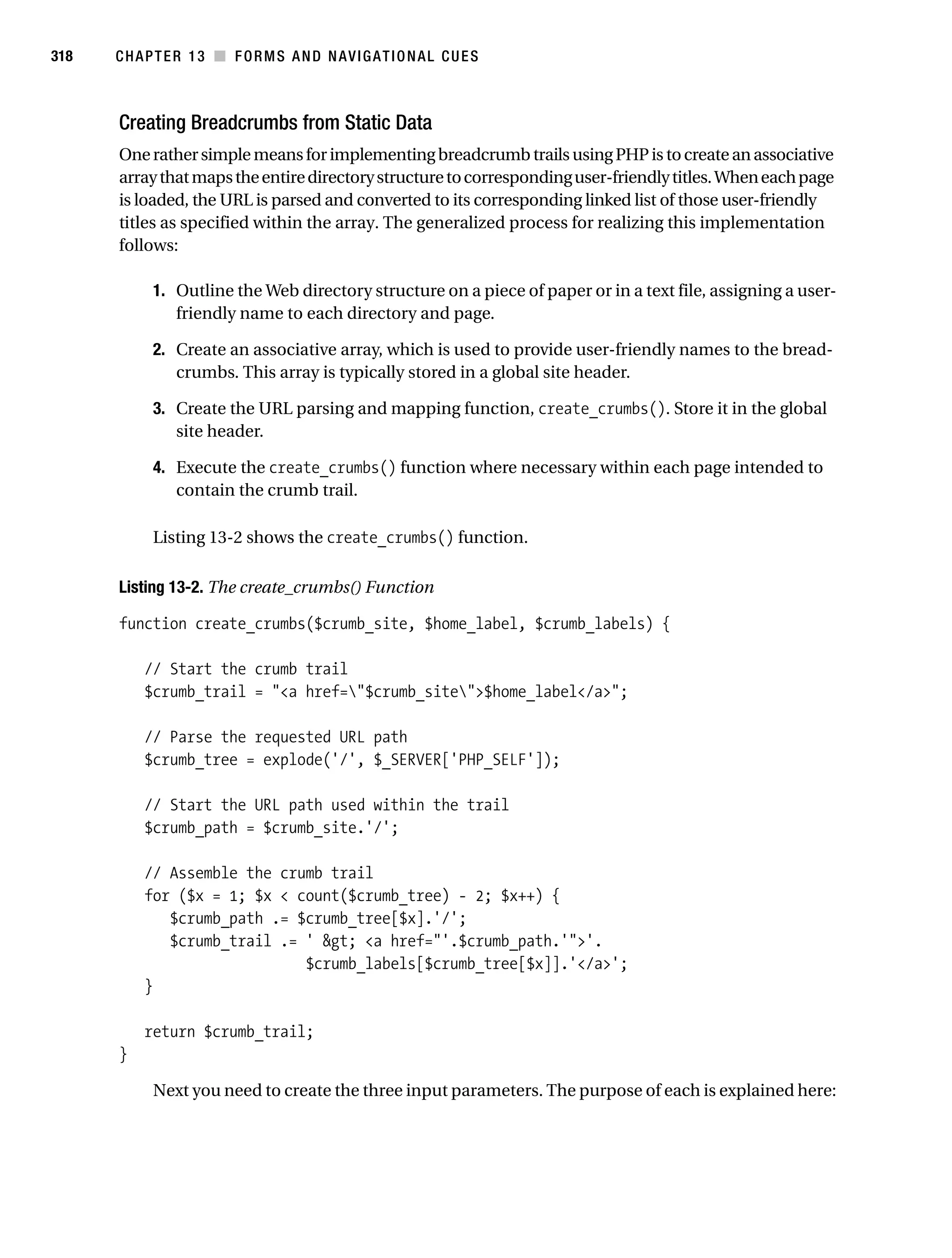Gilmore_552-1C13.fm Page 318 Monday, November 7, 2005 4:00 PM




318        CHAPTER 13 ■ FORMS AND NAVIGATIONAL CUES



           Creating Breadcrumbs from Static Data
           One rather simple means for implementing breadcrumb trails using PHP is to create an associative
           array that maps the entire directory structure to corresponding user-friendly titles. When each page
           is loaded, the URL is parsed and converted to its corresponding linked list of those user-friendly
           titles as specified within the array. The generalized process for realizing this implementation
           follows:

                 1. Outline the Web directory structure on a piece of paper or in a text file, assigning a user-
                    friendly name to each directory and page.

                 2. Create an associative array, which is used to provide user-friendly names to the bread-
                    crumbs. This array is typically stored in a global site header.

                 3. Create the URL parsing and mapping function, create_crumbs(). Store it in the global
                    site header.

                 4. Execute the create_crumbs() function where necessary within each page intended to
                    contain the crumb trail.

                 Listing 13-2 shows the create_crumbs() function.

           Listing 13-2. The create_crumbs() Function

           function create_crumbs($crumb_site, $home_label, $crumb_labels) {

               // Start the crumb trail
               $crumb_trail = "<a href="$crumb_site">$home_label</a>";

               // Parse the requested URL path
               $crumb_tree = explode('/', $_SERVER['PHP_SELF']);

               // Start the URL path used within the trail
               $crumb_path = $crumb_site.'/';

               // Assemble the crumb trail
               for ($x = 1; $x < count($crumb_tree) - 2; $x++) {
                  $crumb_path .= $crumb_tree[$x].'/';
                  $crumb_trail .= ' &gt; <a href="'.$crumb_path.'">'.
                                  $crumb_labels[$crumb_tree[$x]].'</a>';
               }

               return $crumb_trail;
           }

                 Next you need to create the three input parameters. The purpose of each is explained here:
 