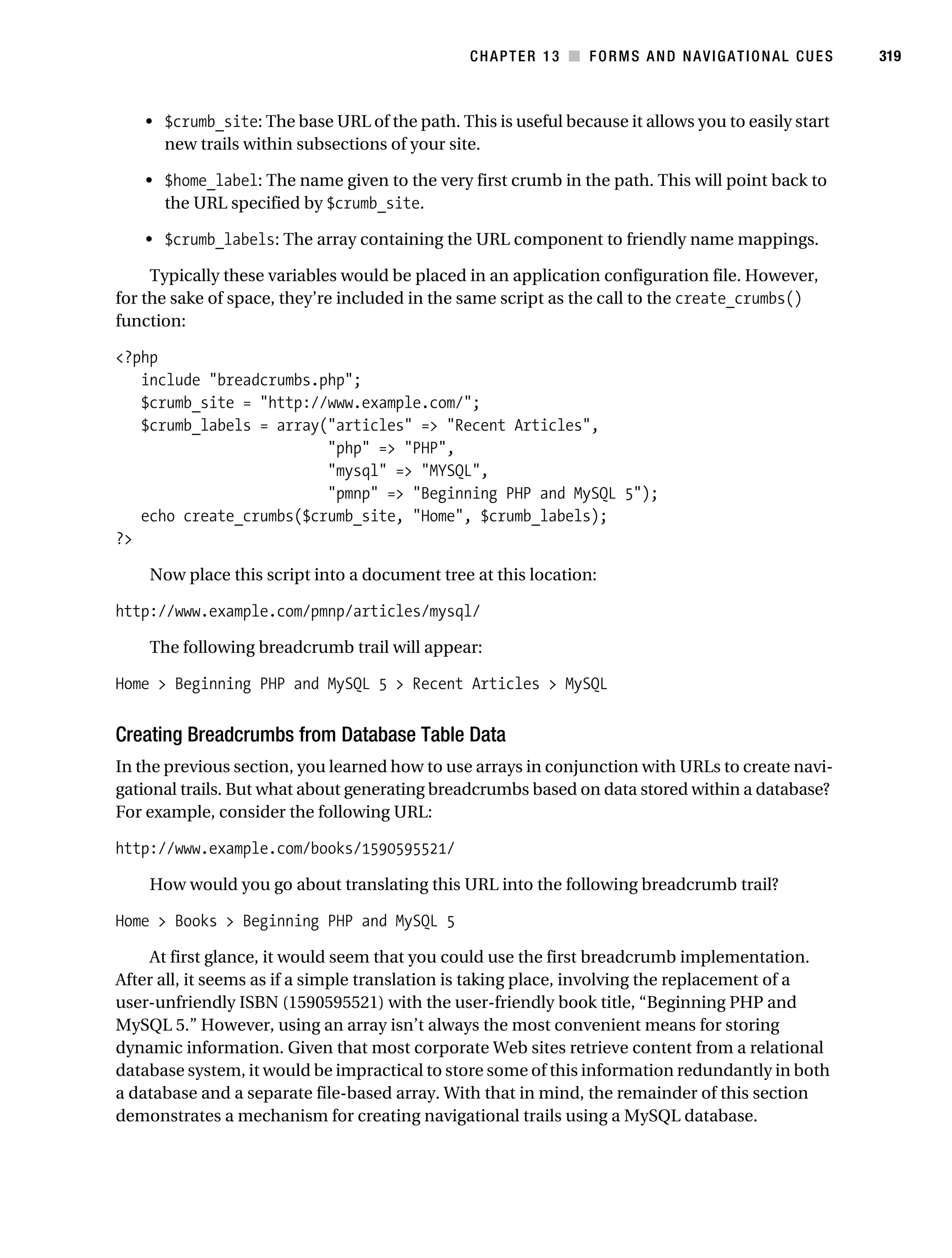 Gilmore_552-1C13.fm Page 319 Monday, November 7, 2005 4:00 PM




                                                                CHAPTER 13 ■ FORMS AND NAVIGATIONAL CUES       319



               • $crumb_site: The base URL of the path. This is useful because it allows you to easily start
                 new trails within subsections of your site.

               • $home_label: The name given to the very first crumb in the path. This will point back to
                 the URL specified by $crumb_site.

               • $crumb_labels: The array containing the URL component to friendly name mappings.

                Typically these variables would be placed in an application configuration file. However,
           for the sake of space, they’re included in the same script as the call to the create_crumbs()
           function:

           <?php
              include "breadcrumbs.php";
              $crumb_site = "http://www.example.com/";
              $crumb_labels = array("articles" => "Recent Articles",
                                    "php" => "PHP",
                                    "mysql" => "MYSQL",
                                    "pmnp" => "Beginning PHP and MySQL 5");
              echo create_crumbs($crumb_site, "Home", $crumb_labels);
           ?>

                Now place this script into a document tree at this location:

           http://www.example.com/pmnp/articles/mysql/

                The following breadcrumb trail will appear:

           Home > Beginning PHP and MySQL 5 > Recent Articles > MySQL


           Creating Breadcrumbs from Database Table Data
           In the previous section, you learned how to use arrays in conjunction with URLs to create navi-
           gational trails. But what about generating breadcrumbs based on data stored within a database?
           For example, consider the following URL:

           http://www.example.com/books/1590595521/

                How would you go about translating this URL into the following breadcrumb trail?

           Home > Books > Beginning PHP and MySQL 5

               At first glance, it would seem that you could use the first breadcrumb implementation.
           After all, it seems as if a simple translation is taking place, involving the replacement of a
           user-unfriendly ISBN (1590595521) with the user-friendly book title, “Beginning PHP and
           MySQL 5.” However, using an array isn’t always the most convenient means for storing
           dynamic information. Given that most corporate Web sites retrieve content from a relational
           database system, it would be impractical to store some of this information redundantly in both
           a database and a separate file-based array. With that in mind, the remainder of this section
           demonstrates a mechanism for creating navigational trails using a MySQL database.
 