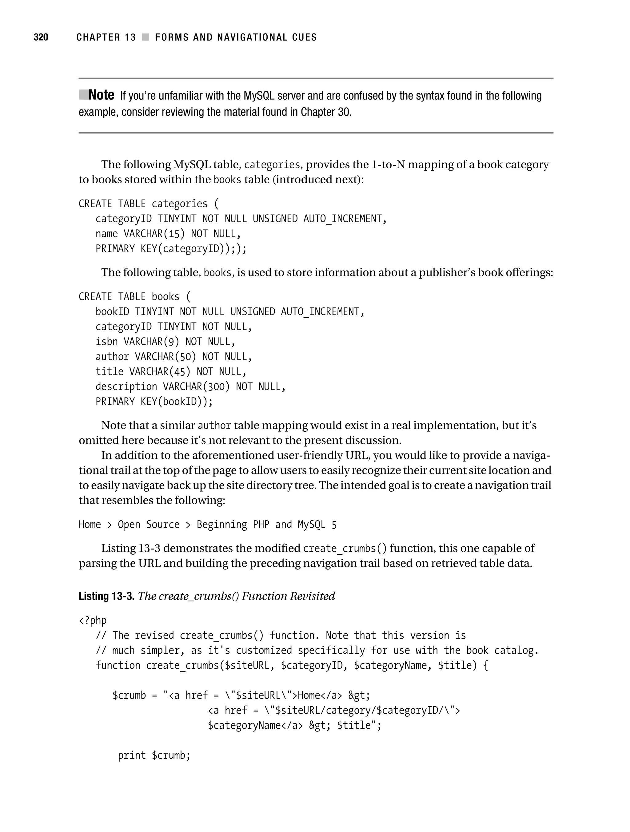 Gilmore_552-1C13.fm Page 320 Monday, November 7, 2005 4:00 PM




320        CHAPTER 13 ■ FORMS AND NAVIGATIONAL CUES




           ■Note If you’re unfamiliar with the MySQL server and are confused by the syntax found in the following
           example, consider reviewing the material found in Chapter 30.



               The following MySQL table, categories, provides the 1-to-N mapping of a book category
           to books stored within the books table (introduced next):

           CREATE TABLE categories (
              categoryID TINYINT NOT NULL UNSIGNED AUTO_INCREMENT,
              name VARCHAR(15) NOT NULL,
              PRIMARY KEY(categoryID)););

                 The following table, books, is used to store information about a publisher’s book offerings:

           CREATE TABLE books (
              bookID TINYINT NOT NULL UNSIGNED AUTO_INCREMENT,
              categoryID TINYINT NOT NULL,
              isbn VARCHAR(9) NOT NULL,
              author VARCHAR(50) NOT NULL,
              title VARCHAR(45) NOT NULL,
              description VARCHAR(300) NOT NULL,
              PRIMARY KEY(bookID));

                Note that a similar author table mapping would exist in a real implementation, but it’s
           omitted here because it’s not relevant to the present discussion.
                In addition to the aforementioned user-friendly URL, you would like to provide a naviga-
           tional trail at the top of the page to allow users to easily recognize their current site location and
           to easily navigate back up the site directory tree. The intended goal is to create a navigation trail
           that resembles the following:

           Home > Open Source > Beginning PHP and MySQL 5

               Listing 13-3 demonstrates the modified create_crumbs() function, this one capable of
           parsing the URL and building the preceding navigation trail based on retrieved table data.

           Listing 13-3. The create_crumbs() Function Revisited

           <?php
              // The revised create_crumbs() function. Note that this version is
              // much simpler, as it's customized specifically for use with the book catalog.
              function create_crumbs($siteURL, $categoryID, $categoryName, $title) {

                   $crumb = "<a href = "$siteURL">Home</a> &gt;
                                    <a href = "$siteURL/category/$categoryID/">
                                    $categoryName</a> &gt; $title";

                     print $crumb;
 