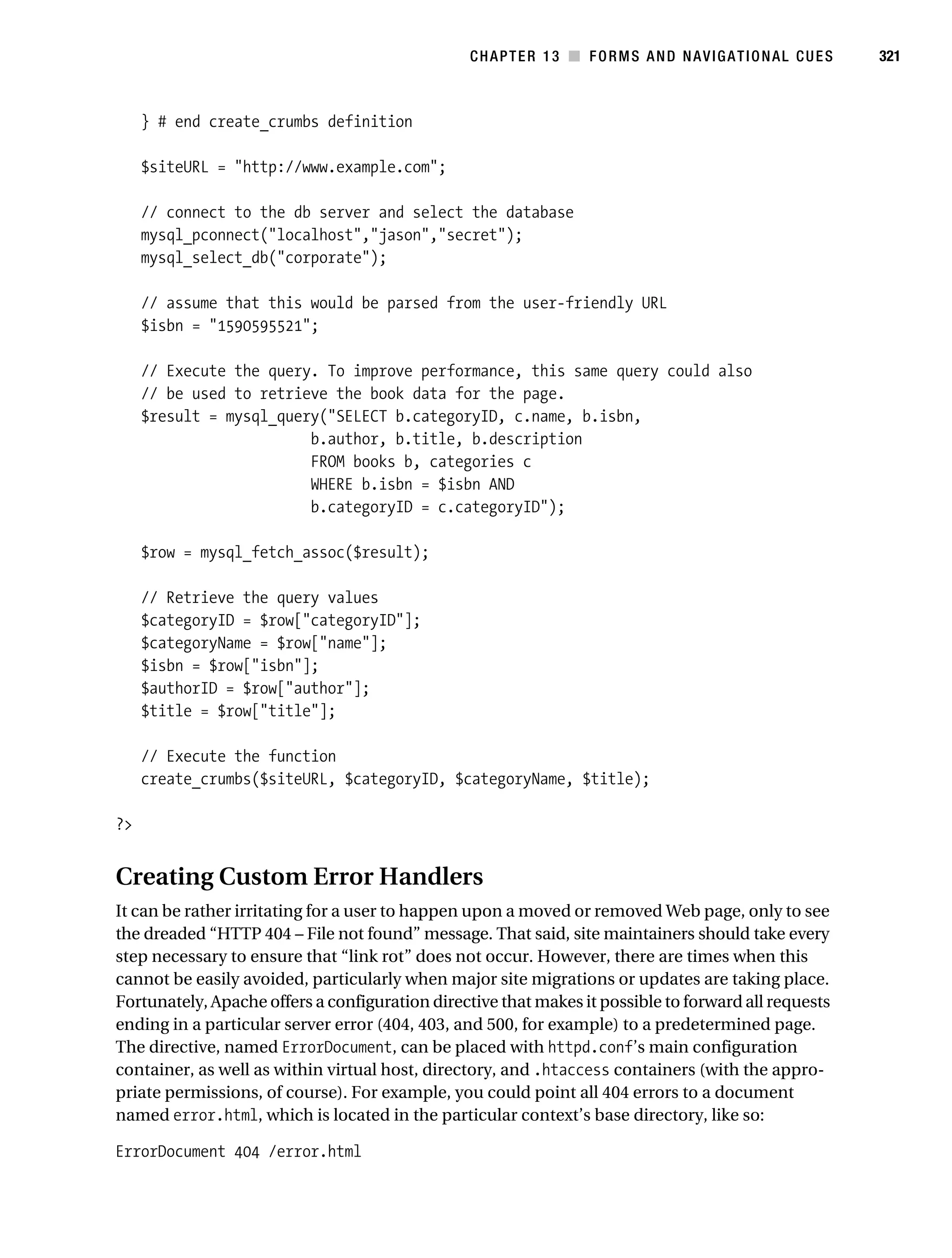 Gilmore_552-1C13.fm Page 321 Monday, November 7, 2005 4:00 PM




                                                                CHAPTER 13 ■ FORMS AND NAVIGATIONAL CUES         321



                } # end create_crumbs definition

                $siteURL = "http://www.example.com";

                // connect to the db server and select the database
                mysql_pconnect("localhost","jason","secret");
                mysql_select_db("corporate");

                // assume that this would be parsed from the user-friendly URL
                $isbn = "1590595521";

                // Execute the query. To improve performance, this same query could also
                // be used to retrieve the book data for the page.
                $result = mysql_query("SELECT b.categoryID, c.name, b.isbn,
                                    b.author, b.title, b.description
                                    FROM books b, categories c
                                    WHERE b.isbn = $isbn AND
                                    b.categoryID = c.categoryID");

                $row = mysql_fetch_assoc($result);

                // Retrieve the query values
                $categoryID = $row["categoryID"];
                $categoryName = $row["name"];
                $isbn = $row["isbn"];
                $authorID = $row["author"];
                $title = $row["title"];

                // Execute the function
                create_crumbs($siteURL, $categoryID, $categoryName, $title);

           ?>


           Creating Custom Error Handlers
           It can be rather irritating for a user to happen upon a moved or removed Web page, only to see
           the dreaded “HTTP 404 – File not found” message. That said, site maintainers should take every
           step necessary to ensure that “link rot” does not occur. However, there are times when this
           cannot be easily avoided, particularly when major site migrations or updates are taking place.
           Fortunately, Apache offers a configuration directive that makes it possible to forward all requests
           ending in a particular server error (404, 403, and 500, for example) to a predetermined page.
           The directive, named ErrorDocument, can be placed with httpd.conf’s main configuration
           container, as well as within virtual host, directory, and .htaccess containers (with the appro-
           priate permissions, of course). For example, you could point all 404 errors to a document
           named error.html, which is located in the particular context’s base directory, like so:

           ErrorDocument 404 /error.html
 