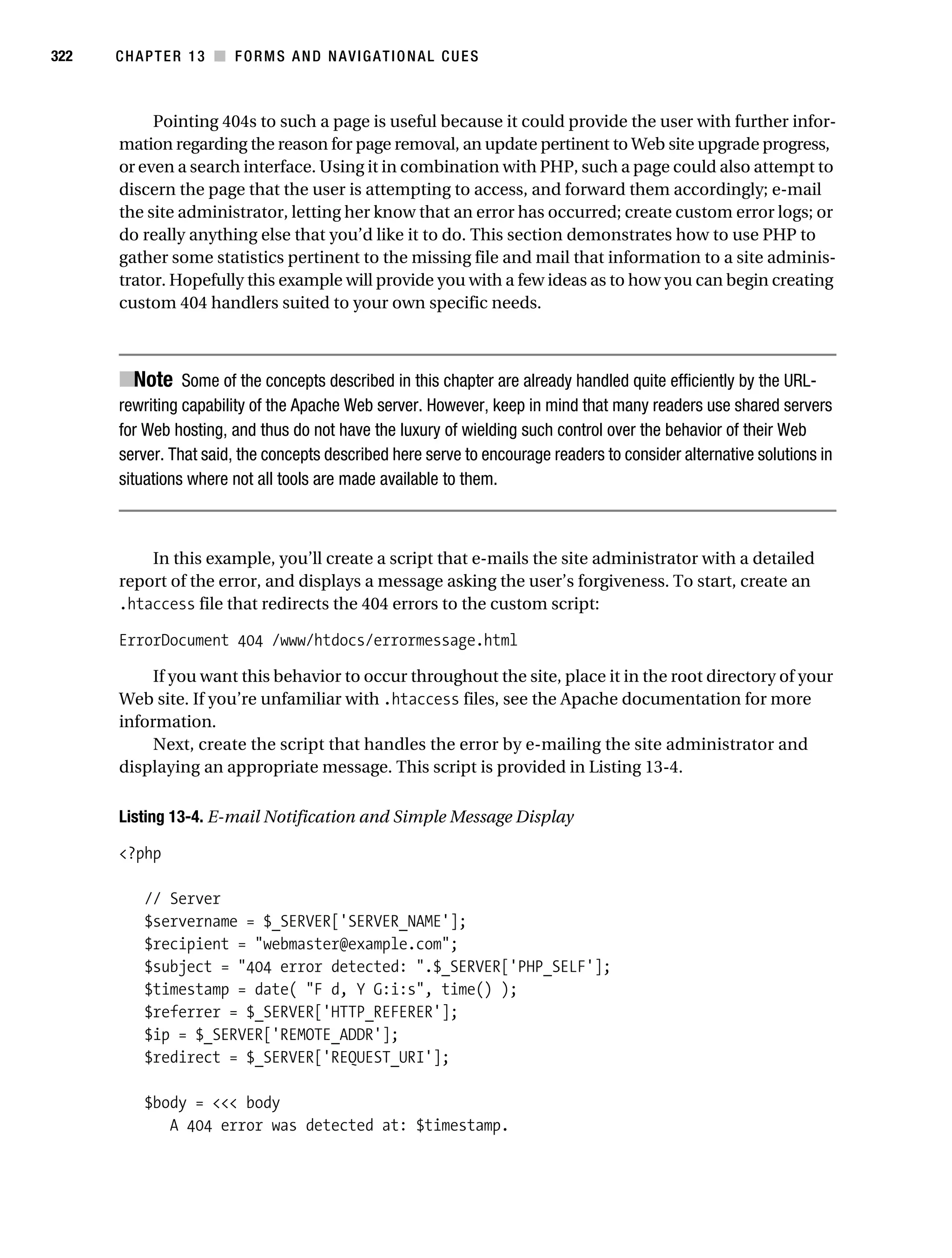Gilmore_552-1C13.fm Page 322 Monday, November 7, 2005 4:00 PM




322        CHAPTER 13 ■ FORMS AND NAVIGATIONAL CUES



                Pointing 404s to such a page is useful because it could provide the user with further infor-
           mation regarding the reason for page removal, an update pertinent to Web site upgrade progress,
           or even a search interface. Using it in combination with PHP, such a page could also attempt to
           discern the page that the user is attempting to access, and forward them accordingly; e-mail
           the site administrator, letting her know that an error has occurred; create custom error logs; or
           do really anything else that you’d like it to do. This section demonstrates how to use PHP to
           gather some statistics pertinent to the missing file and mail that information to a site adminis-
           trator. Hopefully this example will provide you with a few ideas as to how you can begin creating
           custom 404 handlers suited to your own specific needs.



           ■Note Some of the concepts described in this chapter are already handled quite efficiently by the URL-
           rewriting capability of the Apache Web server. However, keep in mind that many readers use shared servers
           for Web hosting, and thus do not have the luxury of wielding such control over the behavior of their Web
           server. That said, the concepts described here serve to encourage readers to consider alternative solutions in
           situations where not all tools are made available to them.



               In this example, you’ll create a script that e-mails the site administrator with a detailed
           report of the error, and displays a message asking the user’s forgiveness. To start, create an
           .htaccess file that redirects the 404 errors to the custom script:

           ErrorDocument 404 /www/htdocs/errormessage.html

                If you want this behavior to occur throughout the site, place it in the root directory of your
           Web site. If you’re unfamiliar with .htaccess files, see the Apache documentation for more
           information.
                Next, create the script that handles the error by e-mailing the site administrator and
           displaying an appropriate message. This script is provided in Listing 13-4.

           Listing 13-4. E-mail Notification and Simple Message Display

           <?php

               // Server
               $servername = $_SERVER['SERVER_NAME'];
               $recipient = "webmaster@example.com";
               $subject = "404 error detected: ".$_SERVER['PHP_SELF'];
               $timestamp = date( "F d, Y G:i:s", time() );
               $referrer = $_SERVER['HTTP_REFERER'];
               $ip = $_SERVER['REMOTE_ADDR'];
               $redirect = $_SERVER['REQUEST_URI'];

               $body = <<< body
                  A 404 error was detected at: $timestamp.
 