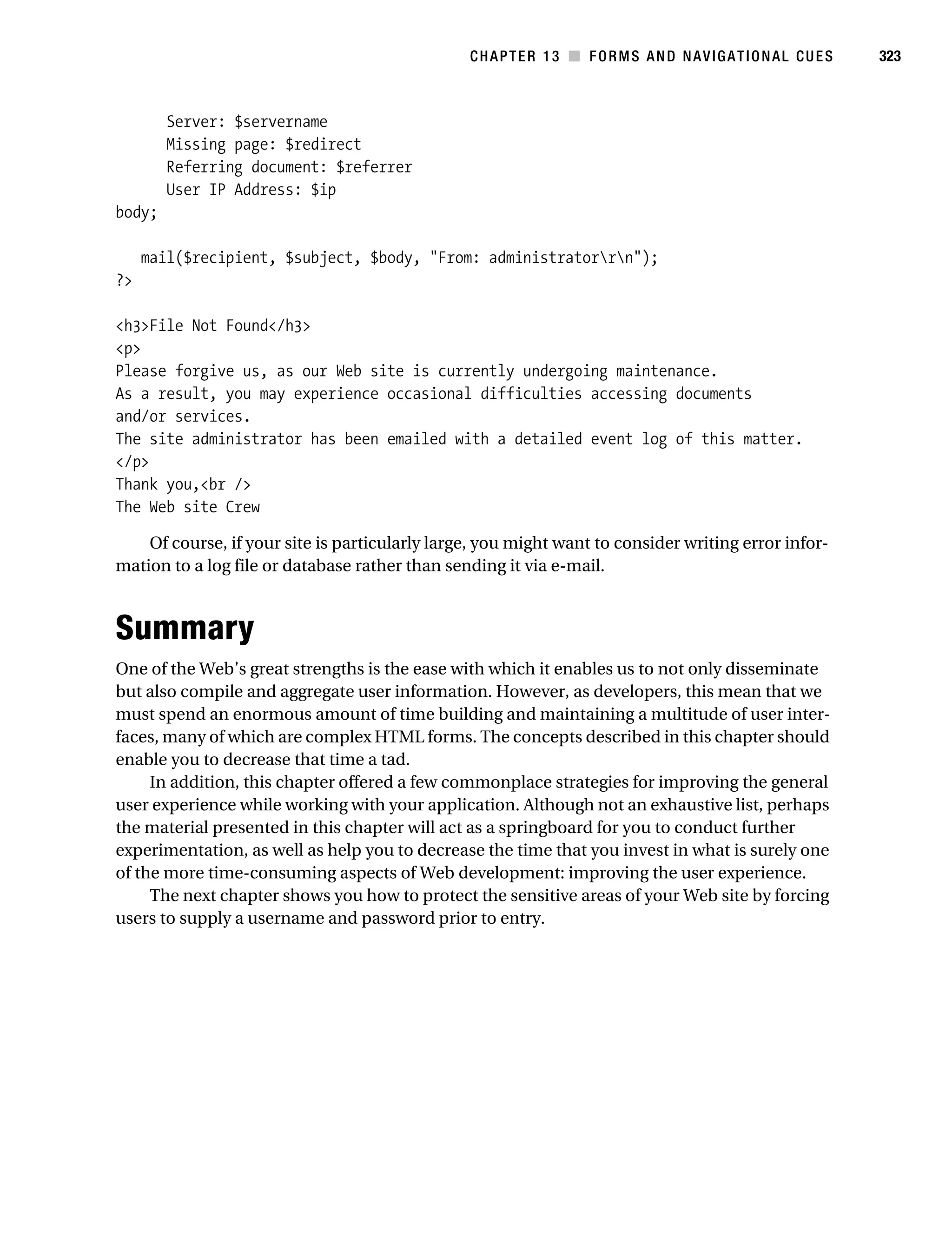 Gilmore_552-1C13.fm Page 323 Monday, November 7, 2005 4:00 PM




                                                                CHAPTER 13 ■ FORMS AND NAVIGATIONAL CUES        323



                   Server: $servername
                   Missing page: $redirect
                   Referring document: $referrer
                   User IP Address: $ip
           body;

                mail($recipient, $subject, $body, "From: administratorrn");
           ?>

           <h3>File Not Found</h3>
           <p>
           Please forgive us, as our Web site is currently undergoing maintenance.
           As a result, you may experience occasional difficulties accessing documents
           and/or services.
           The site administrator has been emailed with a detailed event log of this matter.
           </p>
           Thank you,<br />
           The Web site Crew

               Of course, if your site is particularly large, you might want to consider writing error infor-
           mation to a log file or database rather than sending it via e-mail.



           Summary
           One of the Web’s great strengths is the ease with which it enables us to not only disseminate
           but also compile and aggregate user information. However, as developers, this mean that we
           must spend an enormous amount of time building and maintaining a multitude of user inter-
           faces, many of which are complex HTML forms. The concepts described in this chapter should
           enable you to decrease that time a tad.
                In addition, this chapter offered a few commonplace strategies for improving the general
           user experience while working with your application. Although not an exhaustive list, perhaps
           the material presented in this chapter will act as a springboard for you to conduct further
           experimentation, as well as help you to decrease the time that you invest in what is surely one
           of the more time-consuming aspects of Web development: improving the user experience.
                The next chapter shows you how to protect the sensitive areas of your Web site by forcing
           users to supply a username and password prior to entry.
 