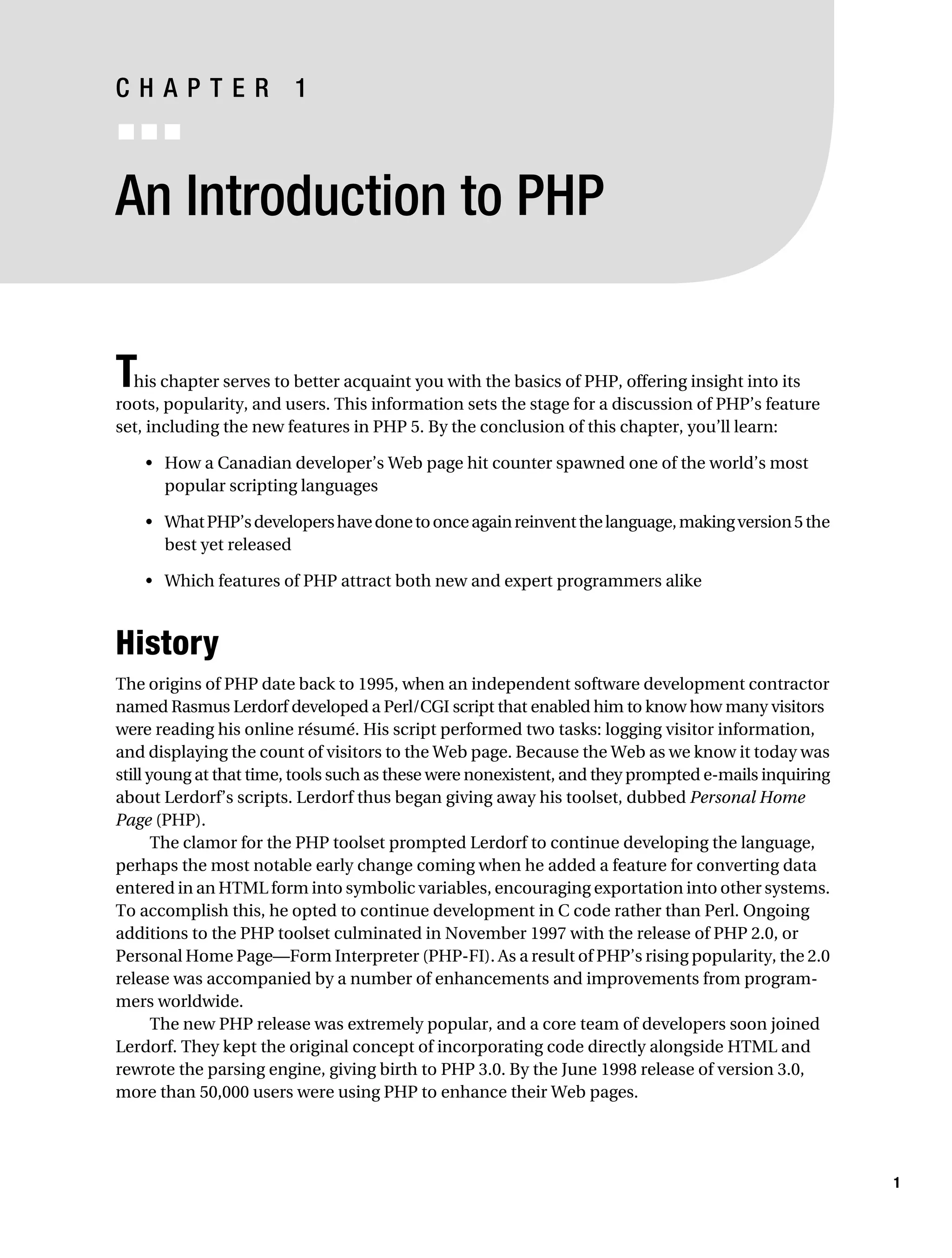 Gilmore 2E_552-1.book Page 1 Tuesday, November 1, 2005 1:31 PM




           CHAPTER 1
           ■■■


           An Introduction to PHP


           T his chapter serves to better acquaint you with the basics of PHP, offering insight into its
           roots, popularity, and users. This information sets the stage for a discussion of PHP’s feature
           set, including the new features in PHP 5. By the conclusion of this chapter, you’ll learn:

                • How a Canadian developer’s Web page hit counter spawned one of the world’s most
                  popular scripting languages

                • What PHP’s developers have done to once again reinvent the language, making version 5 the
                  best yet released

                • Which features of PHP attract both new and expert programmers alike



           History
           The origins of PHP date back to 1995, when an independent software development contractor
           named Rasmus Lerdorf developed a Perl/CGI script that enabled him to know how many visitors
           were reading his online résumé. His script performed two tasks: logging visitor information,
           and displaying the count of visitors to the Web page. Because the Web as we know it today was
           still young at that time, tools such as these were nonexistent, and they prompted e-mails inquiring
           about Lerdorf’s scripts. Lerdorf thus began giving away his toolset, dubbed Personal Home
           Page (PHP).
                  The clamor for the PHP toolset prompted Lerdorf to continue developing the language,
           perhaps the most notable early change coming when he added a feature for converting data
           entered in an HTML form into symbolic variables, encouraging exportation into other systems.
           To accomplish this, he opted to continue development in C code rather than Perl. Ongoing
           additions to the PHP toolset culminated in November 1997 with the release of PHP 2.0, or
           Personal Home Page—Form Interpreter (PHP-FI). As a result of PHP’s rising popularity, the 2.0
           release was accompanied by a number of enhancements and improvements from program-
           mers worldwide.
                  The new PHP release was extremely popular, and a core team of developers soon joined
           Lerdorf. They kept the original concept of incorporating code directly alongside HTML and
           rewrote the parsing engine, giving birth to PHP 3.0. By the June 1998 release of version 3.0,
           more than 50,000 users were using PHP to enhance their Web pages.




                                                                                                                 1
 