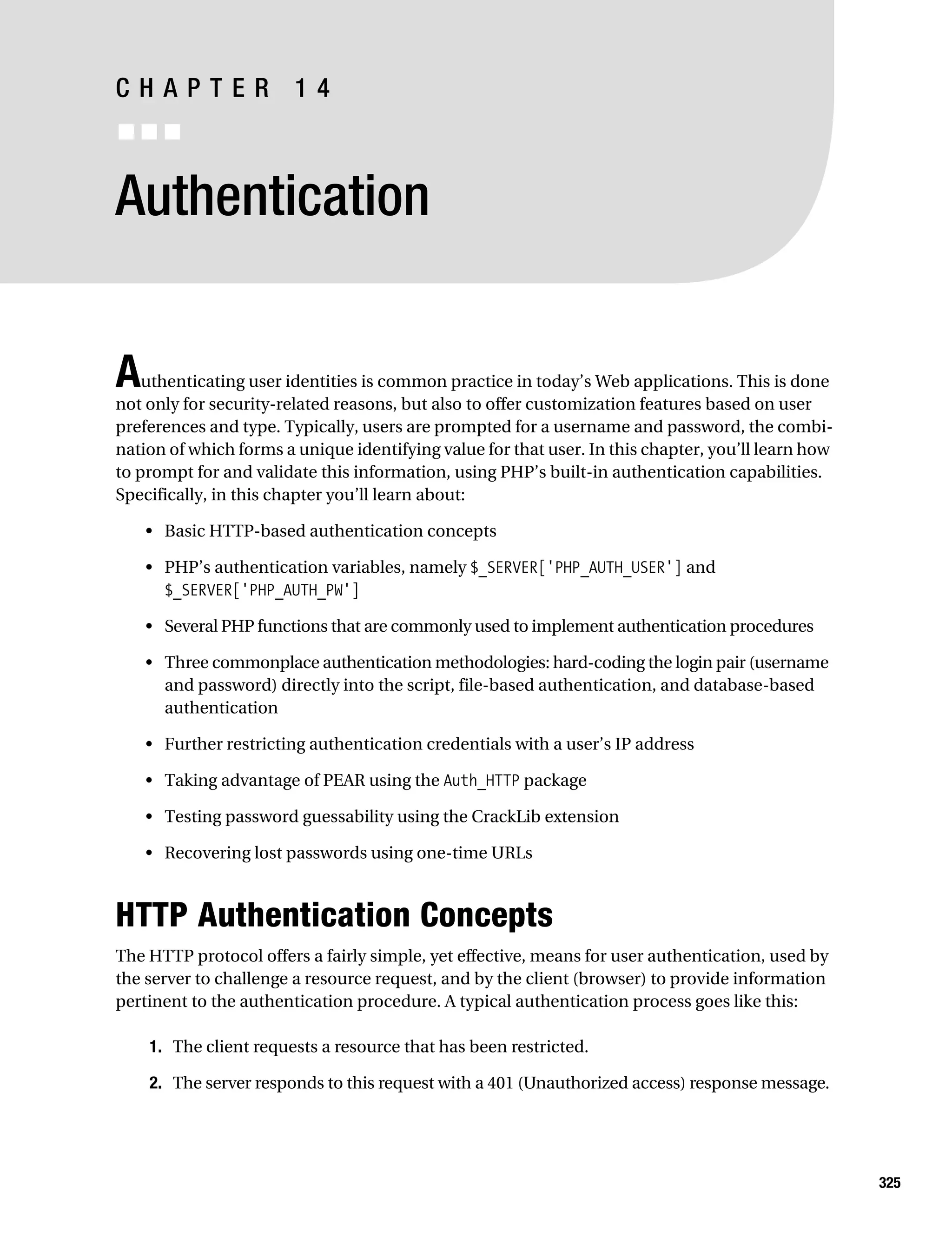 Gilmore_552-1C14.fm Page 325 Monday, November 7, 2005 4:04 PM




           CHAPTER 14
           ■■■


           Authentication


           A   uthenticating user identities is common practice in today’s Web applications. This is done
           not only for security-related reasons, but also to offer customization features based on user
           preferences and type. Typically, users are prompted for a username and password, the combi-
           nation of which forms a unique identifying value for that user. In this chapter, you’ll learn how
           to prompt for and validate this information, using PHP’s built-in authentication capabilities.
           Specifically, in this chapter you’ll learn about:

               • Basic HTTP-based authentication concepts

               • PHP’s authentication variables, namely $_SERVER['PHP_AUTH_USER'] and
                 $_SERVER['PHP_AUTH_PW']

               • Several PHP functions that are commonly used to implement authentication procedures

               • Three commonplace authentication methodologies: hard-coding the login pair (username
                 and password) directly into the script, file-based authentication, and database-based
                 authentication

               • Further restricting authentication credentials with a user’s IP address

               • Taking advantage of PEAR using the Auth_HTTP package

               • Testing password guessability using the CrackLib extension

               • Recovering lost passwords using one-time URLs



           HTTP Authentication Concepts
           The HTTP protocol offers a fairly simple, yet effective, means for user authentication, used by
           the server to challenge a resource request, and by the client (browser) to provide information
           pertinent to the authentication procedure. A typical authentication process goes like this:

                1. The client requests a resource that has been restricted.

                2. The server responds to this request with a 401 (Unauthorized access) response message.




                                                                                                               325
 