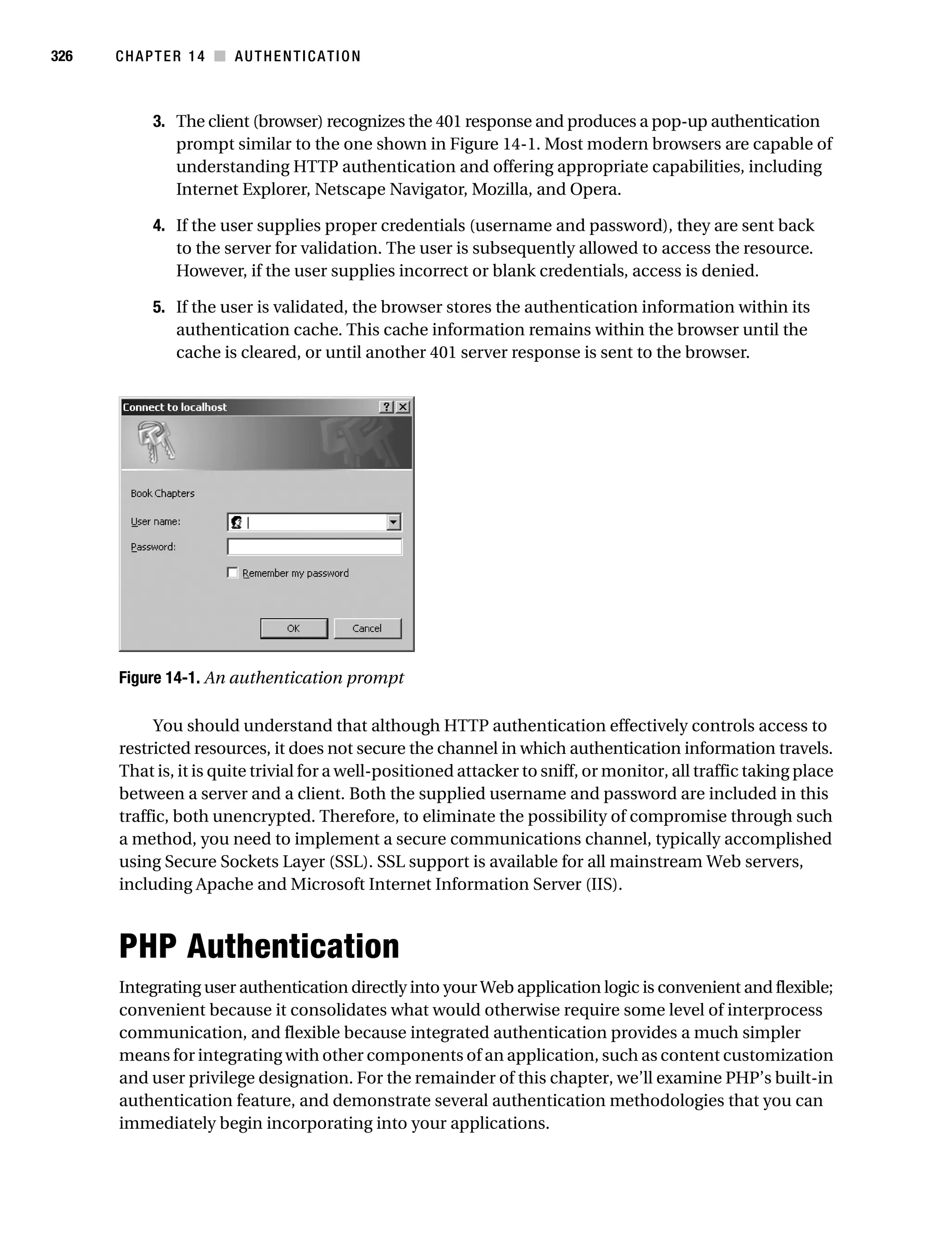 Gilmore_552-1C14.fm Page 326 Monday, November 7, 2005 4:04 PM




326        CHAPTER 14 ■ AUTHENTICATION



                 3. The client (browser) recognizes the 401 response and produces a pop-up authentication
                    prompt similar to the one shown in Figure 14-1. Most modern browsers are capable of
                    understanding HTTP authentication and offering appropriate capabilities, including
                    Internet Explorer, Netscape Navigator, Mozilla, and Opera.

                 4. If the user supplies proper credentials (username and password), they are sent back
                    to the server for validation. The user is subsequently allowed to access the resource.
                    However, if the user supplies incorrect or blank credentials, access is denied.

                 5. If the user is validated, the browser stores the authentication information within its
                    authentication cache. This cache information remains within the browser until the
                    cache is cleared, or until another 401 server response is sent to the browser.




           Figure 14-1. An authentication prompt

                You should understand that although HTTP authentication effectively controls access to
           restricted resources, it does not secure the channel in which authentication information travels.
           That is, it is quite trivial for a well-positioned attacker to sniff, or monitor, all traffic taking place
           between a server and a client. Both the supplied username and password are included in this
           traffic, both unencrypted. Therefore, to eliminate the possibility of compromise through such
           a method, you need to implement a secure communications channel, typically accomplished
           using Secure Sockets Layer (SSL). SSL support is available for all mainstream Web servers,
           including Apache and Microsoft Internet Information Server (IIS).



           PHP Authentication
           Integrating user authentication directly into your Web application logic is convenient and flexible;
           convenient because it consolidates what would otherwise require some level of interprocess
           communication, and flexible because integrated authentication provides a much simpler
           means for integrating with other components of an application, such as content customization
           and user privilege designation. For the remainder of this chapter, we’ll examine PHP’s built-in
           authentication feature, and demonstrate several authentication methodologies that you can
           immediately begin incorporating into your applications.
 